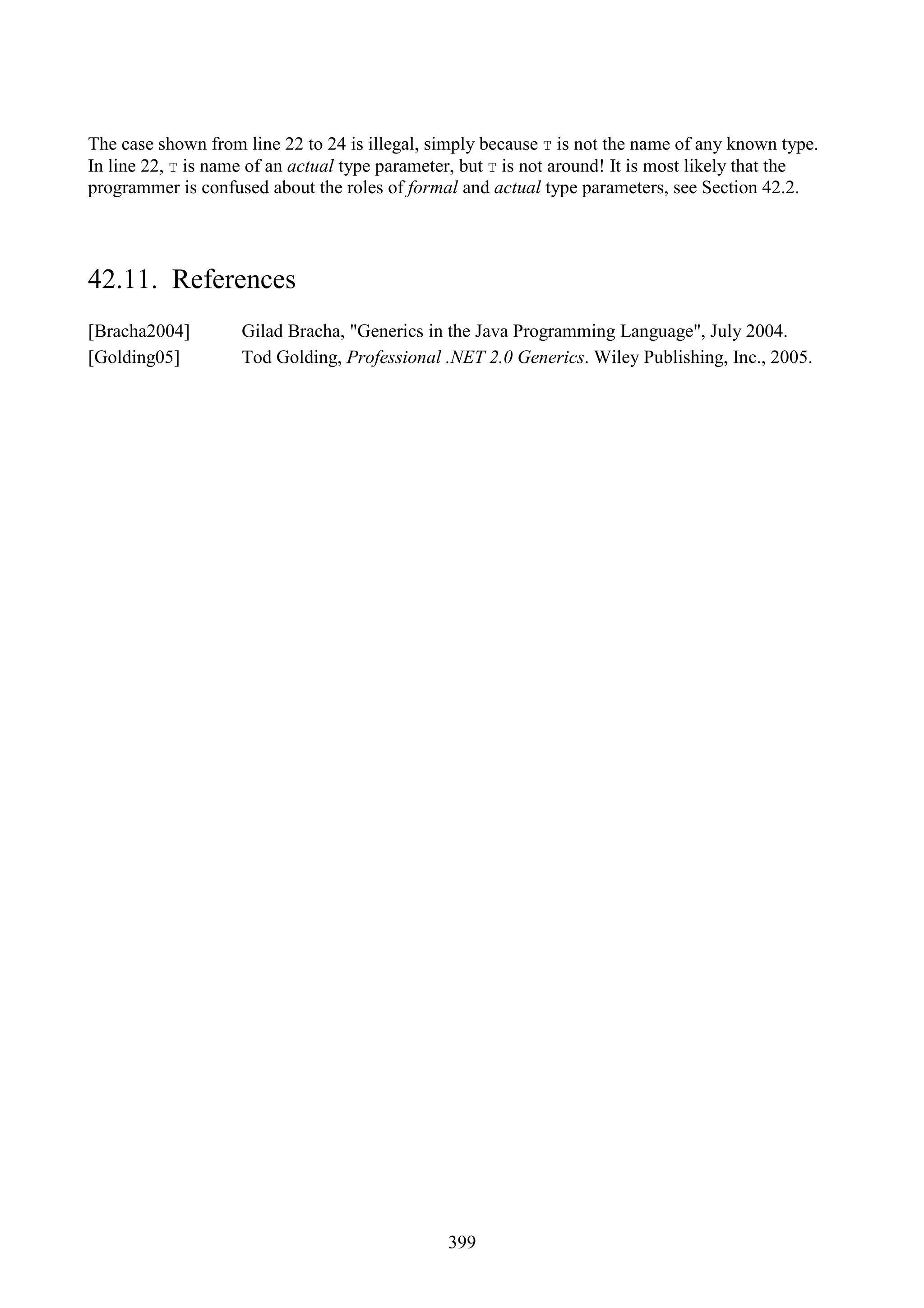 399 The case shown from line 22 to 24 is illegal, simply because T is not the name of any known type. In line 22, T is name of an actual type parameter, but T is not around! It is most likely that the programmer is confused about the roles of formal and actual type parameters, see Section 42.2. 42.11. References [Bracha2004] Gilad Bracha, "Generics in the Java Programming Language", July 2004. [Golding05] Tod Golding, Professional .NET 2.0 Generics. Wiley Publishing, Inc., 2005. 