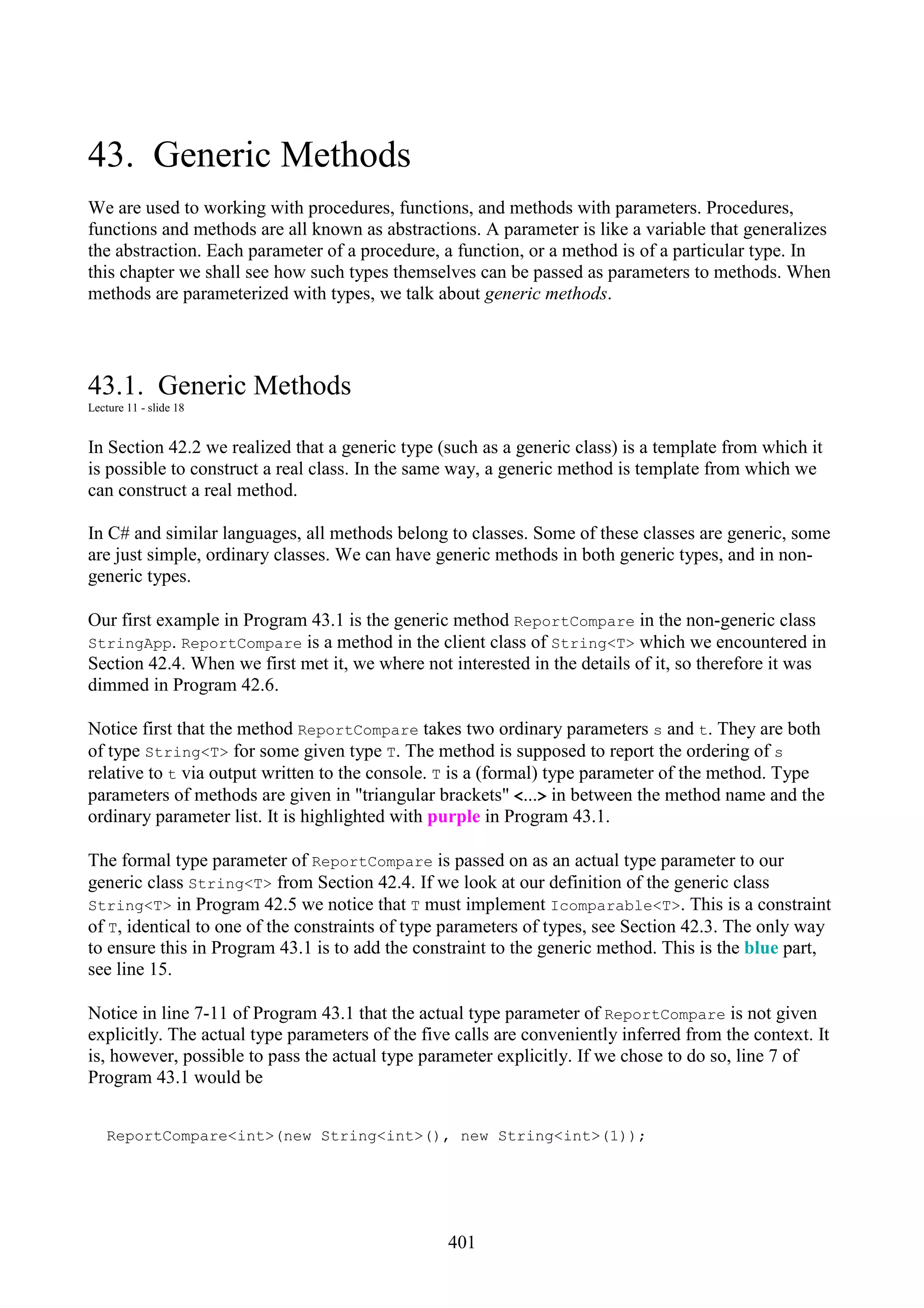 401 43. Generic Methods We are used to working with procedures, functions, and methods with parameters. Procedures, functions and methods are all known as abstractions. A parameter is like a variable that generalizes the abstraction. Each parameter of a procedure, a function, or a method is of a particular type. In this chapter we shall see how such types themselves can be passed as parameters to methods. When methods are parameterized with types, we talk about generic methods. 43.1. Generic Methods Lecture 11 - slide 18 In Section 42.2 we realized that a generic type (such as a generic class) is a template from which it is possible to construct a real class. In the same way, a generic method is template from which we can construct a real method. In C# and similar languages, all methods belong to classes. Some of these classes are generic, some are just simple, ordinary classes. We can have generic methods in both generic types, and in non- generic types. Our first example in Program 43.1 is the generic method ReportCompare in the non-generic class StringApp. ReportCompare is a method in the client class of String<T> which we encountered in Section 42.4. When we first met it, we where not interested in the details of it, so therefore it was dimmed in Program 42.6. Notice first that the method ReportCompare takes two ordinary parameters s and t. They are both of type String<T> for some given type T. The method is supposed to report the ordering of s relative to t via output written to the console. T is a (formal) type parameter of the method. Type parameters of methods are given in "triangular brackets" <...> in between the method name and the ordinary parameter list. It is highlighted with purple in Program 43.1. The formal type parameter of ReportCompare is passed on as an actual type parameter to our generic class String<T> from Section 42.4. If we look at our definition of the generic class String<T> in Program 42.5 we notice that T must implement Icomparable<T>. This is a constraint of T, identical to one of the constraints of type parameters of types, see Section 42.3. The only way to ensure this in Program 43.1 is to add the constraint to the generic method. This is the blue part, see line 15. Notice in line 7-11 of Program 43.1 that the actual type parameter of ReportCompare is not given explicitly. The actual type parameters of the five calls are conveniently inferred from the context. It is, however, possible to pass the actual type parameter explicitly. If we chose to do so, line 7 of Program 43.1 would be ReportCompare<int>(new String<int>(), new String<int>(1)); 