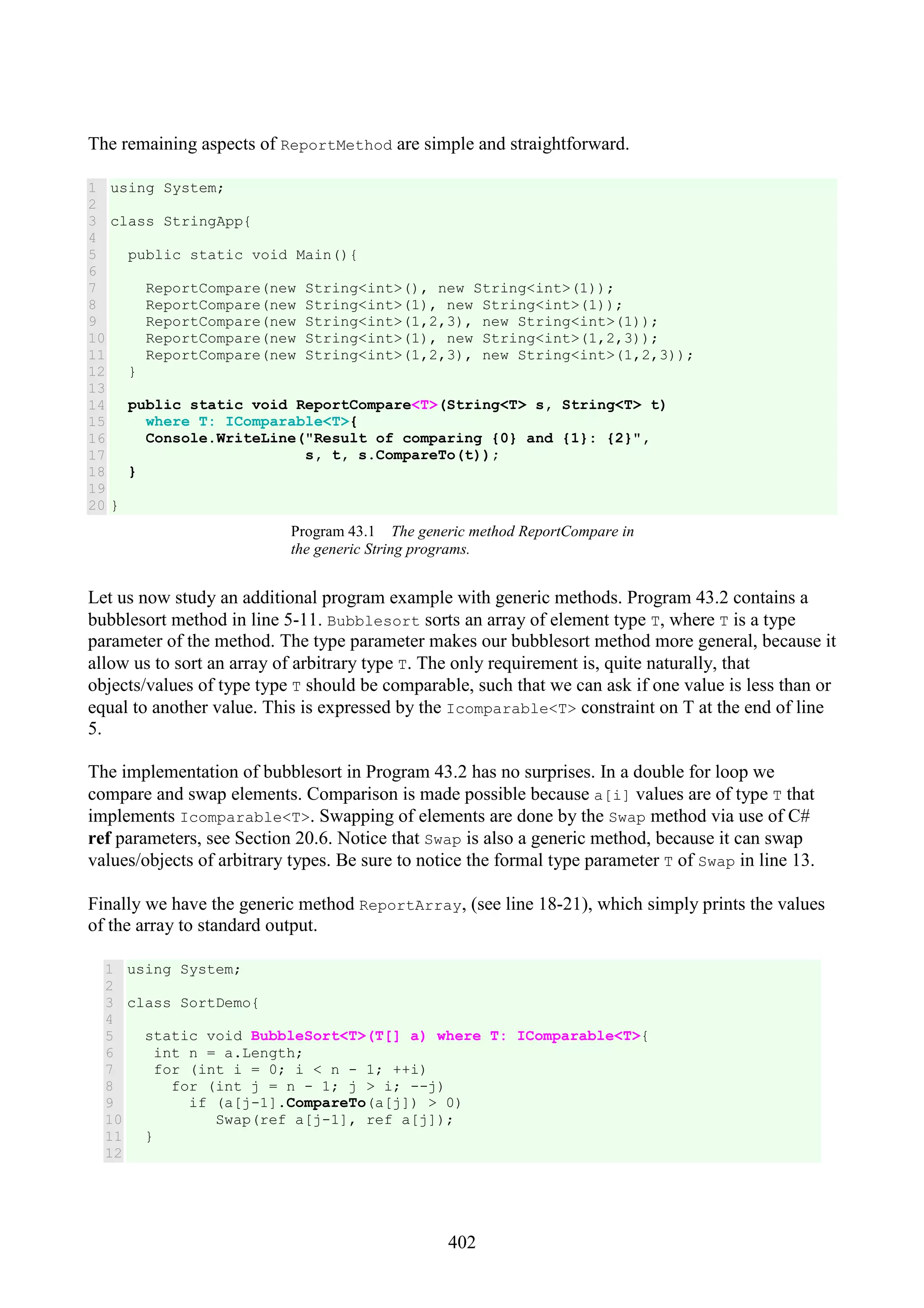 402 The remaining aspects of ReportMethod are simple and straightforward. 1 2 3 4 5 6 7 8 9 10 11 12 13 14 15 16 17 18 19 20 using System; class StringApp{ public static void Main(){ ReportCompare(new String<int>(), new String<int>(1)); ReportCompare(new String<int>(1), new String<int>(1)); ReportCompare(new String<int>(1,2,3), new String<int>(1)); ReportCompare(new String<int>(1), new String<int>(1,2,3)); ReportCompare(new String<int>(1,2,3), new String<int>(1,2,3)); } public static void ReportCompare<T>(String<T> s, String<T> t) where T: IComparable<T>{ Console.WriteLine("Result of comparing {0} and {1}: {2}", s, t, s.CompareTo(t)); } } Program 43.1 The generic method ReportCompare in the generic String programs. Let us now study an additional program example with generic methods. Program 43.2 contains a bubblesort method in line 5-11. Bubblesort sorts an array of element type T, where T is a type parameter of the method. The type parameter makes our bubblesort method more general, because it allow us to sort an array of arbitrary type T. The only requirement is, quite naturally, that objects/values of type type T should be comparable, such that we can ask if one value is less than or equal to another value. This is expressed by the Icomparable<T> constraint on T at the end of line 5. The implementation of bubblesort in Program 43.2 has no surprises. In a double for loop we compare and swap elements. Comparison is made possible because a[i] values are of type T that implements Icomparable<T>. Swapping of elements are done by the Swap method via use of C# ref parameters, see Section 20.6. Notice that Swap is also a generic method, because it can swap values/objects of arbitrary types. Be sure to notice the formal type parameter T of Swap in line 13. Finally we have the generic method ReportArray, (see line 18-21), which simply prints the values of the array to standard output. 1 2 3 4 5 6 7 8 9 10 11 12 using System; class SortDemo{ static void BubbleSort<T>(T[] a) where T: IComparable<T>{ int n = a.Length; for (int i = 0; i < n - 1; ++i) for (int j = n - 1; j > i; --j) if (a[j-1].CompareTo(a[j]) > 0) Swap(ref a[j-1], ref a[j]); } 