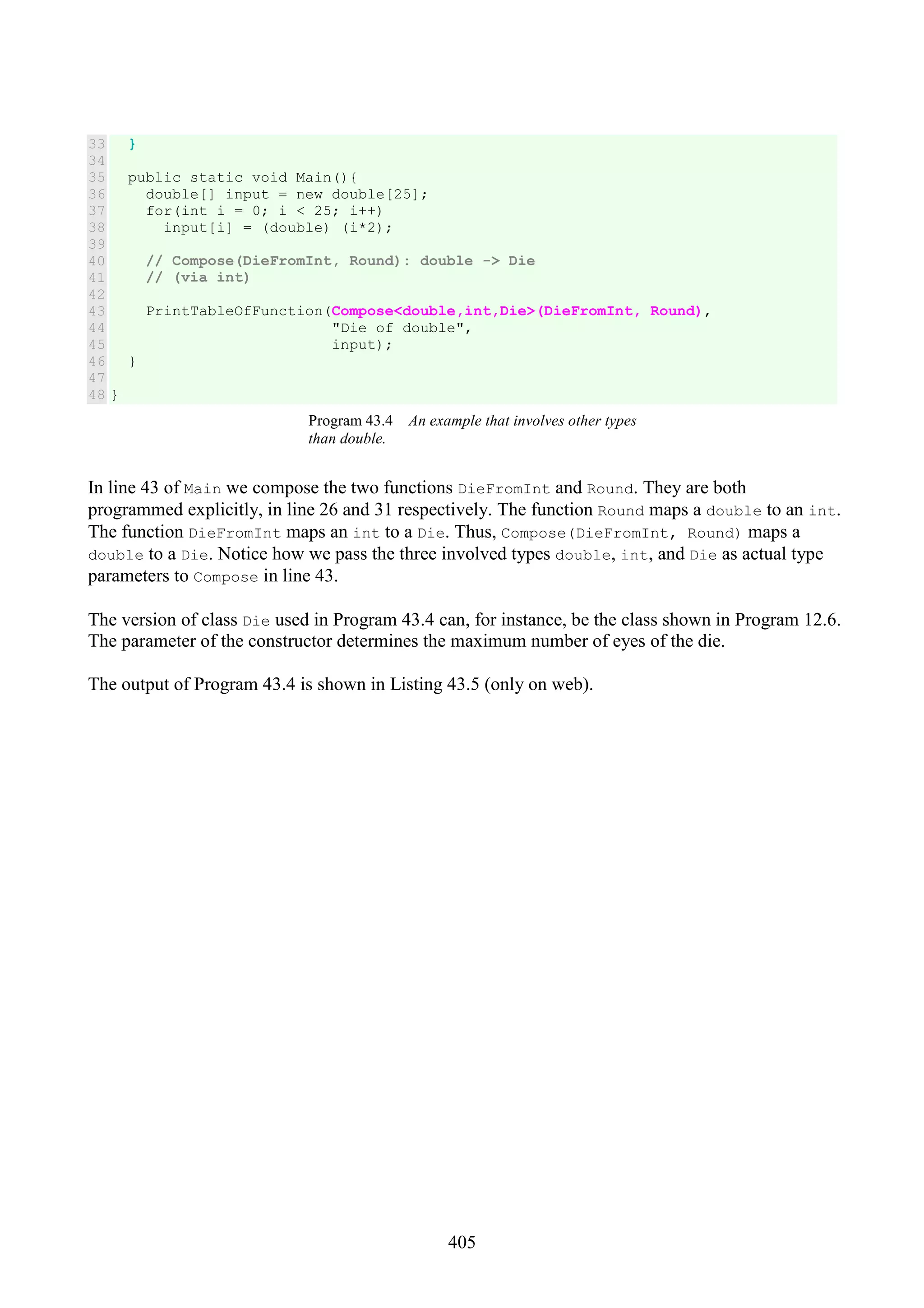 405 33 34 35 36 37 38 39 40 41 42 43 44 45 46 47 48 } public static void Main(){ double[] input = new double[25]; for(int i = 0; i < 25; i++) input[i] = (double) (i*2); // Compose(DieFromInt, Round): double -> Die // (via int) PrintTableOfFunction(Compose<double,int,Die>(DieFromInt, Round), "Die of double", input); } } Program 43.4 An example that involves other types than double. In line 43 of Main we compose the two functions DieFromInt and Round. They are both programmed explicitly, in line 26 and 31 respectively. The function Round maps a double to an int. The function DieFromInt maps an int to a Die. Thus, Compose(DieFromInt, Round) maps a double to a Die. Notice how we pass the three involved types double, int, and Die as actual type parameters to Compose in line 43. The version of class Die used in Program 43.4 can, for instance, be the class shown in Program 12.6. The parameter of the constructor determines the maximum number of eyes of the die. The output of Program 43.4 is shown in Listing 43.5 (only on web). 