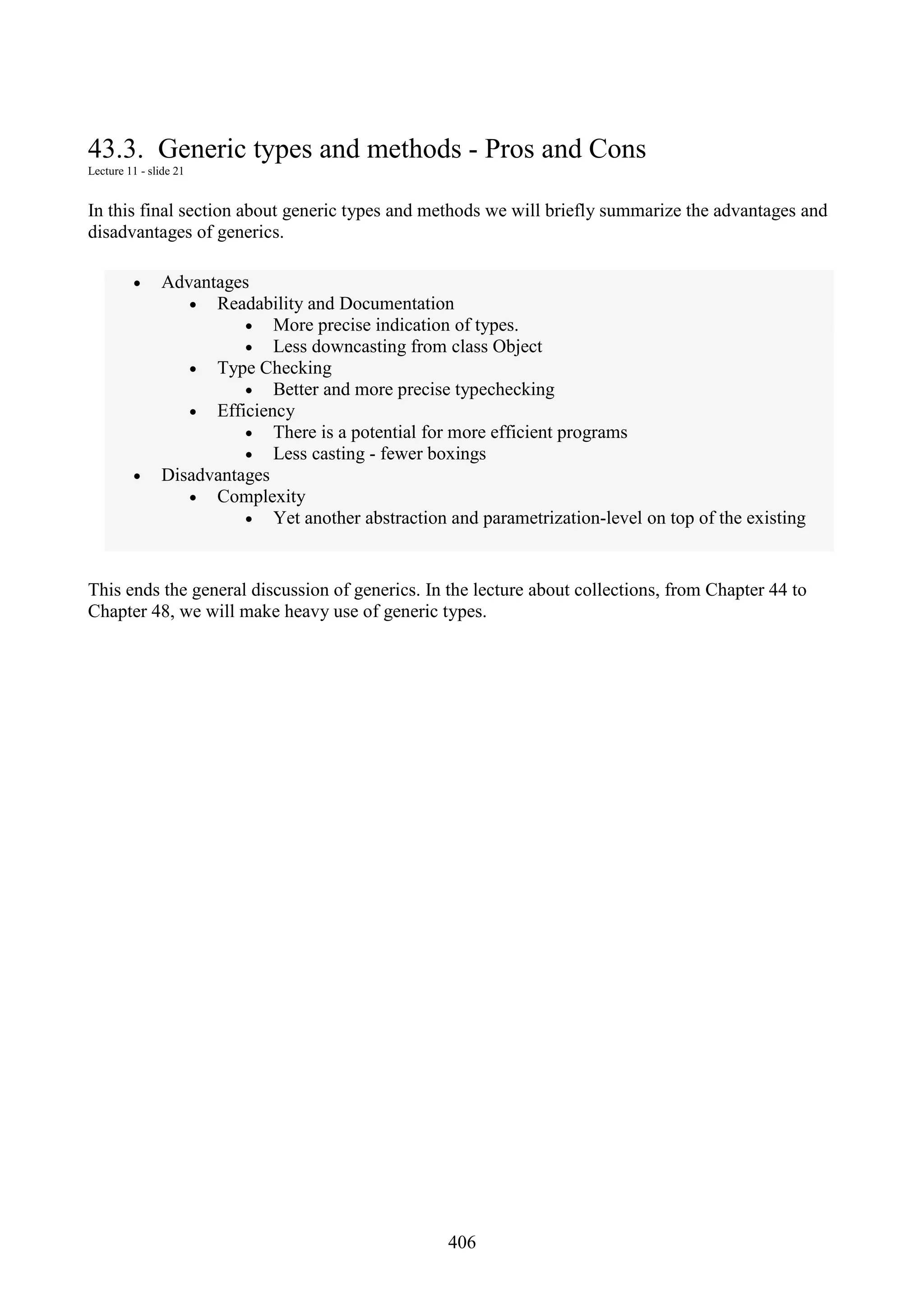 406 43.3. Generic types and methods - Pros and Cons Lecture 11 - slide 21 In this final section about generic types and methods we will briefly summarize the advantages and disadvantages of generics. • Advantages • Readability and Documentation • More precise indication of types. • Less downcasting from class Object • Type Checking • Better and more precise typechecking • Efficiency • There is a potential for more efficient programs • Less casting - fewer boxings • Disadvantages • Complexity • Yet another abstraction and parametrization-level on top of the existing This ends the general discussion of generics. In the lecture about collections, from Chapter 44 to Chapter 48, we will make heavy use of generic types. 