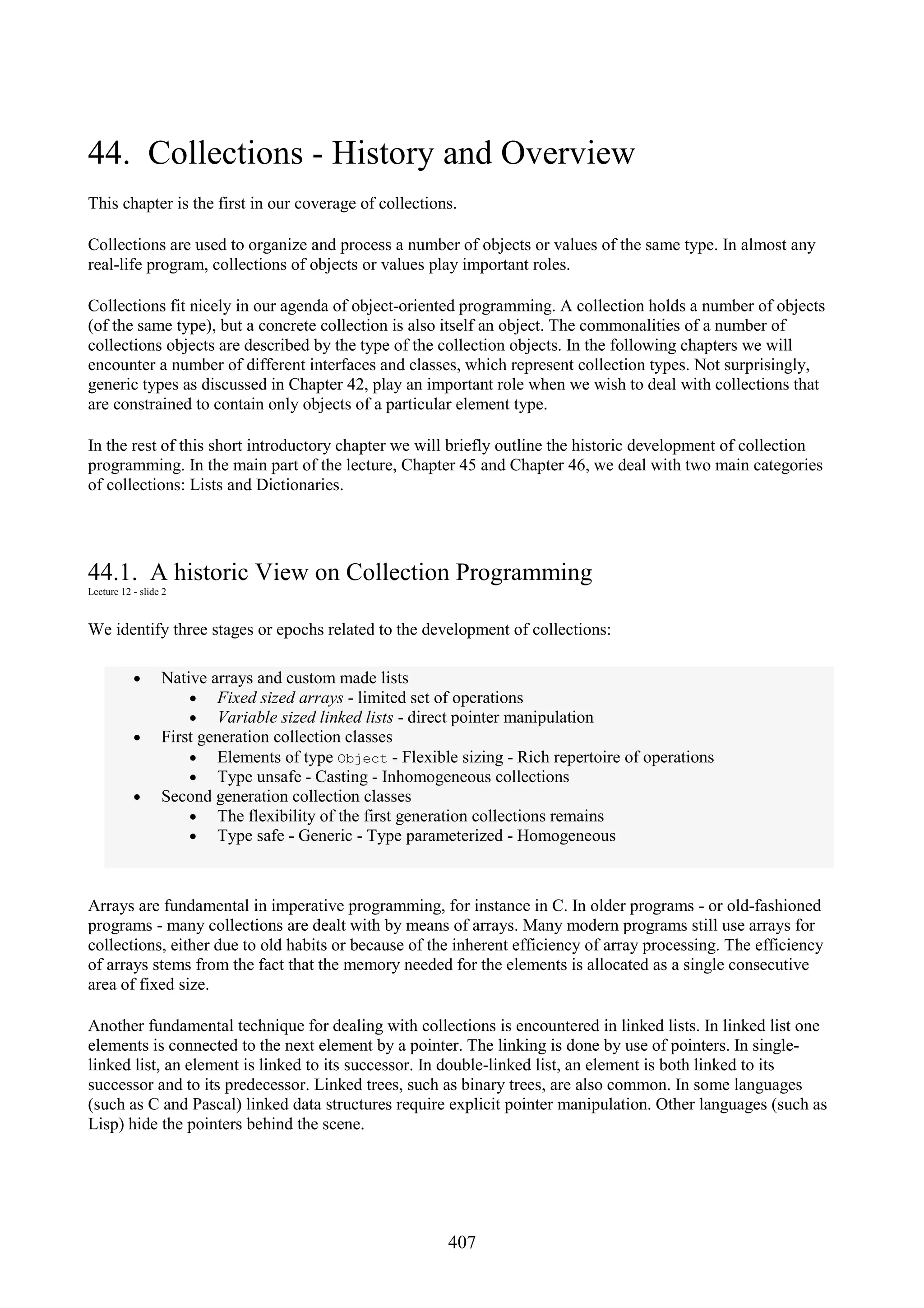 407 44. Collections - History and Overview This chapter is the first in our coverage of collections. Collections are used to organize and process a number of objects or values of the same type. In almost any real-life program, collections of objects or values play important roles. Collections fit nicely in our agenda of object-oriented programming. A collection holds a number of objects (of the same type), but a concrete collection is also itself an object. The commonalities of a number of collections objects are described by the type of the collection objects. In the following chapters we will encounter a number of different interfaces and classes, which represent collection types. Not surprisingly, generic types as discussed in Chapter 42, play an important role when we wish to deal with collections that are constrained to contain only objects of a particular element type. In the rest of this short introductory chapter we will briefly outline the historic development of collection programming. In the main part of the lecture, Chapter 45 and Chapter 46, we deal with two main categories of collections: Lists and Dictionaries. 44.1. A historic View on Collection Programming Lecture 12 - slide 2 We identify three stages or epochs related to the development of collections: • Native arrays and custom made lists • Fixed sized arrays - limited set of operations • Variable sized linked lists - direct pointer manipulation • First generation collection classes • Elements of type Object - Flexible sizing - Rich repertoire of operations • Type unsafe - Casting - Inhomogeneous collections • Second generation collection classes • The flexibility of the first generation collections remains • Type safe - Generic - Type parameterized - Homogeneous Arrays are fundamental in imperative programming, for instance in C. In older programs - or old-fashioned programs - many collections are dealt with by means of arrays. Many modern programs still use arrays for collections, either due to old habits or because of the inherent efficiency of array processing. The efficiency of arrays stems from the fact that the memory needed for the elements is allocated as a single consecutive area of fixed size. Another fundamental technique for dealing with collections is encountered in linked lists. In linked list one elements is connected to the next element by a pointer. The linking is done by use of pointers. In single- linked list, an element is linked to its successor. In double-linked list, an element is both linked to its successor and to its predecessor. Linked trees, such as binary trees, are also common. In some languages (such as C and Pascal) linked data structures require explicit pointer manipulation. Other languages (such as Lisp) hide the pointers behind the scene. 