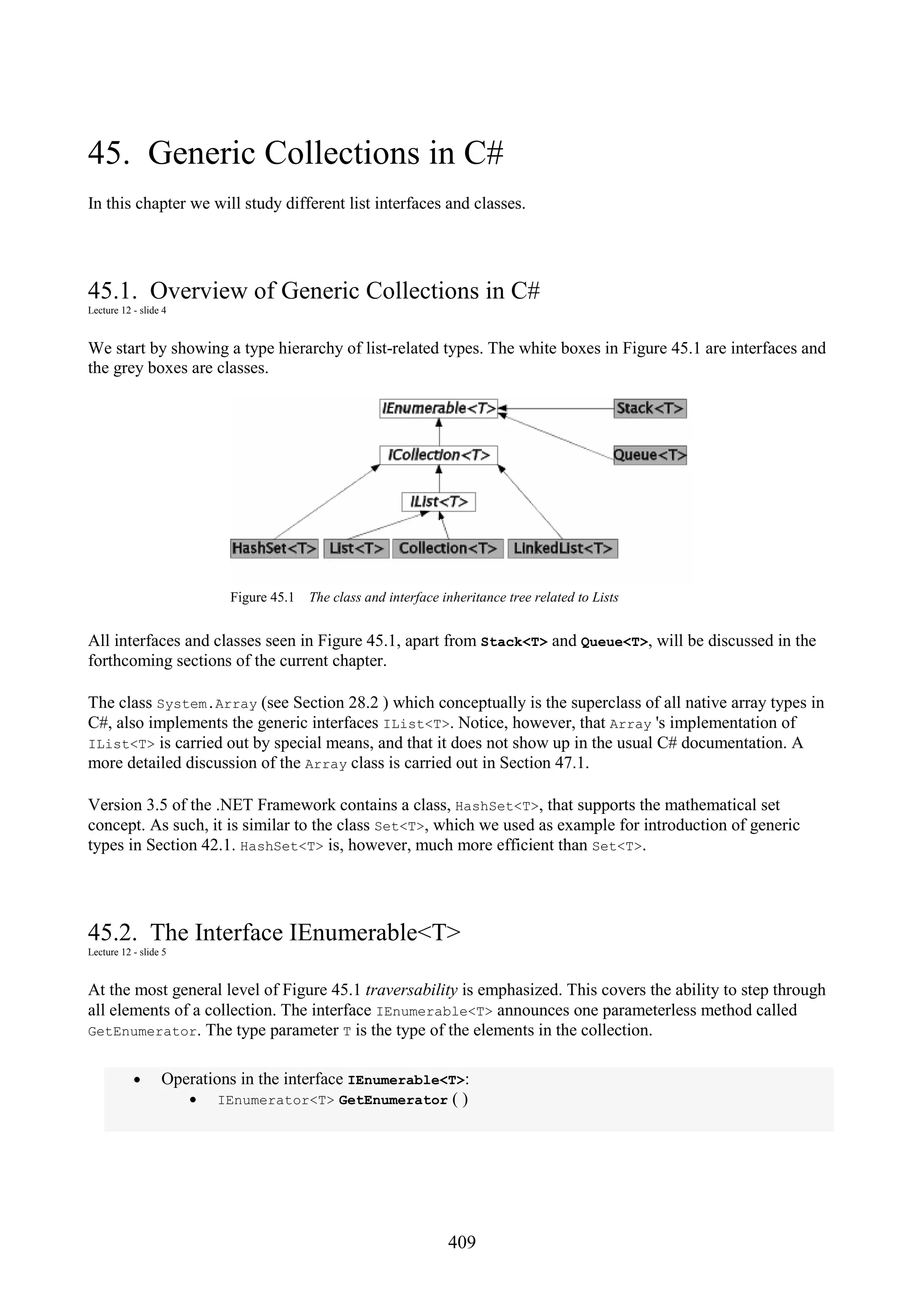 409 45. Generic Collections in C# In this chapter we will study different list interfaces and classes. 45.1. Overview of Generic Collections in C# Lecture 12 - slide 4 We start by showing a type hierarchy of list-related types. The white boxes in Figure 45.1 are interfaces and the grey boxes are classes. Figure 45.1 The class and interface inheritance tree related to Lists All interfaces and classes seen in Figure 45.1, apart from Stack<T> and Queue<T>, will be discussed in the forthcoming sections of the current chapter. The class System.Array (see Section 28.2 ) which conceptually is the superclass of all native array types in C#, also implements the generic interfaces IList<T>. Notice, however, that Array 's implementation of IList<T> is carried out by special means, and that it does not show up in the usual C# documentation. A more detailed discussion of the Array class is carried out in Section 47.1. Version 3.5 of the .NET Framework contains a class, HashSet<T>, that supports the mathematical set concept. As such, it is similar to the class Set<T>, which we used as example for introduction of generic types in Section 42.1. HashSet<T> is, however, much more efficient than Set<T>. 45.2. The Interface IEnumerable<T> Lecture 12 - slide 5 At the most general level of Figure 45.1 traversability is emphasized. This covers the ability to step through all elements of a collection. The interface IEnumerable<T> announces one parameterless method called GetEnumerator. The type parameter T is the type of the elements in the collection. • Operations in the interface IEnumerable<T>: • IEnumerator<T> GetEnumerator ( ) 