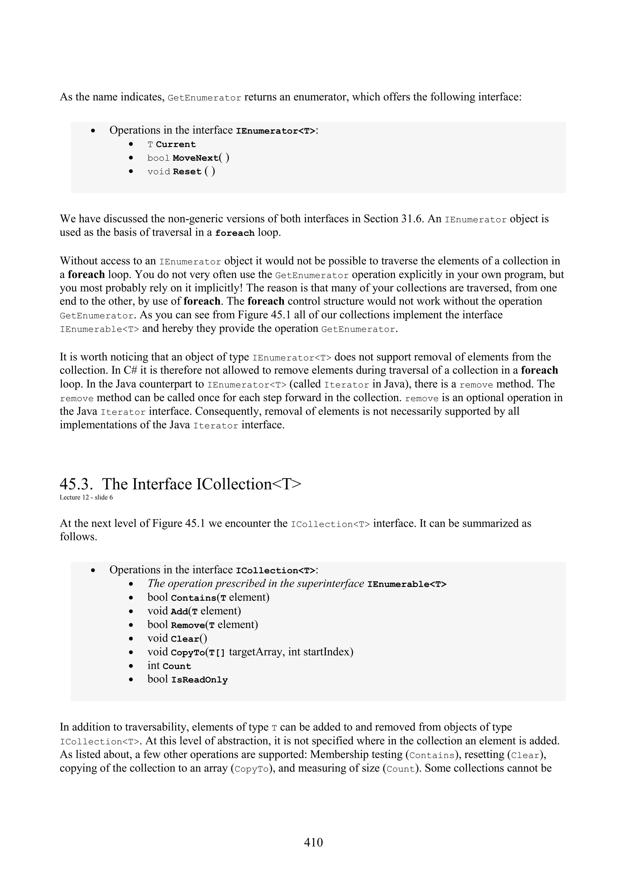 410 As the name indicates, GetEnumerator returns an enumerator, which offers the following interface: • Operations in the interface IEnumerator<T>: • T Current • bool MoveNext( ) • void Reset ( ) We have discussed the non-generic versions of both interfaces in Section 31.6. An IEnumerator object is used as the basis of traversal in a foreach loop. Without access to an IEnumerator object it would not be possible to traverse the elements of a collection in a foreach loop. You do not very often use the GetEnumerator operation explicitly in your own program, but you most probably rely on it implicitly! The reason is that many of your collections are traversed, from one end to the other, by use of foreach. The foreach control structure would not work without the operation GetEnumerator. As you can see from Figure 45.1 all of our collections implement the interface IEnumerable<T> and hereby they provide the operation GetEnumerator. It is worth noticing that an object of type IEnumerator<T> does not support removal of elements from the collection. In C# it is therefore not allowed to remove elements during traversal of a collection in a foreach loop. In the Java counterpart to IEnumerator<T> (called Iterator in Java), there is a remove method. The remove method can be called once for each step forward in the collection. remove is an optional operation in the Java Iterator interface. Consequently, removal of elements is not necessarily supported by all implementations of the Java Iterator interface. 45.3. The Interface ICollection<T> Lecture 12 - slide 6 At the next level of Figure 45.1 we encounter the ICollection<T> interface. It can be summarized as follows. • Operations in the interface ICollection<T>: • The operation prescribed in the superinterface IEnumerable<T> • bool Contains(T element) • void Add(T element) • bool Remove(T element) • void Clear() • void CopyTo(T[] targetArray, int startIndex) • int Count • bool IsReadOnly In addition to traversability, elements of type T can be added to and removed from objects of type ICollection<T>. At this level of abstraction, it is not specified where in the collection an element is added. As listed about, a few other operations are supported: Membership testing (Contains), resetting (Clear), copying of the collection to an array (CopyTo), and measuring of size (Count). Some collections cannot be 
