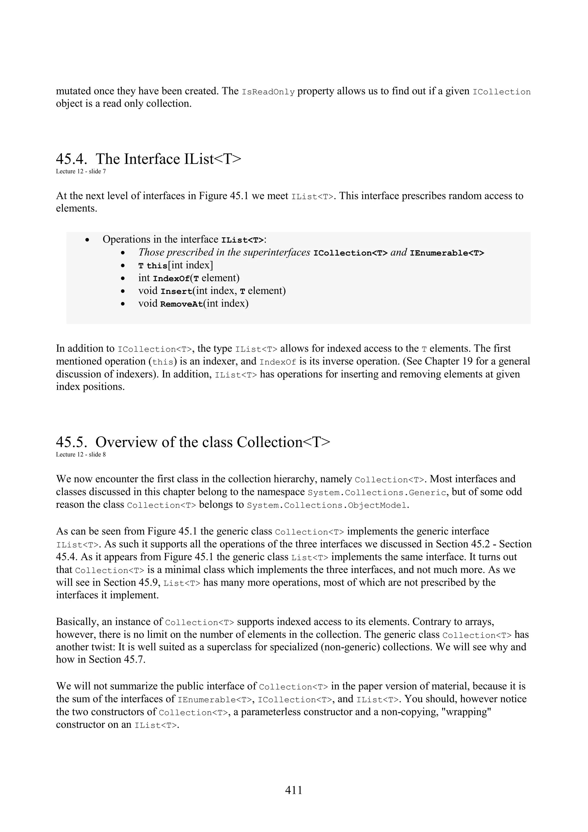 411 mutated once they have been created. The IsReadOnly property allows us to find out if a given ICollection object is a read only collection. 45.4. The Interface IList<T> Lecture 12 - slide 7 At the next level of interfaces in Figure 45.1 we meet IList<T>. This interface prescribes random access to elements. • Operations in the interface IList<T>: • Those prescribed in the superinterfaces ICollection<T> and IEnumerable<T> • T this[int index] • int IndexOf(T element) • void Insert(int index, T element) • void RemoveAt(int index) In addition to ICollection<T>, the type IList<T> allows for indexed access to the T elements. The first mentioned operation (this) is an indexer, and IndexOf is its inverse operation. (See Chapter 19 for a general discussion of indexers). In addition, IList<T> has operations for inserting and removing elements at given index positions. 45.5. Overview of the class Collection<T> Lecture 12 - slide 8 We now encounter the first class in the collection hierarchy, namely Collection<T>. Most interfaces and classes discussed in this chapter belong to the namespace System.Collections.Generic, but of some odd reason the class Collection<T> belongs to System.Collections.ObjectModel. As can be seen from Figure 45.1 the generic class Collection<T> implements the generic interface IList<T>. As such it supports all the operations of the three interfaces we discussed in Section 45.2 - Section 45.4. As it appears from Figure 45.1 the generic class List<T> implements the same interface. It turns out that Collection<T> is a minimal class which implements the three interfaces, and not much more. As we will see in Section 45.9, List<T> has many more operations, most of which are not prescribed by the interfaces it implement. Basically, an instance of Collection<T> supports indexed access to its elements. Contrary to arrays, however, there is no limit on the number of elements in the collection. The generic class Collection<T> has another twist: It is well suited as a superclass for specialized (non-generic) collections. We will see why and how in Section 45.7. We will not summarize the public interface of Collection<T> in the paper version of material, because it is the sum of the interfaces of IEnumerable<T>, ICollection<T>, and IList<T>. You should, however notice the two constructors of Collection<T>, a parameterless constructor and a non-copying, "wrapping" constructor on an IList<T>. 