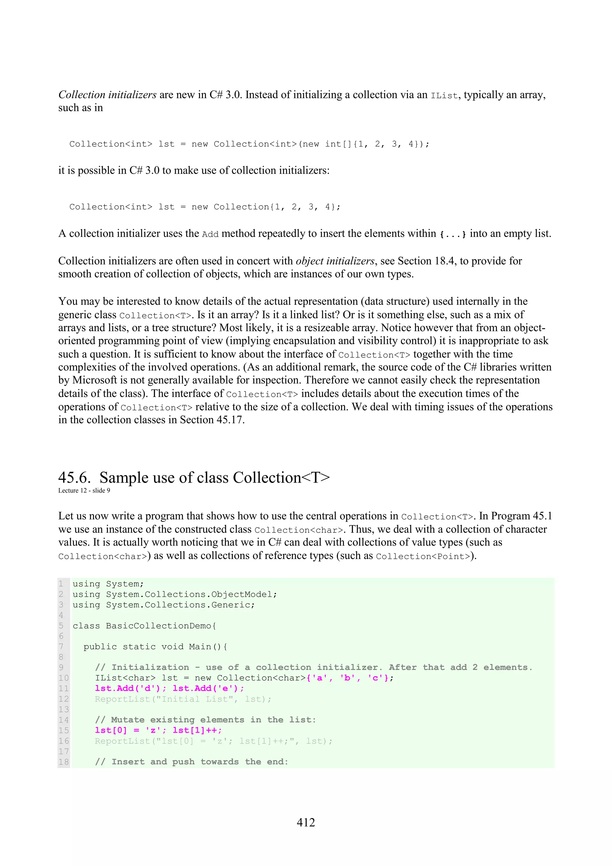 412 Collection initializers are new in C# 3.0. Instead of initializing a collection via an IList, typically an array, such as in Collection<int> lst = new Collection<int>(new int[]{1, 2, 3, 4}); it is possible in C# 3.0 to make use of collection initializers: Collection<int> lst = new Collection{1, 2, 3, 4}; A collection initializer uses the Add method repeatedly to insert the elements within {...} into an empty list. Collection initializers are often used in concert with object initializers, see Section 18.4, to provide for smooth creation of collection of objects, which are instances of our own types. You may be interested to know details of the actual representation (data structure) used internally in the generic class Collection<T>. Is it an array? Is it a linked list? Or is it something else, such as a mix of arrays and lists, or a tree structure? Most likely, it is a resizeable array. Notice however that from an object- oriented programming point of view (implying encapsulation and visibility control) it is inappropriate to ask such a question. It is sufficient to know about the interface of Collection<T> together with the time complexities of the involved operations. (As an additional remark, the source code of the C# libraries written by Microsoft is not generally available for inspection. Therefore we cannot easily check the representation details of the class). The interface of Collection<T> includes details about the execution times of the operations of Collection<T> relative to the size of a collection. We deal with timing issues of the operations in the collection classes in Section 45.17. 45.6. Sample use of class Collection<T> Lecture 12 - slide 9 Let us now write a program that shows how to use the central operations in Collection<T>. In Program 45.1 we use an instance of the constructed class Collection<char>. Thus, we deal with a collection of character values. It is actually worth noticing that we in C# can deal with collections of value types (such as Collection<char>) as well as collections of reference types (such as Collection<Point>). 1 2 3 4 5 6 7 8 9 10 11 12 13 14 15 16 17 18 using System; using System.Collections.ObjectModel; using System.Collections.Generic; class BasicCollectionDemo{ public static void Main(){ // Initialization - use of a collection initializer. After that add 2 elements. IList<char> lst = new Collection<char>{'a', 'b', 'c'}; lst.Add('d'); lst.Add('e'); ReportList("Initial List", lst); // Mutate existing elements in the list: lst[0] = 'z'; lst[1]++; ReportList("lst[0] = 'z'; lst[1]++;", lst); // Insert and push towards the end: 