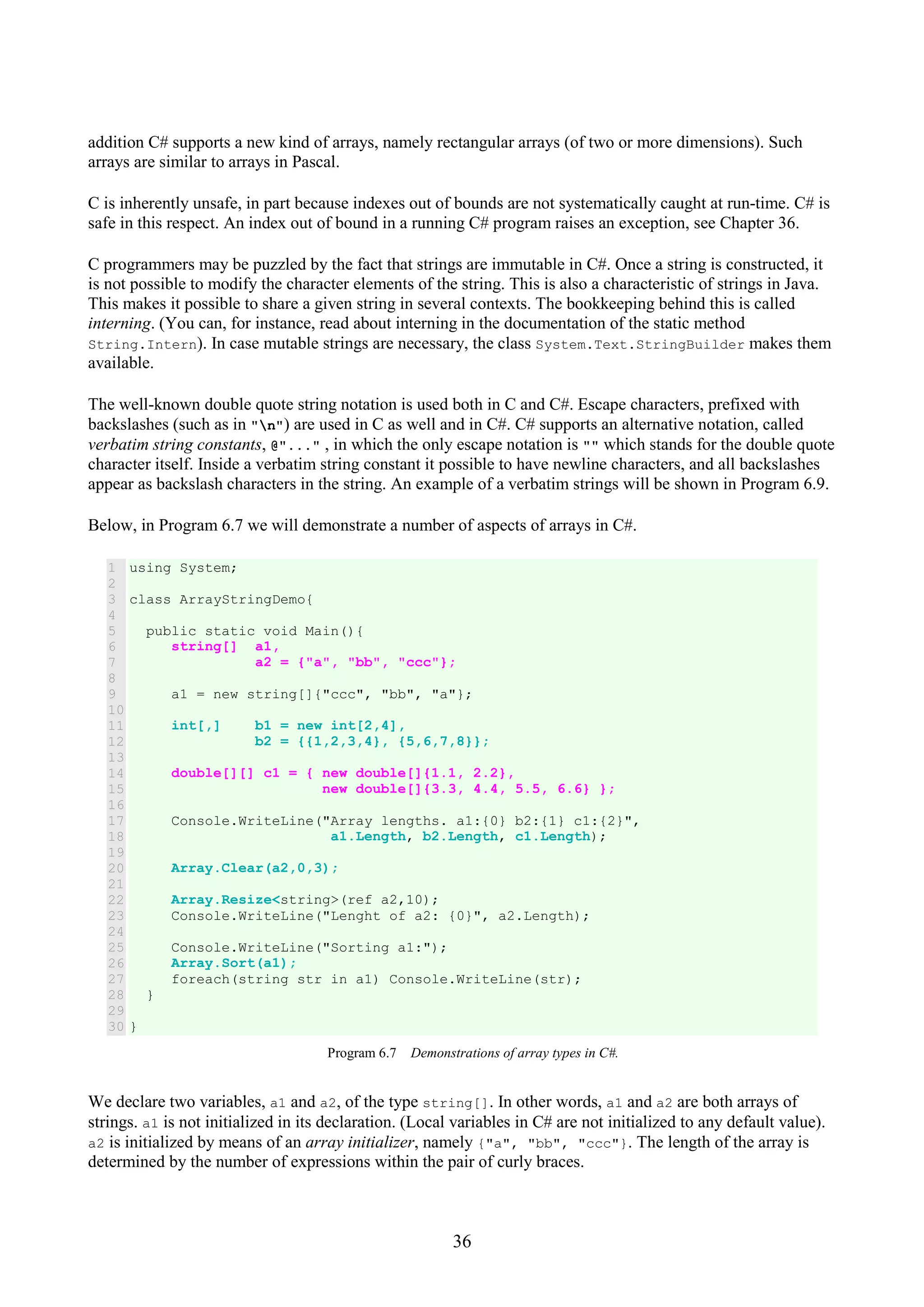 36 addition C# supports a new kind of arrays, namely rectangular arrays (of two or more dimensions). Such arrays are similar to arrays in Pascal. C is inherently unsafe, in part because indexes out of bounds are not systematically caught at run-time. C# is safe in this respect. An index out of bound in a running C# program raises an exception, see Chapter 36. C programmers may be puzzled by the fact that strings are immutable in C#. Once a string is constructed, it is not possible to modify the character elements of the string. This is also a characteristic of strings in Java. This makes it possible to share a given string in several contexts. The bookkeeping behind this is called interning. (You can, for instance, read about interning in the documentation of the static method String.Intern). In case mutable strings are necessary, the class System.Text.StringBuilder makes them available. The well-known double quote string notation is used both in C and C#. Escape characters, prefixed with backslashes (such as in "n") are used in C as well and in C#. C# supports an alternative notation, called verbatim string constants, @"..." , in which the only escape notation is "" which stands for the double quote character itself. Inside a verbatim string constant it possible to have newline characters, and all backslashes appear as backslash characters in the string. An example of a verbatim strings will be shown in Program 6.9. Below, in Program 6.7 we will demonstrate a number of aspects of arrays in C#. 1 2 3 4 5 6 7 8 9 10 11 12 13 14 15 16 17 18 19 20 21 22 23 24 25 26 27 28 29 30 using System; class ArrayStringDemo{ public static void Main(){ string[] a1, a2 = {"a", "bb", "ccc"}; a1 = new string[]{"ccc", "bb", "a"}; int[,] b1 = new int[2,4], b2 = {{1,2,3,4}, {5,6,7,8}}; double[][] c1 = { new double[]{1.1, 2.2}, new double[]{3.3, 4.4, 5.5, 6.6} }; Console.WriteLine("Array lengths. a1:{0} b2:{1} c1:{2}", a1.Length, b2.Length, c1.Length); Array.Clear(a2,0,3); Array.Resize<string>(ref a2,10); Console.WriteLine("Lenght of a2: {0}", a2.Length); Console.WriteLine("Sorting a1:"); Array.Sort(a1); foreach(string str in a1) Console.WriteLine(str); } } Program 6.7 Demonstrations of array types in C#. We declare two variables, a1 and a2, of the type string[]. In other words, a1 and a2 are both arrays of strings. a1 is not initialized in its declaration. (Local variables in C# are not initialized to any default value). a2 is initialized by means of an array initializer, namely {"a", "bb", "ccc"}. The length of the array is determined by the number of expressions within the pair of curly braces. 