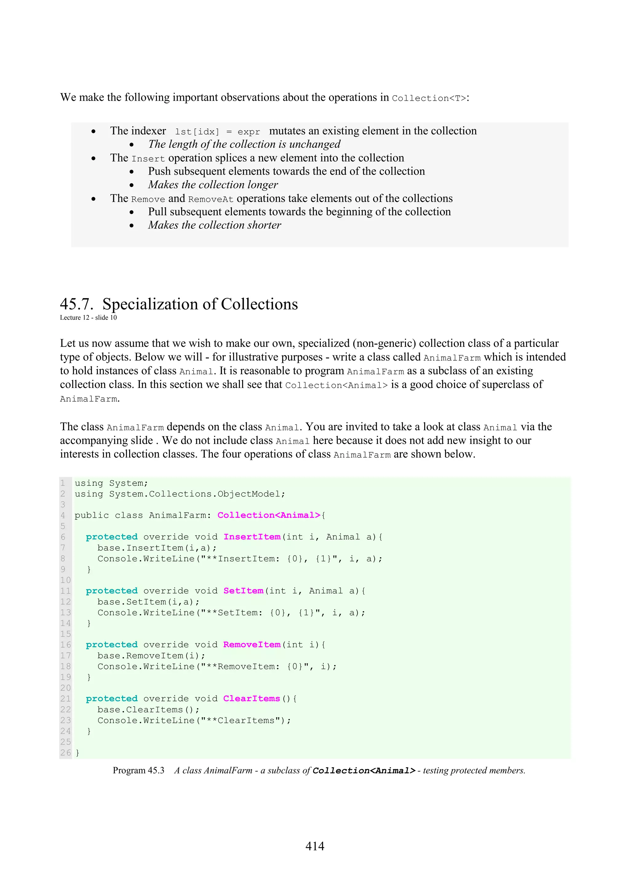 414 We make the following important observations about the operations in Collection<T>: • The indexer lst[idx] = expr mutates an existing element in the collection • The length of the collection is unchanged • The Insert operation splices a new element into the collection • Push subsequent elements towards the end of the collection • Makes the collection longer • The Remove and RemoveAt operations take elements out of the collections • Pull subsequent elements towards the beginning of the collection • Makes the collection shorter 45.7. Specialization of Collections Lecture 12 - slide 10 Let us now assume that we wish to make our own, specialized (non-generic) collection class of a particular type of objects. Below we will - for illustrative purposes - write a class called AnimalFarm which is intended to hold instances of class Animal. It is reasonable to program AnimalFarm as a subclass of an existing collection class. In this section we shall see that Collection<Animal> is a good choice of superclass of AnimalFarm. The class AnimalFarm depends on the class Animal. You are invited to take a look at class Animal via the accompanying slide . We do not include class Animal here because it does not add new insight to our interests in collection classes. The four operations of class AnimalFarm are shown below. 1 2 3 4 5 6 7 8 9 10 11 12 13 14 15 16 17 18 19 20 21 22 23 24 25 26 using System; using System.Collections.ObjectModel; public class AnimalFarm: Collection<Animal>{ protected override void InsertItem(int i, Animal a){ base.InsertItem(i,a); Console.WriteLine("**InsertItem: {0}, {1}", i, a); } protected override void SetItem(int i, Animal a){ base.SetItem(i,a); Console.WriteLine("**SetItem: {0}, {1}", i, a); } protected override void RemoveItem(int i){ base.RemoveItem(i); Console.WriteLine("**RemoveItem: {0}", i); } protected override void ClearItems(){ base.ClearItems(); Console.WriteLine("**ClearItems"); } } Program 45.3 A class AnimalFarm - a subclass of Collection<Animal> - testing protected members. 