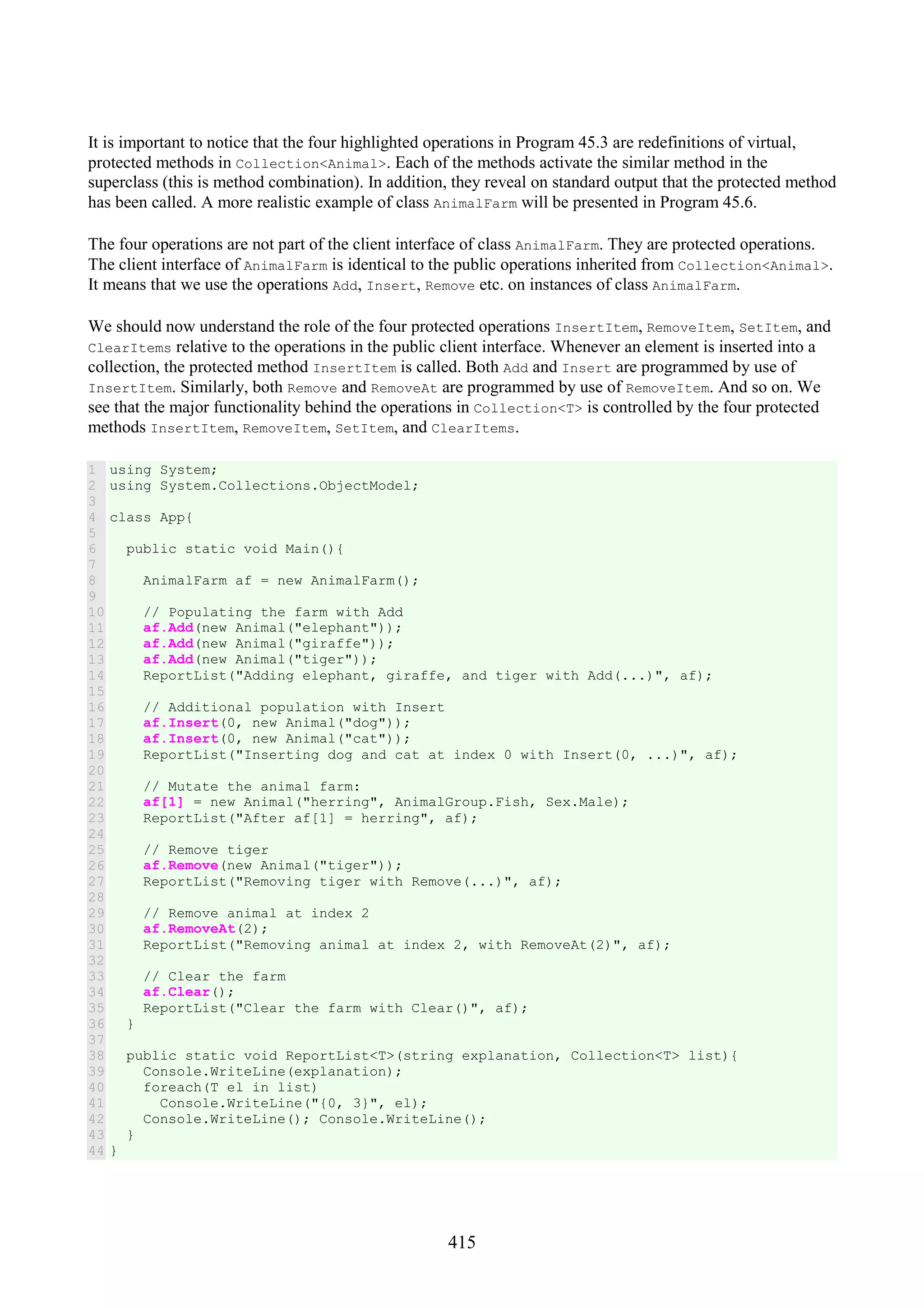 415 It is important to notice that the four highlighted operations in Program 45.3 are redefinitions of virtual, protected methods in Collection<Animal>. Each of the methods activate the similar method in the superclass (this is method combination). In addition, they reveal on standard output that the protected method has been called. A more realistic example of class AnimalFarm will be presented in Program 45.6. The four operations are not part of the client interface of class AnimalFarm. They are protected operations. The client interface of AnimalFarm is identical to the public operations inherited from Collection<Animal>. It means that we use the operations Add, Insert, Remove etc. on instances of class AnimalFarm. We should now understand the role of the four protected operations InsertItem, RemoveItem, SetItem, and ClearItems relative to the operations in the public client interface. Whenever an element is inserted into a collection, the protected method InsertItem is called. Both Add and Insert are programmed by use of InsertItem. Similarly, both Remove and RemoveAt are programmed by use of RemoveItem. And so on. We see that the major functionality behind the operations in Collection<T> is controlled by the four protected methods InsertItem, RemoveItem, SetItem, and ClearItems. 1 2 3 4 5 6 7 8 9 10 11 12 13 14 15 16 17 18 19 20 21 22 23 24 25 26 27 28 29 30 31 32 33 34 35 36 37 38 39 40 41 42 43 44 using System; using System.Collections.ObjectModel; class App{ public static void Main(){ AnimalFarm af = new AnimalFarm(); // Populating the farm with Add af.Add(new Animal("elephant")); af.Add(new Animal("giraffe")); af.Add(new Animal("tiger")); ReportList("Adding elephant, giraffe, and tiger with Add(...)", af); // Additional population with Insert af.Insert(0, new Animal("dog")); af.Insert(0, new Animal("cat")); ReportList("Inserting dog and cat at index 0 with Insert(0, ...)", af); // Mutate the animal farm: af[1] = new Animal("herring", AnimalGroup.Fish, Sex.Male); ReportList("After af[1] = herring", af); // Remove tiger af.Remove(new Animal("tiger")); ReportList("Removing tiger with Remove(...)", af); // Remove animal at index 2 af.RemoveAt(2); ReportList("Removing animal at index 2, with RemoveAt(2)", af); // Clear the farm af.Clear(); ReportList("Clear the farm with Clear()", af); } public static void ReportList<T>(string explanation, Collection<T> list){ Console.WriteLine(explanation); foreach(T el in list) Console.WriteLine("{0, 3}", el); Console.WriteLine(); Console.WriteLine(); } } 