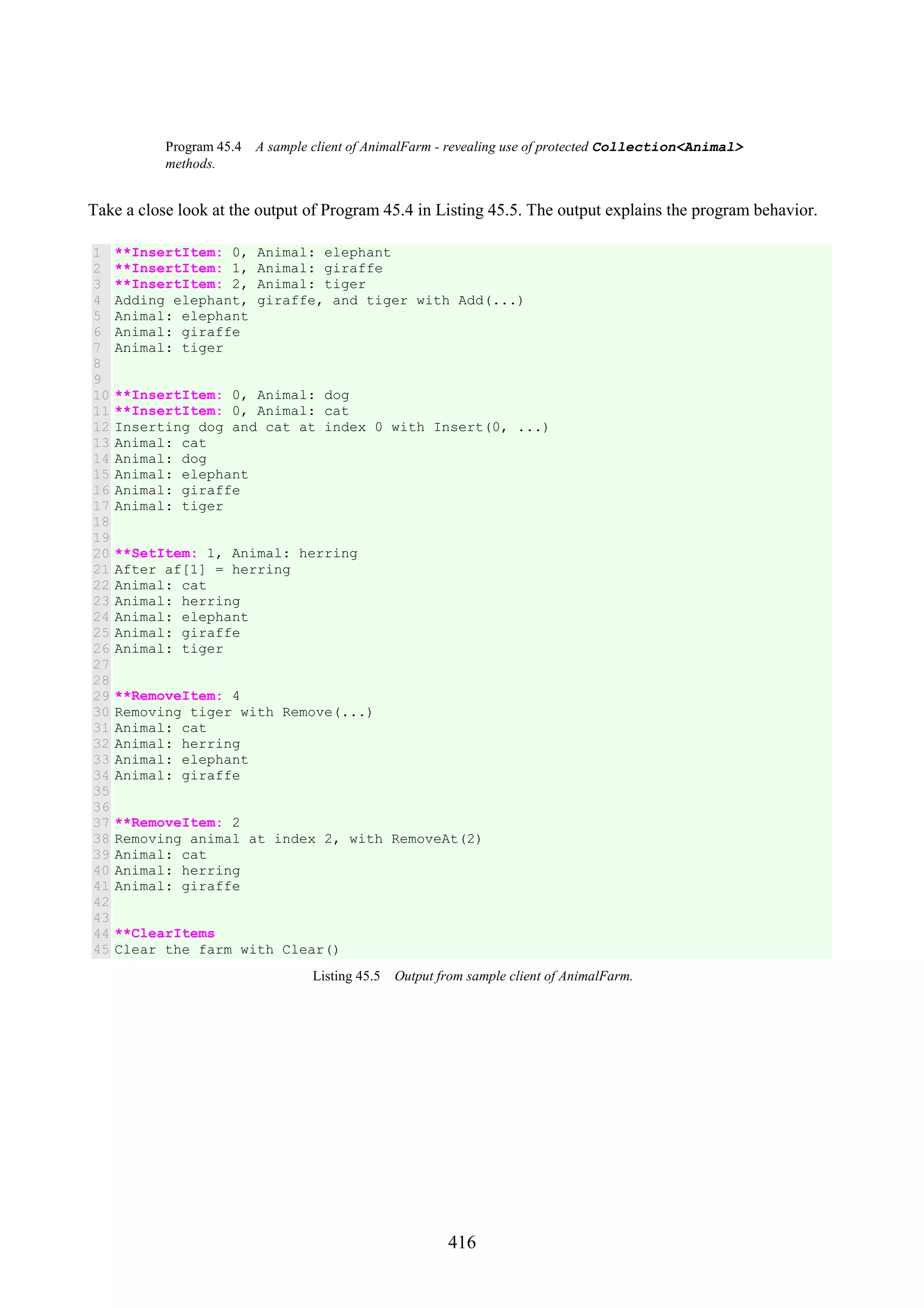 416 Program 45.4 A sample client of AnimalFarm - revealing use of protected Collection<Animal> methods. Take a close look at the output of Program 45.4 in Listing 45.5. The output explains the program behavior. 1 2 3 4 5 6 7 8 9 10 11 12 13 14 15 16 17 18 19 20 21 22 23 24 25 26 27 28 29 30 31 32 33 34 35 36 37 38 39 40 41 42 43 44 45 **InsertItem: 0, Animal: elephant **InsertItem: 1, Animal: giraffe **InsertItem: 2, Animal: tiger Adding elephant, giraffe, and tiger with Add(...) Animal: elephant Animal: giraffe Animal: tiger **InsertItem: 0, Animal: dog **InsertItem: 0, Animal: cat Inserting dog and cat at index 0 with Insert(0, ...) Animal: cat Animal: dog Animal: elephant Animal: giraffe Animal: tiger **SetItem: 1, Animal: herring After af[1] = herring Animal: cat Animal: herring Animal: elephant Animal: giraffe Animal: tiger **RemoveItem: 4 Removing tiger with Remove(...) Animal: cat Animal: herring Animal: elephant Animal: giraffe **RemoveItem: 2 Removing animal at index 2, with RemoveAt(2) Animal: cat Animal: herring Animal: giraffe **ClearItems Clear the farm with Clear() Listing 45.5 Output from sample client of AnimalFarm. 