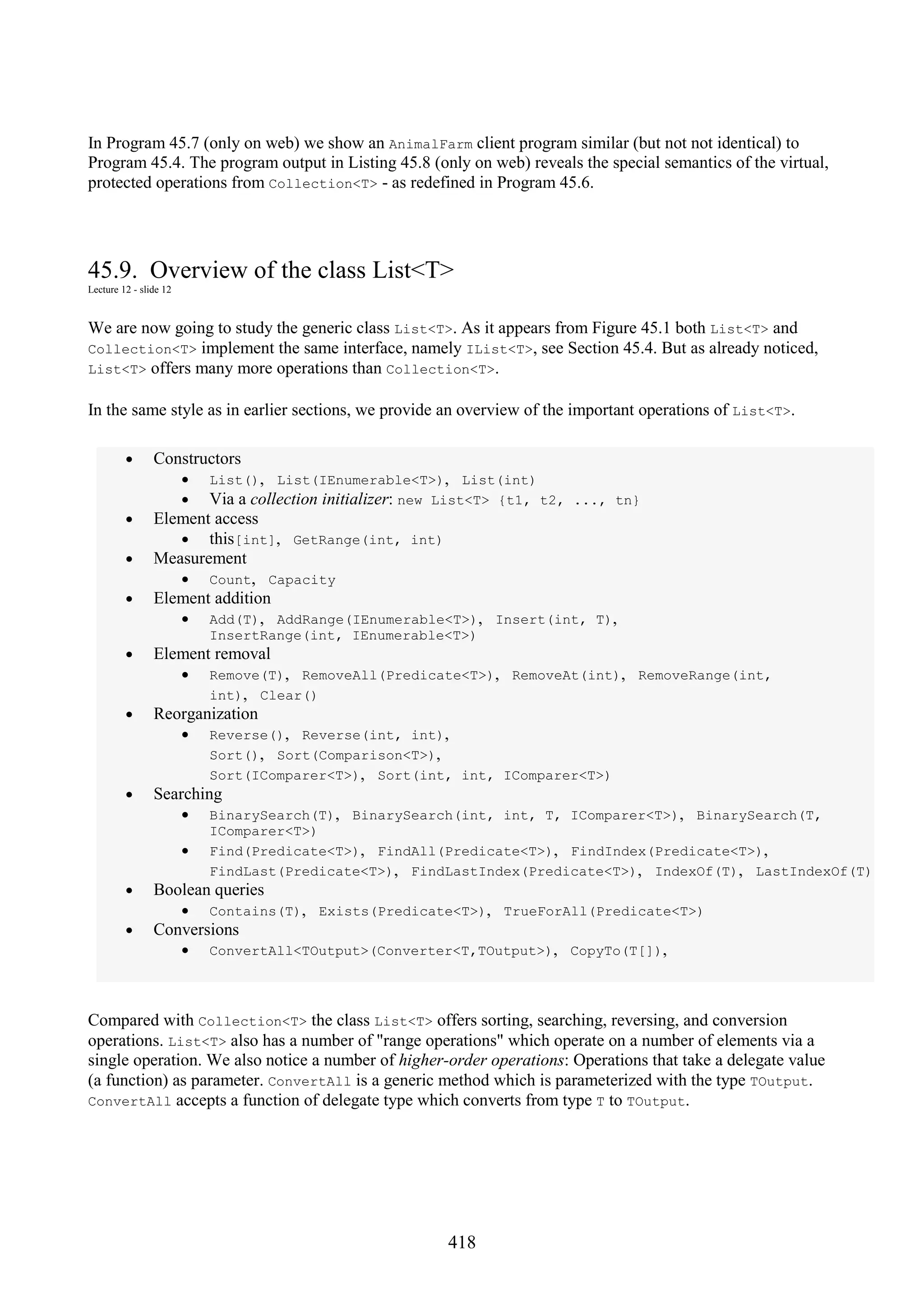 418 In Program 45.7 (only on web) we show an AnimalFarm client program similar (but not not identical) to Program 45.4. The program output in Listing 45.8 (only on web) reveals the special semantics of the virtual, protected operations from Collection<T> - as redefined in Program 45.6. 45.9. Overview of the class List<T> Lecture 12 - slide 12 We are now going to study the generic class List<T>. As it appears from Figure 45.1 both List<T> and Collection<T> implement the same interface, namely IList<T>, see Section 45.4. But as already noticed, List<T> offers many more operations than Collection<T>. In the same style as in earlier sections, we provide an overview of the important operations of List<T>. • Constructors • List(), List(IEnumerable<T>), List(int) • Via a collection initializer: new List<T> {t1, t2, ..., tn} • Element access • this[int], GetRange(int, int) • Measurement • Count, Capacity • Element addition • Add(T), AddRange(IEnumerable<T>), Insert(int, T), InsertRange(int, IEnumerable<T>) • Element removal • Remove(T), RemoveAll(Predicate<T>), RemoveAt(int), RemoveRange(int, int), Clear() • Reorganization • Reverse(), Reverse(int, int), Sort(), Sort(Comparison<T>), Sort(IComparer<T>), Sort(int, int, IComparer<T>) • Searching • BinarySearch(T), BinarySearch(int, int, T, IComparer<T>), BinarySearch(T, IComparer<T>) • Find(Predicate<T>), FindAll(Predicate<T>), FindIndex(Predicate<T>), FindLast(Predicate<T>), FindLastIndex(Predicate<T>), IndexOf(T), LastIndexOf(T) • Boolean queries • Contains(T), Exists(Predicate<T>), TrueForAll(Predicate<T>) • Conversions • ConvertAll<TOutput>(Converter<T,TOutput>), CopyTo(T[]), Compared with Collection<T> the class List<T> offers sorting, searching, reversing, and conversion operations. List<T> also has a number of "range operations" which operate on a number of elements via a single operation. We also notice a number of higher-order operations: Operations that take a delegate value (a function) as parameter. ConvertAll is a generic method which is parameterized with the type TOutput. ConvertAll accepts a function of delegate type which converts from type T to TOutput. 