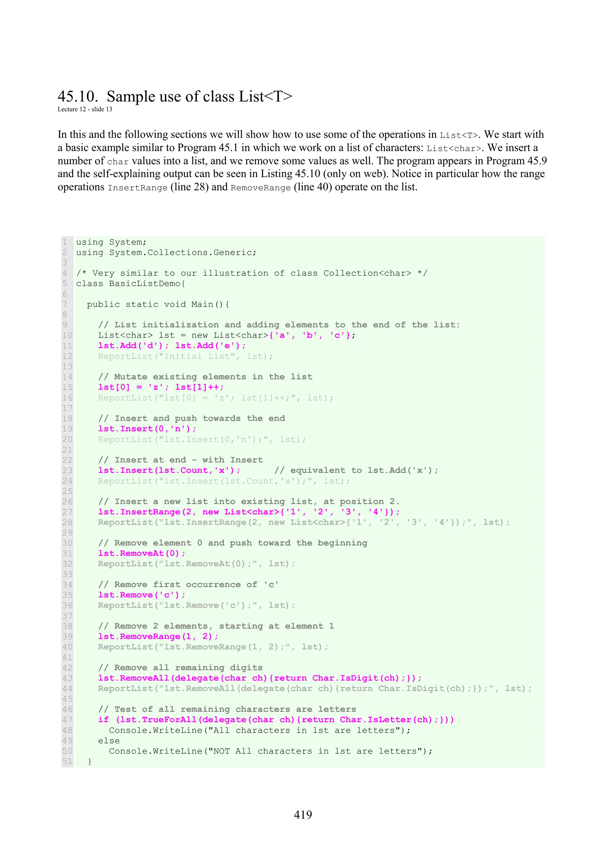 419 45.10. Sample use of class List<T> Lecture 12 - slide 13 In this and the following sections we will show how to use some of the operations in List<T>. We start with a basic example similar to Program 45.1 in which we work on a list of characters: List<char>. We insert a number of char values into a list, and we remove some values as well. The program appears in Program 45.9 and the self-explaining output can be seen in Listing 45.10 (only on web). Notice in particular how the range operations InsertRange (line 28) and RemoveRange (line 40) operate on the list. 1 2 3 4 5 6 7 8 9 10 11 12 13 14 15 16 17 18 19 20 21 22 23 24 25 26 27 28 29 30 31 32 33 34 35 36 37 38 39 40 41 42 43 44 45 46 47 48 49 50 51 using System; using System.Collections.Generic; /* Very similar to our illustration of class Collection<char> */ class BasicListDemo{ public static void Main(){ // List initialization and adding elements to the end of the list: List<char> lst = new List<char>{'a', 'b', 'c'}; lst.Add('d'); lst.Add('e'); ReportList("Initial List", lst); // Mutate existing elements in the list lst[0] = 'z'; lst[1]++; ReportList("lst[0] = 'z'; lst[1]++;", lst); // Insert and push towards the end lst.Insert(0,'n'); ReportList("lst.Insert(0,'n');", lst); // Insert at end - with Insert lst.Insert(lst.Count,'x'); // equivalent to lst.Add('x'); ReportList("lst.Insert(lst.Count,'x');", lst); // Insert a new list into existing list, at position 2. lst.InsertRange(2, new List<char>{'1', '2', '3', '4'}); ReportList("lst.InsertRange(2, new List<char>{'1', '2', '3', '4'});", lst); // Remove element 0 and push toward the beginning lst.RemoveAt(0); ReportList("lst.RemoveAt(0);", lst); // Remove first occurrence of 'c' lst.Remove('c'); ReportList("lst.Remove('c');", lst); // Remove 2 elements, starting at element 1 lst.RemoveRange(1, 2); ReportList("lst.RemoveRange(1, 2);", lst); // Remove all remaining digits lst.RemoveAll(delegate(char ch){return Char.IsDigit(ch);}); ReportList("lst.RemoveAll(delegate(char ch){return Char.IsDigit(ch);});", lst); // Test of all remaining characters are letters if (lst.TrueForAll(delegate(char ch){return Char.IsLetter(ch);})) Console.WriteLine("All characters in lst are letters"); else Console.WriteLine("NOT All characters in lst are letters"); } 