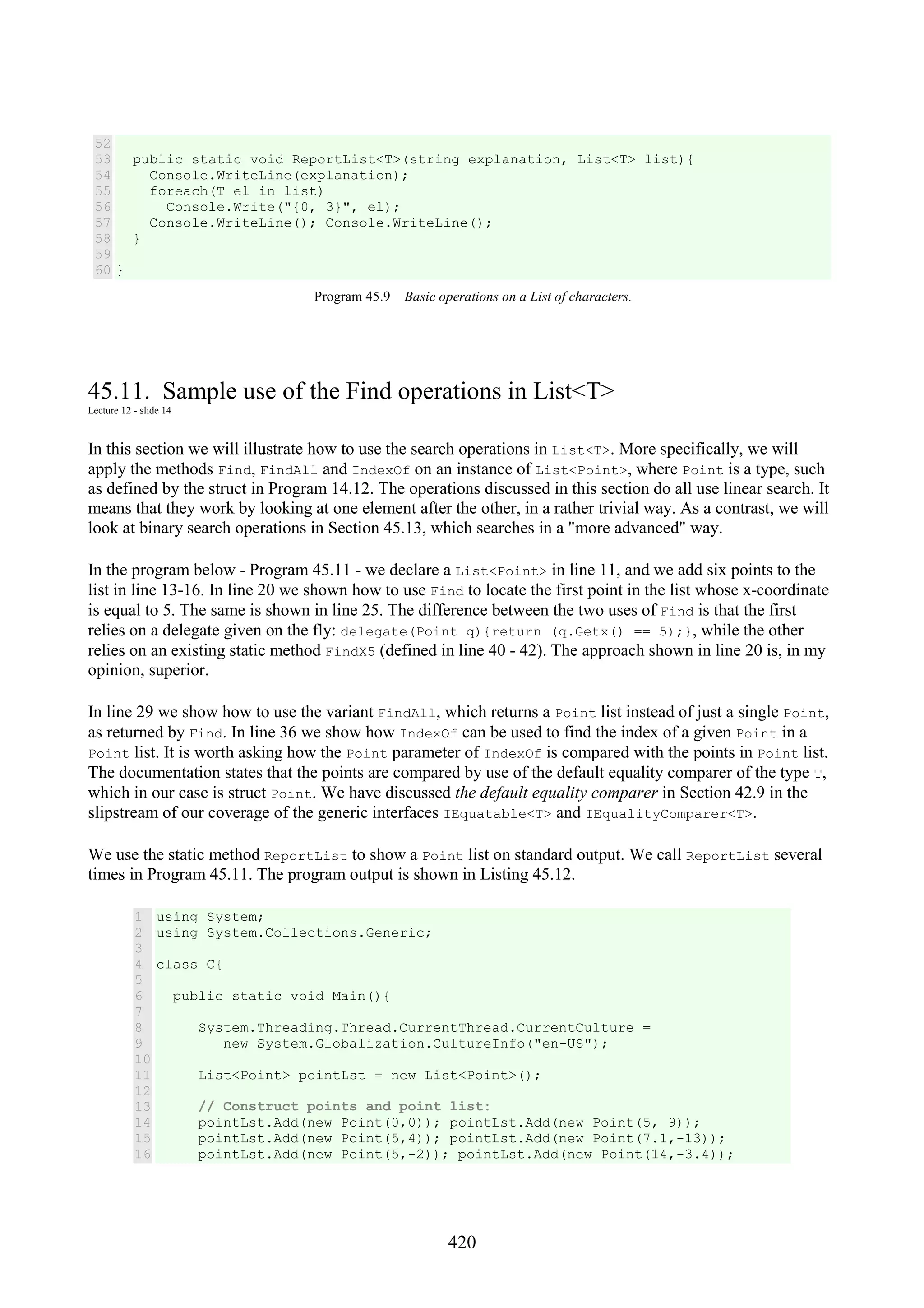 420 52 53 54 55 56 57 58 59 60 public static void ReportList<T>(string explanation, List<T> list){ Console.WriteLine(explanation); foreach(T el in list) Console.Write("{0, 3}", el); Console.WriteLine(); Console.WriteLine(); } } Program 45.9 Basic operations on a List of characters. 45.11. Sample use of the Find operations in List<T> Lecture 12 - slide 14 In this section we will illustrate how to use the search operations in List<T>. More specifically, we will apply the methods Find, FindAll and IndexOf on an instance of List<Point>, where Point is a type, such as defined by the struct in Program 14.12. The operations discussed in this section do all use linear search. It means that they work by looking at one element after the other, in a rather trivial way. As a contrast, we will look at binary search operations in Section 45.13, which searches in a "more advanced" way. In the program below - Program 45.11 - we declare a List<Point> in line 11, and we add six points to the list in line 13-16. In line 20 we shown how to use Find to locate the first point in the list whose x-coordinate is equal to 5. The same is shown in line 25. The difference between the two uses of Find is that the first relies on a delegate given on the fly: delegate(Point q){return (q.Getx() == 5);}, while the other relies on an existing static method FindX5 (defined in line 40 - 42). The approach shown in line 20 is, in my opinion, superior. In line 29 we show how to use the variant FindAll, which returns a Point list instead of just a single Point, as returned by Find. In line 36 we show how IndexOf can be used to find the index of a given Point in a Point list. It is worth asking how the Point parameter of IndexOf is compared with the points in Point list. The documentation states that the points are compared by use of the default equality comparer of the type T, which in our case is struct Point. We have discussed the default equality comparer in Section 42.9 in the slipstream of our coverage of the generic interfaces IEquatable<T> and IEqualityComparer<T>. We use the static method ReportList to show a Point list on standard output. We call ReportList several times in Program 45.11. The program output is shown in Listing 45.12. 1 2 3 4 5 6 7 8 9 10 11 12 13 14 15 16 using System; using System.Collections.Generic; class C{ public static void Main(){ System.Threading.Thread.CurrentThread.CurrentCulture = new System.Globalization.CultureInfo("en-US"); List<Point> pointLst = new List<Point>(); // Construct points and point list: pointLst.Add(new Point(0,0)); pointLst.Add(new Point(5, 9)); pointLst.Add(new Point(5,4)); pointLst.Add(new Point(7.1,-13)); pointLst.Add(new Point(5,-2)); pointLst.Add(new Point(14,-3.4)); 