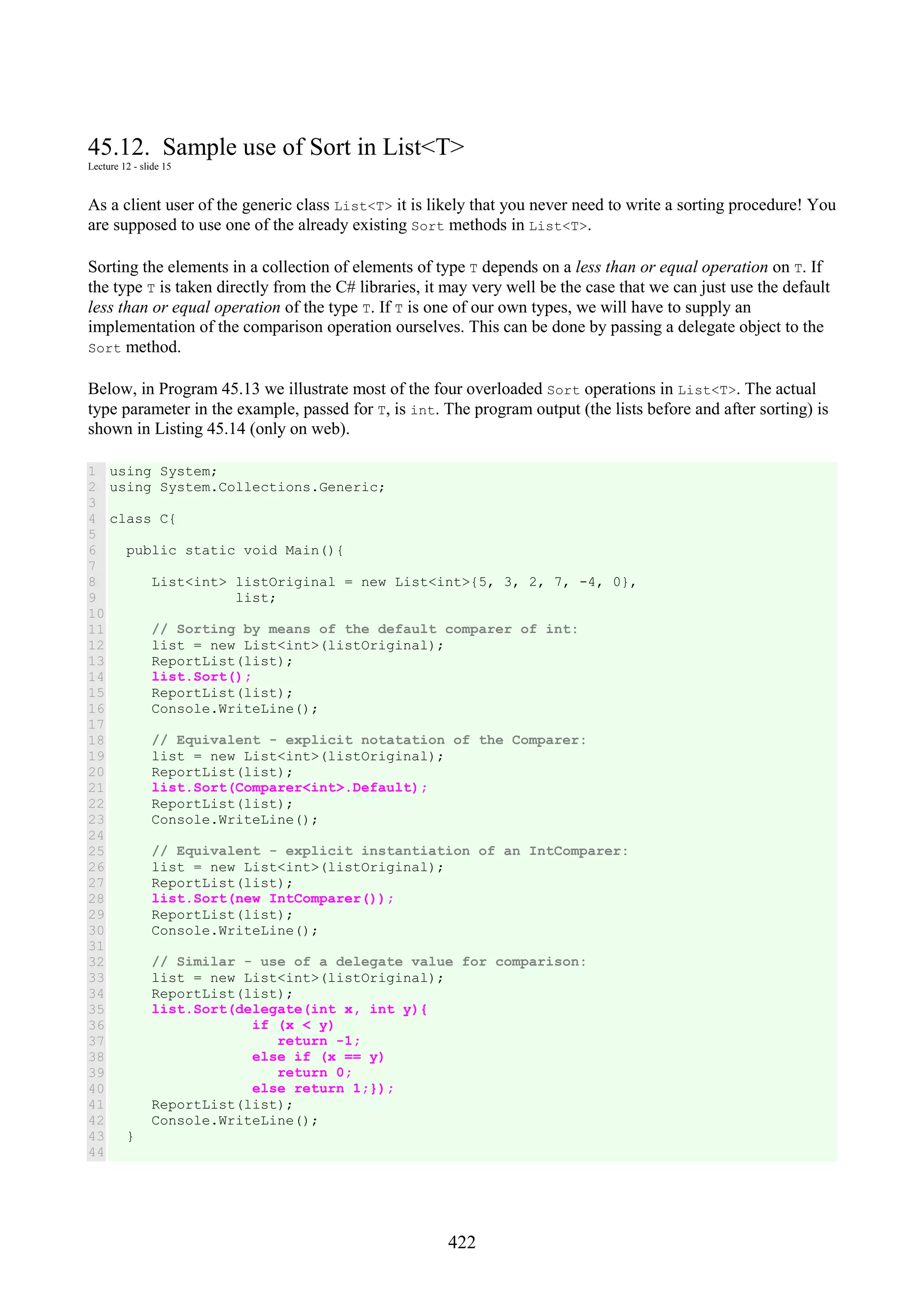 422 45.12. Sample use of Sort in List<T> Lecture 12 - slide 15 As a client user of the generic class List<T> it is likely that you never need to write a sorting procedure! You are supposed to use one of the already existing Sort methods in List<T>. Sorting the elements in a collection of elements of type T depends on a less than or equal operation on T. If the type T is taken directly from the C# libraries, it may very well be the case that we can just use the default less than or equal operation of the type T. If T is one of our own types, we will have to supply an implementation of the comparison operation ourselves. This can be done by passing a delegate object to the Sort method. Below, in Program 45.13 we illustrate most of the four overloaded Sort operations in List<T>. The actual type parameter in the example, passed for T, is int. The program output (the lists before and after sorting) is shown in Listing 45.14 (only on web). 1 2 3 4 5 6 7 8 9 10 11 12 13 14 15 16 17 18 19 20 21 22 23 24 25 26 27 28 29 30 31 32 33 34 35 36 37 38 39 40 41 42 43 44 using System; using System.Collections.Generic; class C{ public static void Main(){ List<int> listOriginal = new List<int>{5, 3, 2, 7, -4, 0}, list; // Sorting by means of the default comparer of int: list = new List<int>(listOriginal); ReportList(list); list.Sort(); ReportList(list); Console.WriteLine(); // Equivalent - explicit notatation of the Comparer: list = new List<int>(listOriginal); ReportList(list); list.Sort(Comparer<int>.Default); ReportList(list); Console.WriteLine(); // Equivalent - explicit instantiation of an IntComparer: list = new List<int>(listOriginal); ReportList(list); list.Sort(new IntComparer()); ReportList(list); Console.WriteLine(); // Similar - use of a delegate value for comparison: list = new List<int>(listOriginal); ReportList(list); list.Sort(delegate(int x, int y){ if (x < y) return -1; else if (x == y) return 0; else return 1;}); ReportList(list); Console.WriteLine(); } 