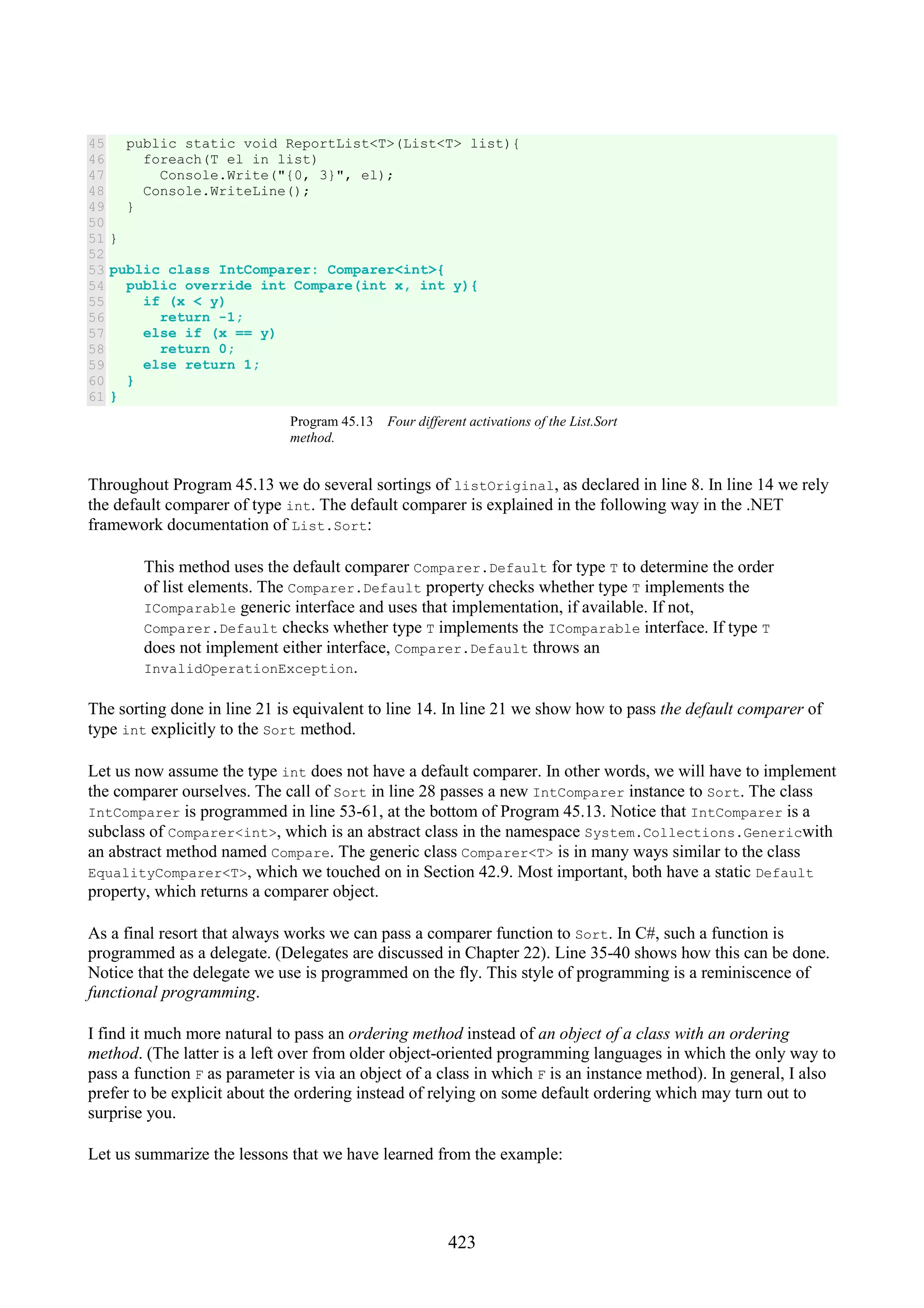 423 45 46 47 48 49 50 51 52 53 54 55 56 57 58 59 60 61 public static void ReportList<T>(List<T> list){ foreach(T el in list) Console.Write("{0, 3}", el); Console.WriteLine(); } } public class IntComparer: Comparer<int>{ public override int Compare(int x, int y){ if (x < y) return -1; else if (x == y) return 0; else return 1; } } Program 45.13 Four different activations of the List.Sort method. Throughout Program 45.13 we do several sortings of listOriginal, as declared in line 8. In line 14 we rely the default comparer of type int. The default comparer is explained in the following way in the .NET framework documentation of List.Sort: This method uses the default comparer Comparer.Default for type T to determine the order of list elements. The Comparer.Default property checks whether type T implements the IComparable generic interface and uses that implementation, if available. If not, Comparer.Default checks whether type T implements the IComparable interface. If type T does not implement either interface, Comparer.Default throws an InvalidOperationException. The sorting done in line 21 is equivalent to line 14. In line 21 we show how to pass the default comparer of type int explicitly to the Sort method. Let us now assume the type int does not have a default comparer. In other words, we will have to implement the comparer ourselves. The call of Sort in line 28 passes a new IntComparer instance to Sort. The class IntComparer is programmed in line 53-61, at the bottom of Program 45.13. Notice that IntComparer is a subclass of Comparer<int>, which is an abstract class in the namespace System.Collections.Genericwith an abstract method named Compare. The generic class Comparer<T> is in many ways similar to the class EqualityComparer<T>, which we touched on in Section 42.9. Most important, both have a static Default property, which returns a comparer object. As a final resort that always works we can pass a comparer function to Sort. In C#, such a function is programmed as a delegate. (Delegates are discussed in Chapter 22). Line 35-40 shows how this can be done. Notice that the delegate we use is programmed on the fly. This style of programming is a reminiscence of functional programming. I find it much more natural to pass an ordering method instead of an object of a class with an ordering method. (The latter is a left over from older object-oriented programming languages in which the only way to pass a function F as parameter is via an object of a class in which F is an instance method). In general, I also prefer to be explicit about the ordering instead of relying on some default ordering which may turn out to surprise you. Let us summarize the lessons that we have learned from the example: 