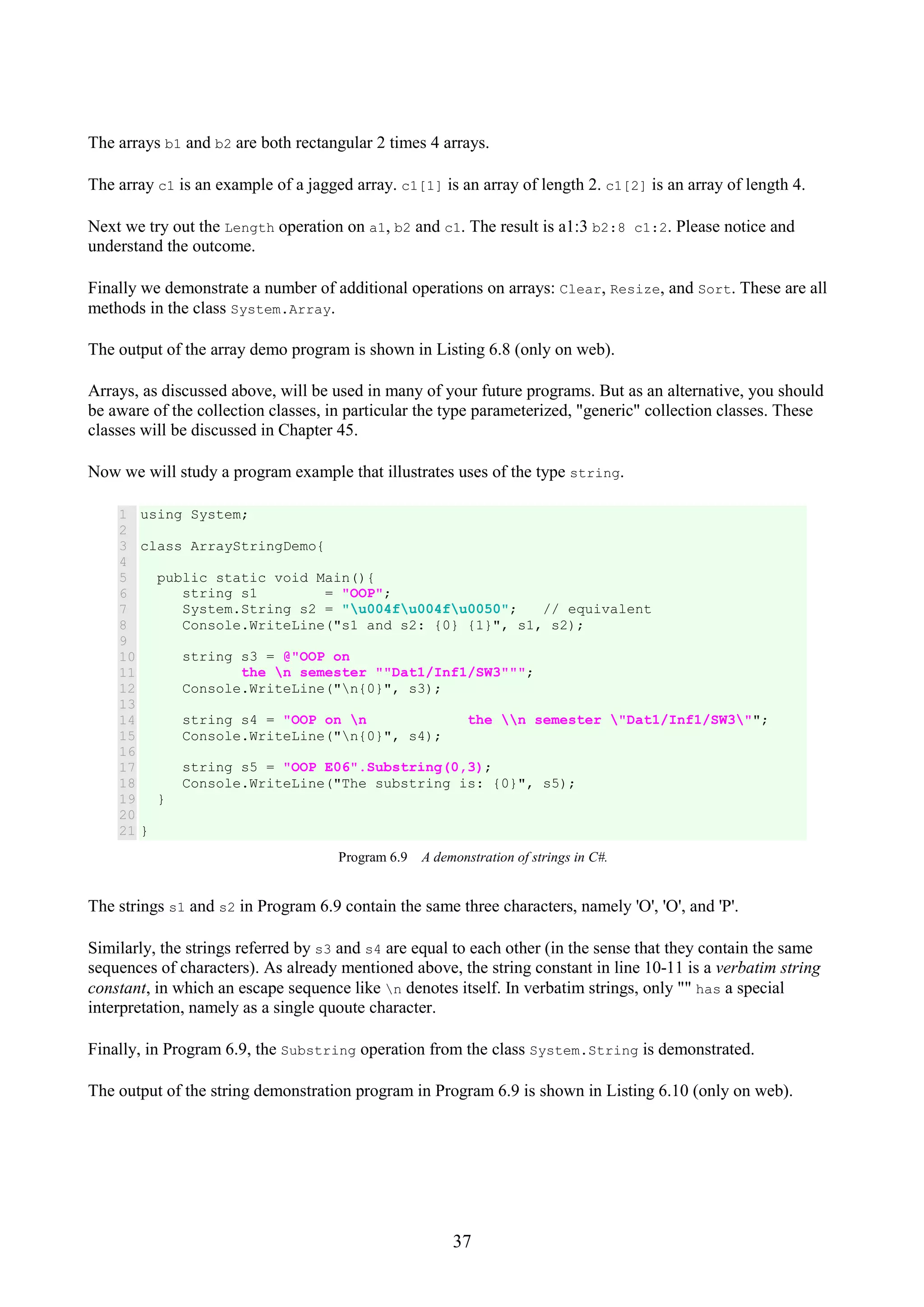 37 The arrays b1 and b2 are both rectangular 2 times 4 arrays. The array c1 is an example of a jagged array. c1[1] is an array of length 2. c1[2] is an array of length 4. Next we try out the Length operation on a1, b2 and c1. The result is a1:3 b2:8 c1:2. Please notice and understand the outcome. Finally we demonstrate a number of additional operations on arrays: Clear, Resize, and Sort. These are all methods in the class System.Array. The output of the array demo program is shown in Listing 6.8 (only on web). Arrays, as discussed above, will be used in many of your future programs. But as an alternative, you should be aware of the collection classes, in particular the type parameterized, "generic" collection classes. These classes will be discussed in Chapter 45. Now we will study a program example that illustrates uses of the type string. 1 2 3 4 5 6 7 8 9 10 11 12 13 14 15 16 17 18 19 20 21 using System; class ArrayStringDemo{ public static void Main(){ string s1 = "OOP"; System.String s2 = "u004fu004fu0050"; // equivalent Console.WriteLine("s1 and s2: {0} {1}", s1, s2); string s3 = @"OOP on the n semester ""Dat1/Inf1/SW3"""; Console.WriteLine("n{0}", s3); string s4 = "OOP on n the n semester "Dat1/Inf1/SW3""; Console.WriteLine("n{0}", s4); string s5 = "OOP E06".Substring(0,3); Console.WriteLine("The substring is: {0}", s5); } } Program 6.9 A demonstration of strings in C#. The strings s1 and s2 in Program 6.9 contain the same three characters, namely 'O', 'O', and 'P'. Similarly, the strings referred by s3 and s4 are equal to each other (in the sense that they contain the same sequences of characters). As already mentioned above, the string constant in line 10-11 is a verbatim string constant, in which an escape sequence like n denotes itself. In verbatim strings, only "" has a special interpretation, namely as a single quoute character. Finally, in Program 6.9, the Substring operation from the class System.String is demonstrated. The output of the string demonstration program in Program 6.9 is shown in Listing 6.10 (only on web). 