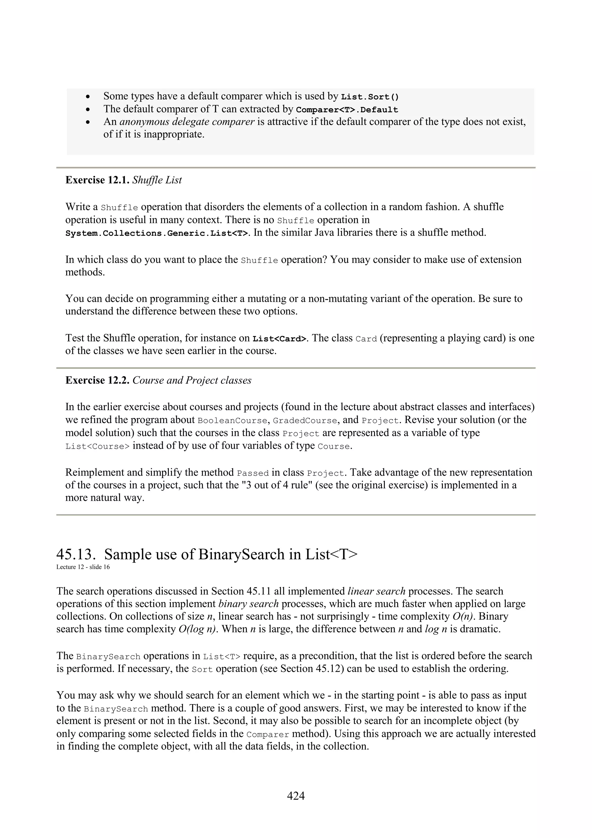 424 • Some types have a default comparer which is used by List.Sort() • The default comparer of T can extracted by Comparer<T>.Default • An anonymous delegate comparer is attractive if the default comparer of the type does not exist, of if it is inappropriate. Exercise 12.1. Shuffle List Write a Shuffle operation that disorders the elements of a collection in a random fashion. A shuffle operation is useful in many context. There is no Shuffle operation in System.Collections.Generic.List<T>. In the similar Java libraries there is a shuffle method. In which class do you want to place the Shuffle operation? You may consider to make use of extension methods. You can decide on programming either a mutating or a non-mutating variant of the operation. Be sure to understand the difference between these two options. Test the Shuffle operation, for instance on List<Card>. The class Card (representing a playing card) is one of the classes we have seen earlier in the course. Exercise 12.2. Course and Project classes In the earlier exercise about courses and projects (found in the lecture about abstract classes and interfaces) we refined the program about BooleanCourse, GradedCourse, and Project. Revise your solution (or the model solution) such that the courses in the class Project are represented as a variable of type List<Course> instead of by use of four variables of type Course. Reimplement and simplify the method Passed in class Project. Take advantage of the new representation of the courses in a project, such that the "3 out of 4 rule" (see the original exercise) is implemented in a more natural way. 45.13. Sample use of BinarySearch in List<T> Lecture 12 - slide 16 The search operations discussed in Section 45.11 all implemented linear search processes. The search operations of this section implement binary search processes, which are much faster when applied on large collections. On collections of size n, linear search has - not surprisingly - time complexity O(n). Binary search has time complexity O(log n). When n is large, the difference between n and log n is dramatic. The BinarySearch operations in List<T> require, as a precondition, that the list is ordered before the search is performed. If necessary, the Sort operation (see Section 45.12) can be used to establish the ordering. You may ask why we should search for an element which we - in the starting point - is able to pass as input to the BinarySearch method. There is a couple of good answers. First, we may be interested to know if the element is present or not in the list. Second, it may also be possible to search for an incomplete object (by only comparing some selected fields in the Comparer method). Using this approach we are actually interested in finding the complete object, with all the data fields, in the collection. 