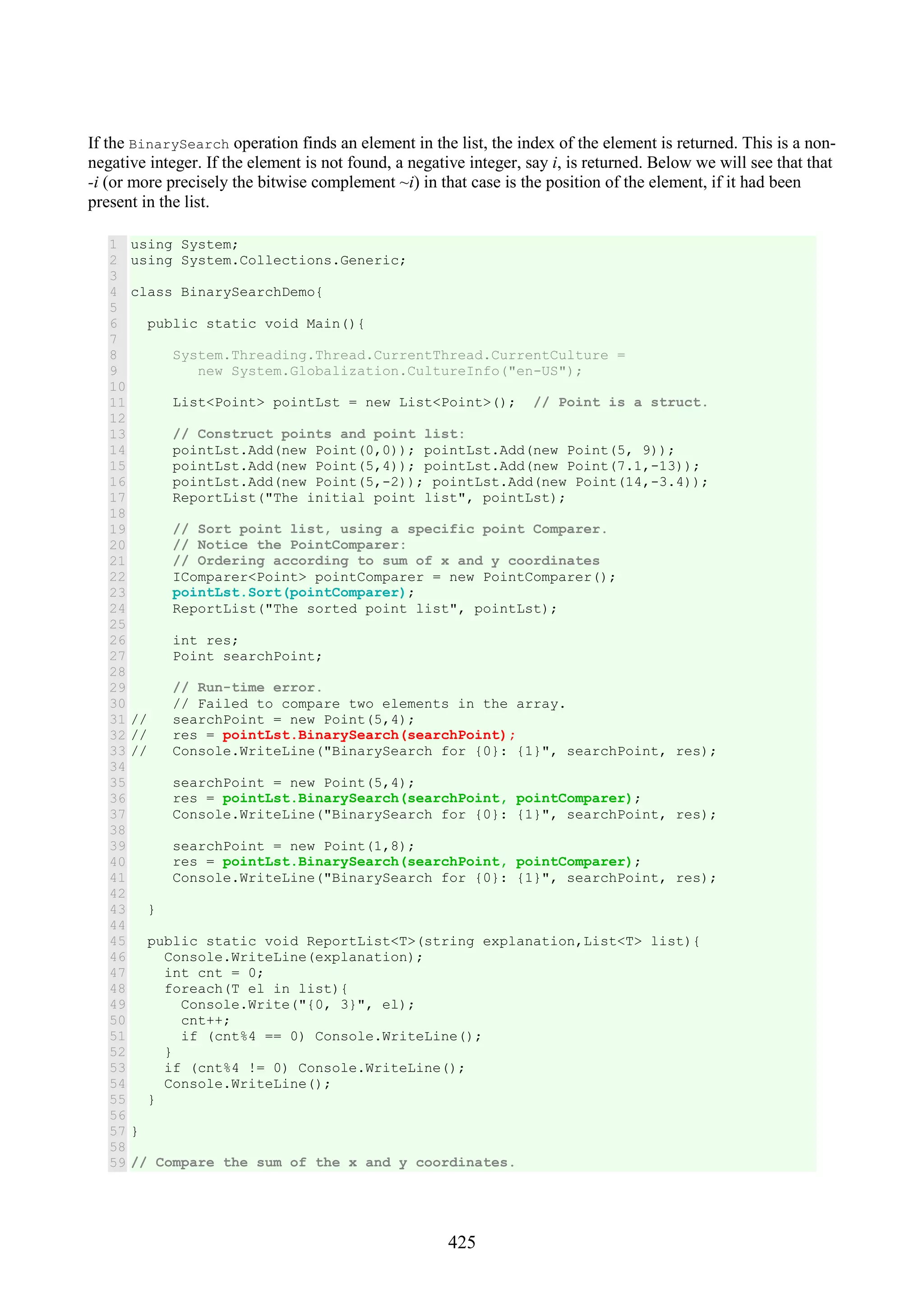 425 If the BinarySearch operation finds an element in the list, the index of the element is returned. This is a non- negative integer. If the element is not found, a negative integer, say i, is returned. Below we will see that that -i (or more precisely the bitwise complement ~i) in that case is the position of the element, if it had been present in the list. 1 2 3 4 5 6 7 8 9 10 11 12 13 14 15 16 17 18 19 20 21 22 23 24 25 26 27 28 29 30 31 32 33 34 35 36 37 38 39 40 41 42 43 44 45 46 47 48 49 50 51 52 53 54 55 56 57 58 59 using System; using System.Collections.Generic; class BinarySearchDemo{ public static void Main(){ System.Threading.Thread.CurrentThread.CurrentCulture = new System.Globalization.CultureInfo("en-US"); List<Point> pointLst = new List<Point>(); // Point is a struct. // Construct points and point list: pointLst.Add(new Point(0,0)); pointLst.Add(new Point(5, 9)); pointLst.Add(new Point(5,4)); pointLst.Add(new Point(7.1,-13)); pointLst.Add(new Point(5,-2)); pointLst.Add(new Point(14,-3.4)); ReportList("The initial point list", pointLst); // Sort point list, using a specific point Comparer. // Notice the PointComparer: // Ordering according to sum of x and y coordinates IComparer<Point> pointComparer = new PointComparer(); pointLst.Sort(pointComparer); ReportList("The sorted point list", pointLst); int res; Point searchPoint; // Run-time error. // Failed to compare two elements in the array. // searchPoint = new Point(5,4); // res = pointLst.BinarySearch(searchPoint); // Console.WriteLine("BinarySearch for {0}: {1}", searchPoint, res); searchPoint = new Point(5,4); res = pointLst.BinarySearch(searchPoint, pointComparer); Console.WriteLine("BinarySearch for {0}: {1}", searchPoint, res); searchPoint = new Point(1,8); res = pointLst.BinarySearch(searchPoint, pointComparer); Console.WriteLine("BinarySearch for {0}: {1}", searchPoint, res); } public static void ReportList<T>(string explanation,List<T> list){ Console.WriteLine(explanation); int cnt = 0; foreach(T el in list){ Console.Write("{0, 3}", el); cnt++; if (cnt%4 == 0) Console.WriteLine(); } if (cnt%4 != 0) Console.WriteLine(); Console.WriteLine(); } } // Compare the sum of the x and y coordinates. 