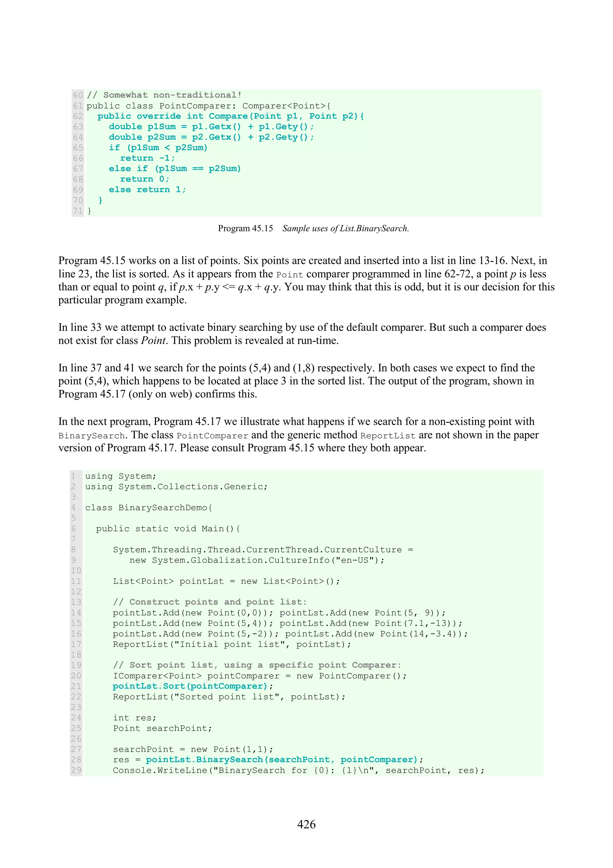 426 60 61 62 63 64 65 66 67 68 69 70 71 // Somewhat non-traditional! public class PointComparer: Comparer<Point>{ public override int Compare(Point p1, Point p2){ double p1Sum = p1.Getx() + p1.Gety(); double p2Sum = p2.Getx() + p2.Gety(); if (p1Sum < p2Sum) return -1; else if (p1Sum == p2Sum) return 0; else return 1; } } Program 45.15 Sample uses of List.BinarySearch. Program 45.15 works on a list of points. Six points are created and inserted into a list in line 13-16. Next, in line 23, the list is sorted. As it appears from the Point comparer programmed in line 62-72, a point p is less than or equal to point q, if p.x + p.y <= q.x + q.y. You may think that this is odd, but it is our decision for this particular program example. In line 33 we attempt to activate binary searching by use of the default comparer. But such a comparer does not exist for class Point. This problem is revealed at run-time. In line 37 and 41 we search for the points (5,4) and (1,8) respectively. In both cases we expect to find the point (5,4), which happens to be located at place 3 in the sorted list. The output of the program, shown in Program 45.17 (only on web) confirms this. In the next program, Program 45.17 we illustrate what happens if we search for a non-existing point with BinarySearch. The class PointComparer and the generic method ReportList are not shown in the paper version of Program 45.17. Please consult Program 45.15 where they both appear. 1 2 3 4 5 6 7 8 9 10 11 12 13 14 15 16 17 18 19 20 21 22 23 24 25 26 27 28 29 using System; using System.Collections.Generic; class BinarySearchDemo{ public static void Main(){ System.Threading.Thread.CurrentThread.CurrentCulture = new System.Globalization.CultureInfo("en-US"); List<Point> pointLst = new List<Point>(); // Construct points and point list: pointLst.Add(new Point(0,0)); pointLst.Add(new Point(5, 9)); pointLst.Add(new Point(5,4)); pointLst.Add(new Point(7.1,-13)); pointLst.Add(new Point(5,-2)); pointLst.Add(new Point(14,-3.4)); ReportList("Initial point list", pointLst); // Sort point list, using a specific point Comparer: IComparer<Point> pointComparer = new PointComparer(); pointLst.Sort(pointComparer); ReportList("Sorted point list", pointLst); int res; Point searchPoint; searchPoint = new Point(1,1); res = pointLst.BinarySearch(searchPoint, pointComparer); Console.WriteLine("BinarySearch for {0}: {1}n", searchPoint, res); 