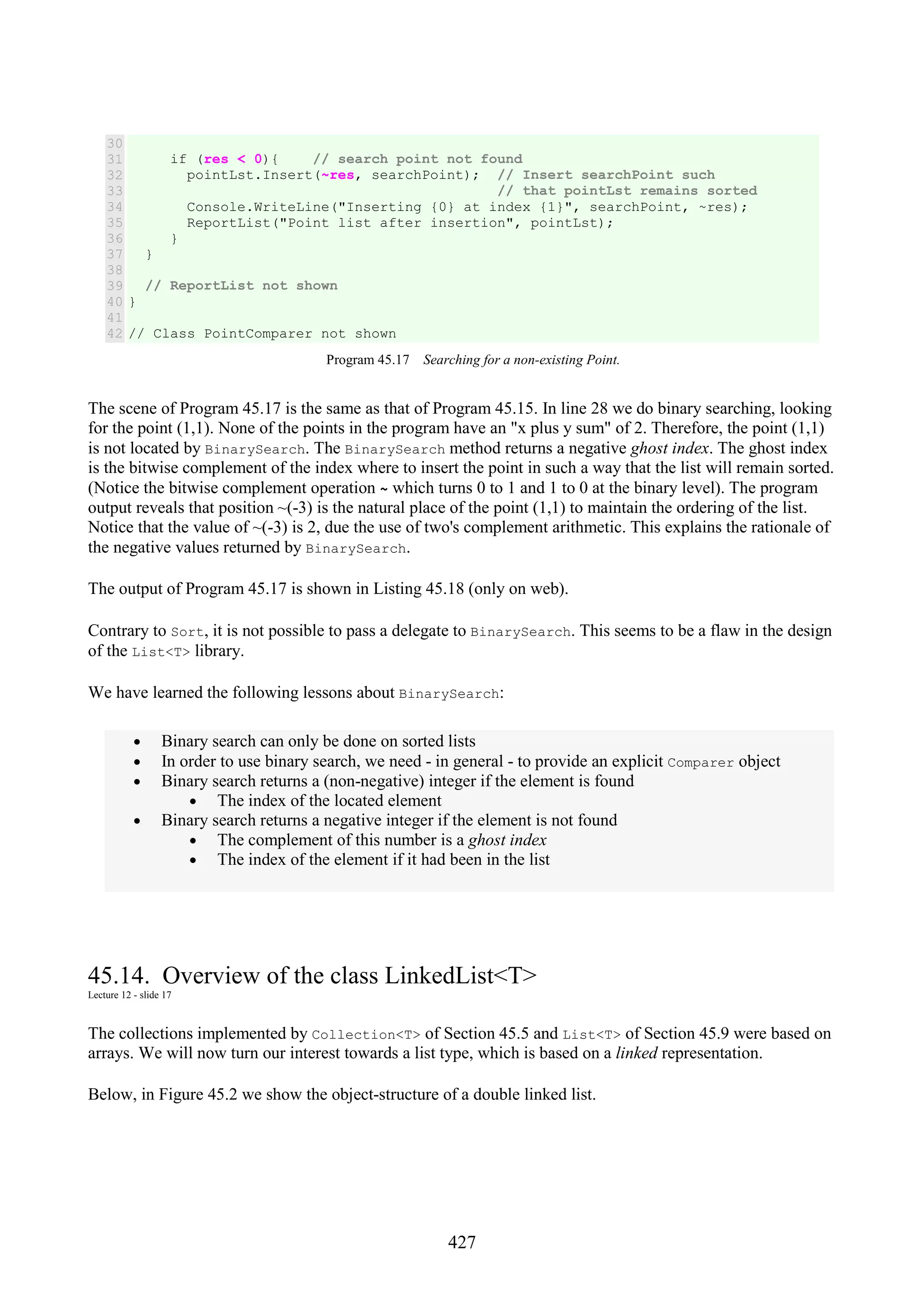 427 30 31 32 33 34 35 36 37 38 39 40 41 42 if (res < 0){ // search point not found pointLst.Insert(~res, searchPoint); // Insert searchPoint such // that pointLst remains sorted Console.WriteLine("Inserting {0} at index {1}", searchPoint, ~res); ReportList("Point list after insertion", pointLst); } } // ReportList not shown } // Class PointComparer not shown Program 45.17 Searching for a non-existing Point. The scene of Program 45.17 is the same as that of Program 45.15. In line 28 we do binary searching, looking for the point (1,1). None of the points in the program have an "x plus y sum" of 2. Therefore, the point (1,1) is not located by BinarySearch. The BinarySearch method returns a negative ghost index. The ghost index is the bitwise complement of the index where to insert the point in such a way that the list will remain sorted. (Notice the bitwise complement operation ~ which turns 0 to 1 and 1 to 0 at the binary level). The program output reveals that position ~(-3) is the natural place of the point (1,1) to maintain the ordering of the list. Notice that the value of ~(-3) is 2, due the use of two's complement arithmetic. This explains the rationale of the negative values returned by BinarySearch. The output of Program 45.17 is shown in Listing 45.18 (only on web). Contrary to Sort, it is not possible to pass a delegate to BinarySearch. This seems to be a flaw in the design of the List<T> library. We have learned the following lessons about BinarySearch: • Binary search can only be done on sorted lists • In order to use binary search, we need - in general - to provide an explicit Comparer object • Binary search returns a (non-negative) integer if the element is found • The index of the located element • Binary search returns a negative integer if the element is not found • The complement of this number is a ghost index • The index of the element if it had been in the list 45.14. Overview of the class LinkedList<T> Lecture 12 - slide 17 The collections implemented by Collection<T> of Section 45.5 and List<T> of Section 45.9 were based on arrays. We will now turn our interest towards a list type, which is based on a linked representation. Below, in Figure 45.2 we show the object-structure of a double linked list. 