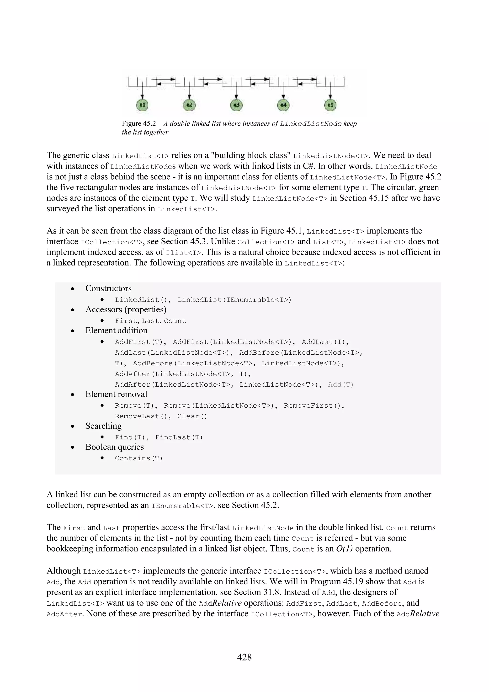 428 Figure 45.2 A double linked list where instances of LinkedListNode keep the list together The generic class LinkedList<T> relies on a "building block class" LinkedListNode<T>. We need to deal with instances of LinkedListNodes when we work with linked lists in C#. In other words, LinkedListNode is not just a class behind the scene - it is an important class for clients of LinkedListNode<T>. In Figure 45.2 the five rectangular nodes are instances of LinkedListNode<T> for some element type T. The circular, green nodes are instances of the element type T. We will study LinkedListNode<T> in Section 45.15 after we have surveyed the list operations in LinkedList<T>. As it can be seen from the class diagram of the list class in Figure 45.1, LinkedList<T> implements the interface ICollection<T>, see Section 45.3. Unlike Collection<T> and List<T>, LinkedList<T> does not implement indexed access, as of Ilist<T>. This is a natural choice because indexed access is not efficient in a linked representation. The following operations are available in LinkedList<T>: • Constructors • LinkedList(), LinkedList(IEnumerable<T>) • Accessors (properties) • First, Last, Count • Element addition • AddFirst(T), AddFirst(LinkedListNode<T>), AddLast(T), AddLast(LinkedListNode<T>), AddBefore(LinkedListNode<T>, T), AddBefore(LinkedListNode<T>, LinkedListNode<T>), AddAfter(LinkedListNode<T>, T), AddAfter(LinkedListNode<T>, LinkedListNode<T>), Add(T) • Element removal • Remove(T), Remove(LinkedListNode<T>), RemoveFirst(), RemoveLast(), Clear() • Searching • Find(T), FindLast(T) • Boolean queries • Contains(T) A linked list can be constructed as an empty collection or as a collection filled with elements from another collection, represented as an IEnumerable<T>, see Section 45.2. The First and Last properties access the first/last LinkedListNode in the double linked list. Count returns the number of elements in the list - not by counting them each time Count is referred - but via some bookkeeping information encapsulated in a linked list object. Thus, Count is an O(1) operation. Although LinkedList<T> implements the generic interface ICollection<T>, which has a method named Add, the Add operation is not readily available on linked lists. We will in Program 45.19 show that Add is present as an explicit interface implementation, see Section 31.8. Instead of Add, the designers of LinkedList<T> want us to use one of the AddRelative operations: AddFirst, AddLast, AddBefore, and AddAfter. None of these are prescribed by the interface ICollection<T>, however. Each of the AddRelative 