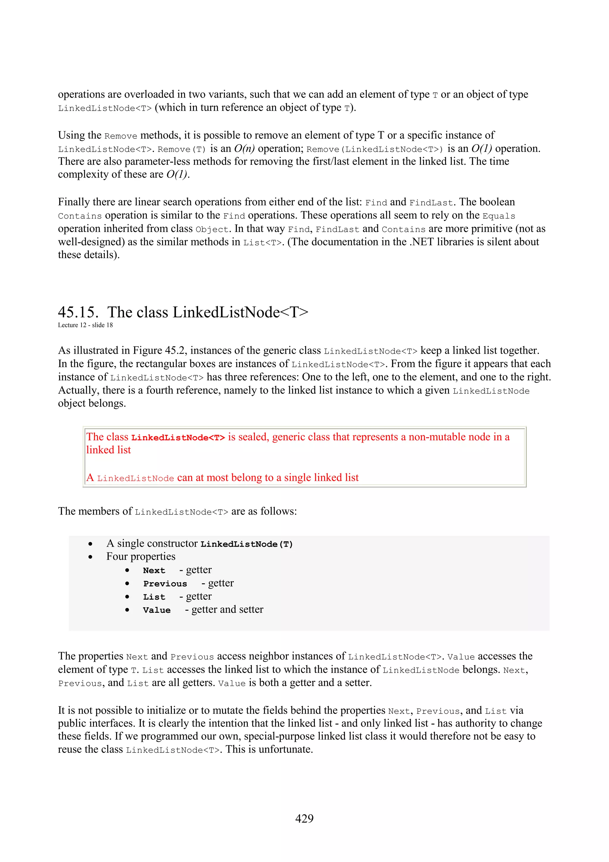429 operations are overloaded in two variants, such that we can add an element of type T or an object of type LinkedListNode<T> (which in turn reference an object of type T). Using the Remove methods, it is possible to remove an element of type T or a specific instance of LinkedListNode<T>. Remove(T) is an O(n) operation; Remove(LinkedListNode<T>) is an O(1) operation. There are also parameter-less methods for removing the first/last element in the linked list. The time complexity of these are O(1). Finally there are linear search operations from either end of the list: Find and FindLast. The boolean Contains operation is similar to the Find operations. These operations all seem to rely on the Equals operation inherited from class Object. In that way Find, FindLast and Contains are more primitive (not as well-designed) as the similar methods in List<T>. (The documentation in the .NET libraries is silent about these details). 45.15. The class LinkedListNode<T> Lecture 12 - slide 18 As illustrated in Figure 45.2, instances of the generic class LinkedListNode<T> keep a linked list together. In the figure, the rectangular boxes are instances of LinkedListNode<T>. From the figure it appears that each instance of LinkedListNode<T> has three references: One to the left, one to the element, and one to the right. Actually, there is a fourth reference, namely to the linked list instance to which a given LinkedListNode object belongs. The class LinkedListNode<T> is sealed, generic class that represents a non-mutable node in a linked list A LinkedListNode can at most belong to a single linked list The members of LinkedListNode<T> are as follows: • A single constructor LinkedListNode(T) • Four properties • Next - getter • Previous - getter • List - getter • Value - getter and setter The properties Next and Previous access neighbor instances of LinkedListNode<T>. Value accesses the element of type T. List accesses the linked list to which the instance of LinkedListNode belongs. Next, Previous, and List are all getters. Value is both a getter and a setter. It is not possible to initialize or to mutate the fields behind the properties Next, Previous, and List via public interfaces. It is clearly the intention that the linked list - and only linked list - has authority to change these fields. If we programmed our own, special-purpose linked list class it would therefore not be easy to reuse the class LinkedListNode<T>. This is unfortunate. 