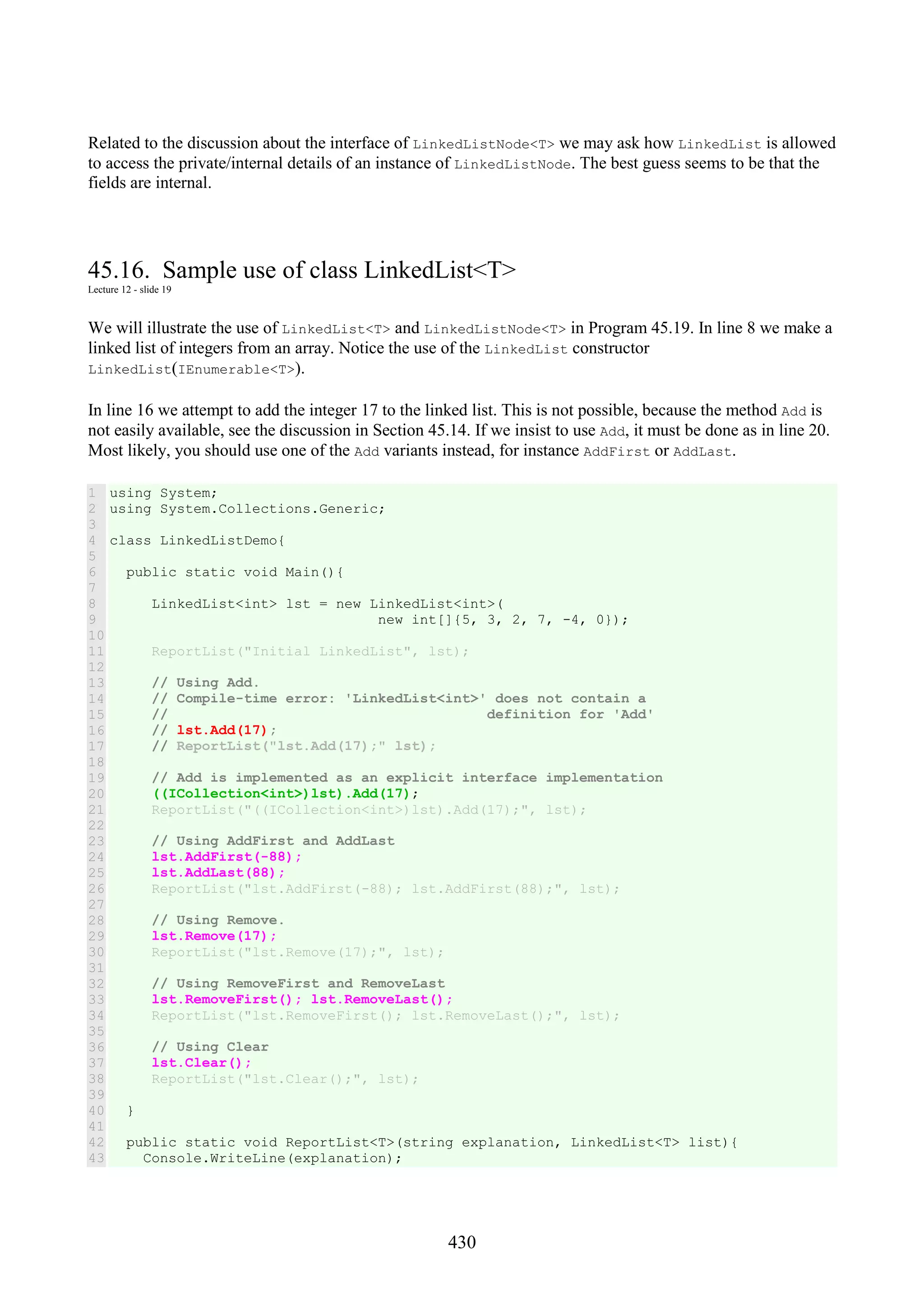 430 Related to the discussion about the interface of LinkedListNode<T> we may ask how LinkedList is allowed to access the private/internal details of an instance of LinkedListNode. The best guess seems to be that the fields are internal. 45.16. Sample use of class LinkedList<T> Lecture 12 - slide 19 We will illustrate the use of LinkedList<T> and LinkedListNode<T> in Program 45.19. In line 8 we make a linked list of integers from an array. Notice the use of the LinkedList constructor LinkedList(IEnumerable<T>). In line 16 we attempt to add the integer 17 to the linked list. This is not possible, because the method Add is not easily available, see the discussion in Section 45.14. If we insist to use Add, it must be done as in line 20. Most likely, you should use one of the Add variants instead, for instance AddFirst or AddLast. 1 2 3 4 5 6 7 8 9 10 11 12 13 14 15 16 17 18 19 20 21 22 23 24 25 26 27 28 29 30 31 32 33 34 35 36 37 38 39 40 41 42 43 using System; using System.Collections.Generic; class LinkedListDemo{ public static void Main(){ LinkedList<int> lst = new LinkedList<int>( new int[]{5, 3, 2, 7, -4, 0}); ReportList("Initial LinkedList", lst); // Using Add. // Compile-time error: 'LinkedList<int>' does not contain a // definition for 'Add' // lst.Add(17); // ReportList("lst.Add(17);" lst); // Add is implemented as an explicit interface implementation ((ICollection<int>)lst).Add(17); ReportList("((ICollection<int>)lst).Add(17);", lst); // Using AddFirst and AddLast lst.AddFirst(-88); lst.AddLast(88); ReportList("lst.AddFirst(-88); lst.AddFirst(88);", lst); // Using Remove. lst.Remove(17); ReportList("lst.Remove(17);", lst); // Using RemoveFirst and RemoveLast lst.RemoveFirst(); lst.RemoveLast(); ReportList("lst.RemoveFirst(); lst.RemoveLast();", lst); // Using Clear lst.Clear(); ReportList("lst.Clear();", lst); } public static void ReportList<T>(string explanation, LinkedList<T> list){ Console.WriteLine(explanation); 