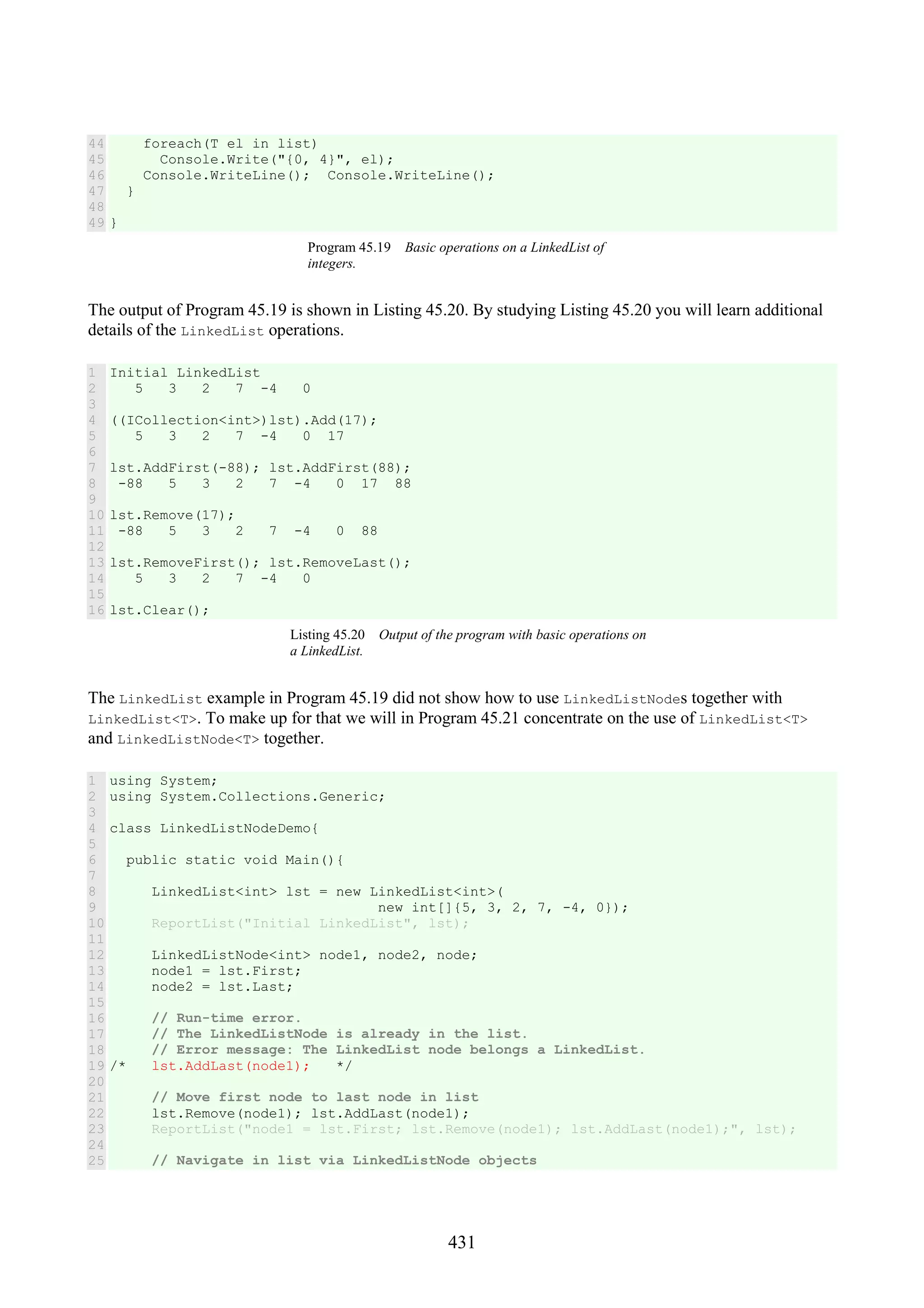 431 44 45 46 47 48 49 foreach(T el in list) Console.Write("{0, 4}", el); Console.WriteLine(); Console.WriteLine(); } } Program 45.19 Basic operations on a LinkedList of integers. The output of Program 45.19 is shown in Listing 45.20. By studying Listing 45.20 you will learn additional details of the LinkedList operations. 1 2 3 4 5 6 7 8 9 10 11 12 13 14 15 16 Initial LinkedList 5 3 2 7 -4 0 ((ICollection<int>)lst).Add(17); 5 3 2 7 -4 0 17 lst.AddFirst(-88); lst.AddFirst(88); -88 5 3 2 7 -4 0 17 88 lst.Remove(17); -88 5 3 2 7 -4 0 88 lst.RemoveFirst(); lst.RemoveLast(); 5 3 2 7 -4 0 lst.Clear(); Listing 45.20 Output of the program with basic operations on a LinkedList. The LinkedList example in Program 45.19 did not show how to use LinkedListNodes together with LinkedList<T>. To make up for that we will in Program 45.21 concentrate on the use of LinkedList<T> and LinkedListNode<T> together. 1 2 3 4 5 6 7 8 9 10 11 12 13 14 15 16 17 18 19 20 21 22 23 24 25 using System; using System.Collections.Generic; class LinkedListNodeDemo{ public static void Main(){ LinkedList<int> lst = new LinkedList<int>( new int[]{5, 3, 2, 7, -4, 0}); ReportList("Initial LinkedList", lst); LinkedListNode<int> node1, node2, node; node1 = lst.First; node2 = lst.Last; // Run-time error. // The LinkedListNode is already in the list. // Error message: The LinkedList node belongs a LinkedList. /* lst.AddLast(node1); */ // Move first node to last node in list lst.Remove(node1); lst.AddLast(node1); ReportList("node1 = lst.First; lst.Remove(node1); lst.AddLast(node1);", lst); // Navigate in list via LinkedListNode objects 