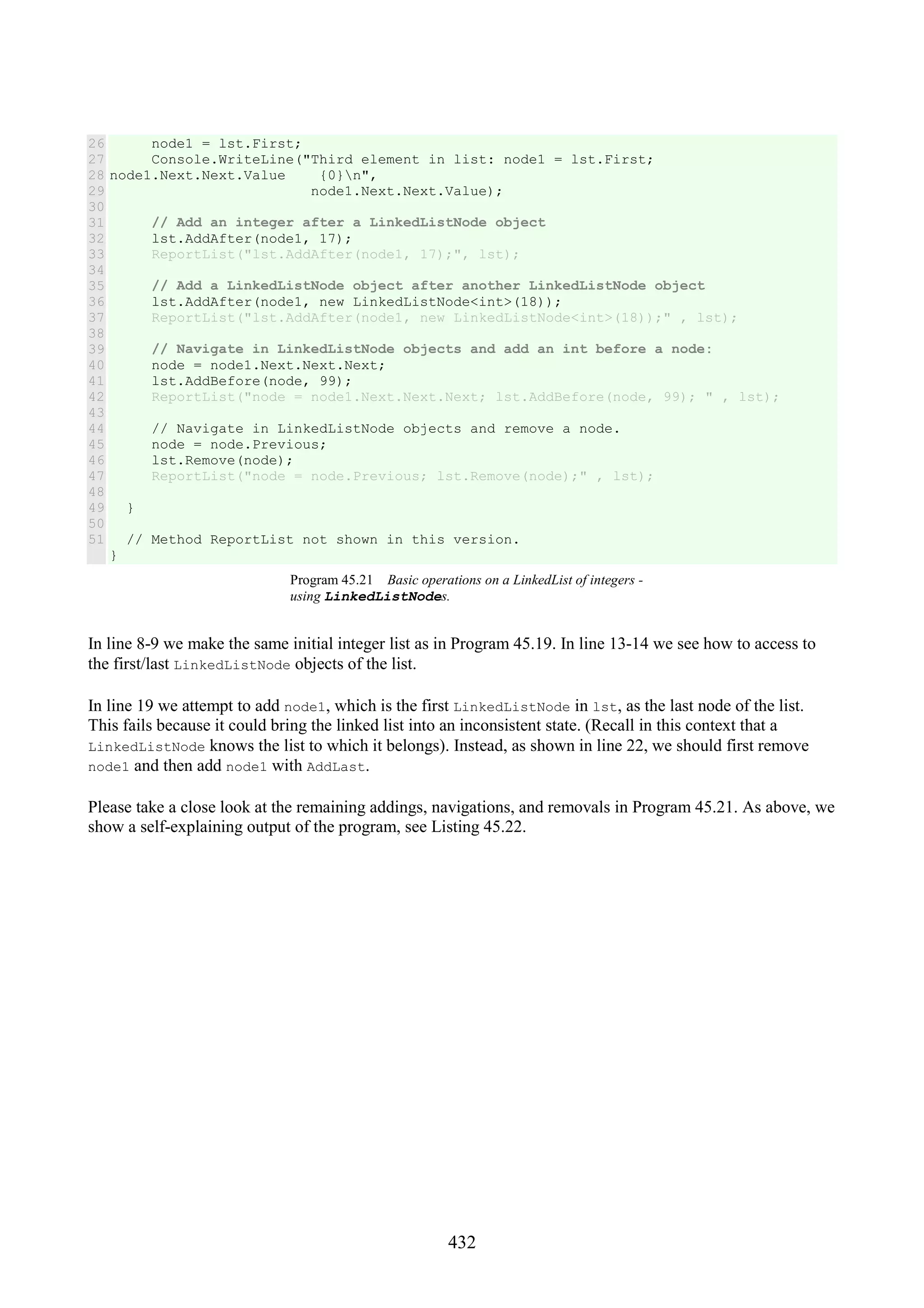 432 26 27 28 29 30 31 32 33 34 35 36 37 38 39 40 41 42 43 44 45 46 47 48 49 50 51 node1 = lst.First; Console.WriteLine("Third element in list: node1 = lst.First; node1.Next.Next.Value {0}n", node1.Next.Next.Value); // Add an integer after a LinkedListNode object lst.AddAfter(node1, 17); ReportList("lst.AddAfter(node1, 17);", lst); // Add a LinkedListNode object after another LinkedListNode object lst.AddAfter(node1, new LinkedListNode<int>(18)); ReportList("lst.AddAfter(node1, new LinkedListNode<int>(18));" , lst); // Navigate in LinkedListNode objects and add an int before a node: node = node1.Next.Next.Next; lst.AddBefore(node, 99); ReportList("node = node1.Next.Next.Next; lst.AddBefore(node, 99); " , lst); // Navigate in LinkedListNode objects and remove a node. node = node.Previous; lst.Remove(node); ReportList("node = node.Previous; lst.Remove(node);" , lst); } // Method ReportList not shown in this version. } Program 45.21 Basic operations on a LinkedList of integers - using LinkedListNodes. In line 8-9 we make the same initial integer list as in Program 45.19. In line 13-14 we see how to access to the first/last LinkedListNode objects of the list. In line 19 we attempt to add node1, which is the first LinkedListNode in lst, as the last node of the list. This fails because it could bring the linked list into an inconsistent state. (Recall in this context that a LinkedListNode knows the list to which it belongs). Instead, as shown in line 22, we should first remove node1 and then add node1 with AddLast. Please take a close look at the remaining addings, navigations, and removals in Program 45.21. As above, we show a self-explaining output of the program, see Listing 45.22. 