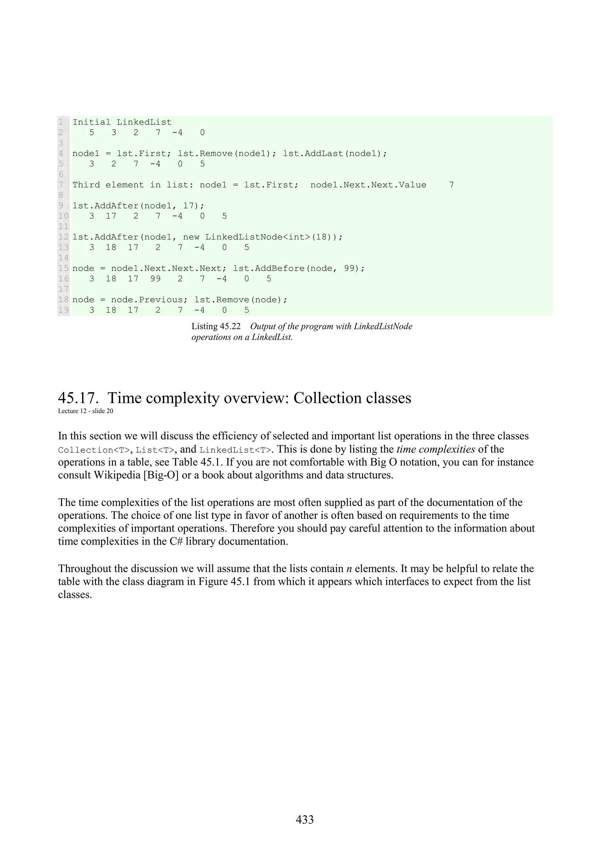 433 1 2 3 4 5 6 7 8 9 10 11 12 13 14 15 16 17 18 19 Initial LinkedList 5 3 2 7 -4 0 node1 = lst.First; lst.Remove(node1); lst.AddLast(node1); 3 2 7 -4 0 5 Third element in list: node1 = lst.First; node1.Next.Next.Value 7 lst.AddAfter(node1, 17); 3 17 2 7 -4 0 5 lst.AddAfter(node1, new LinkedListNode<int>(18)); 3 18 17 2 7 -4 0 5 node = node1.Next.Next.Next; lst.AddBefore(node, 99); 3 18 17 99 2 7 -4 0 5 node = node.Previous; lst.Remove(node); 3 18 17 2 7 -4 0 5 Listing 45.22 Output of the program with LinkedListNode operations on a LinkedList. 45.17. Time complexity overview: Collection classes Lecture 12 - slide 20 In this section we will discuss the efficiency of selected and important list operations in the three classes Collection<T>, List<T>, and LinkedList<T>. This is done by listing the time complexities of the operations in a table, see Table 45.1. If you are not comfortable with Big O notation, you can for instance consult Wikipedia [Big-O] or a book about algorithms and data structures. The time complexities of the list operations are most often supplied as part of the documentation of the operations. The choice of one list type in favor of another is often based on requirements to the time complexities of important operations. Therefore you should pay careful attention to the information about time complexities in the C# library documentation. Throughout the discussion we will assume that the lists contain n elements. It may be helpful to relate the table with the class diagram in Figure 45.1 from which it appears which interfaces to expect from the list classes. 