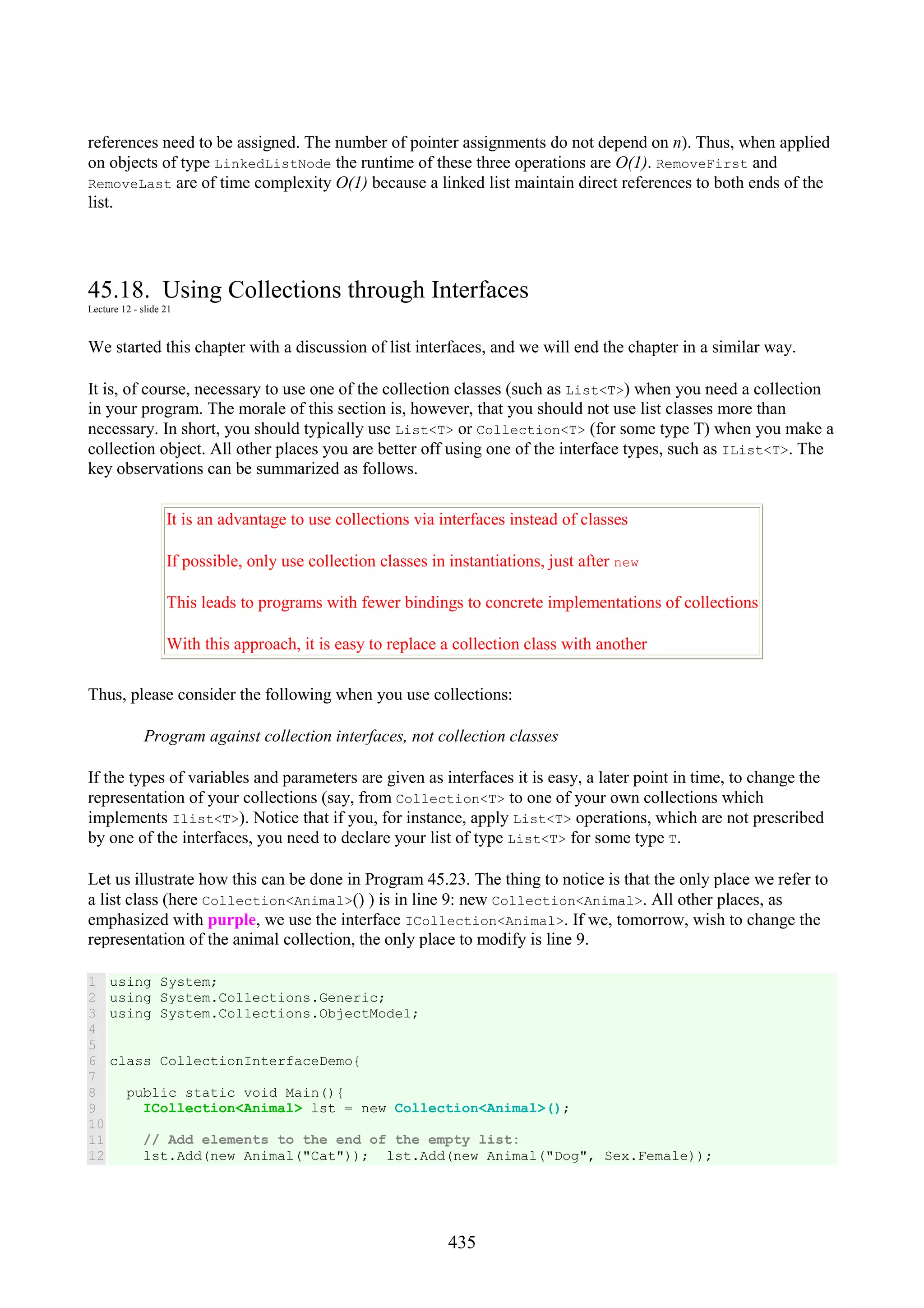 435 references need to be assigned. The number of pointer assignments do not depend on n). Thus, when applied on objects of type LinkedListNode the runtime of these three operations are O(1). RemoveFirst and RemoveLast are of time complexity O(1) because a linked list maintain direct references to both ends of the list. 45.18. Using Collections through Interfaces Lecture 12 - slide 21 We started this chapter with a discussion of list interfaces, and we will end the chapter in a similar way. It is, of course, necessary to use one of the collection classes (such as List<T>) when you need a collection in your program. The morale of this section is, however, that you should not use list classes more than necessary. In short, you should typically use List<T> or Collection<T> (for some type T) when you make a collection object. All other places you are better off using one of the interface types, such as IList<T>. The key observations can be summarized as follows. It is an advantage to use collections via interfaces instead of classes If possible, only use collection classes in instantiations, just after new This leads to programs with fewer bindings to concrete implementations of collections With this approach, it is easy to replace a collection class with another Thus, please consider the following when you use collections: Program against collection interfaces, not collection classes If the types of variables and parameters are given as interfaces it is easy, a later point in time, to change the representation of your collections (say, from Collection<T> to one of your own collections which implements Ilist<T>). Notice that if you, for instance, apply List<T> operations, which are not prescribed by one of the interfaces, you need to declare your list of type List<T> for some type T. Let us illustrate how this can be done in Program 45.23. The thing to notice is that the only place we refer to a list class (here Collection<Animal>() ) is in line 9: new Collection<Animal>. All other places, as emphasized with purple, we use the interface ICollection<Animal>. If we, tomorrow, wish to change the representation of the animal collection, the only place to modify is line 9. 1 2 3 4 5 6 7 8 9 10 11 12 using System; using System.Collections.Generic; using System.Collections.ObjectModel; class CollectionInterfaceDemo{ public static void Main(){ ICollection<Animal> lst = new Collection<Animal>(); // Add elements to the end of the empty list: lst.Add(new Animal("Cat")); lst.Add(new Animal("Dog", Sex.Female)); 