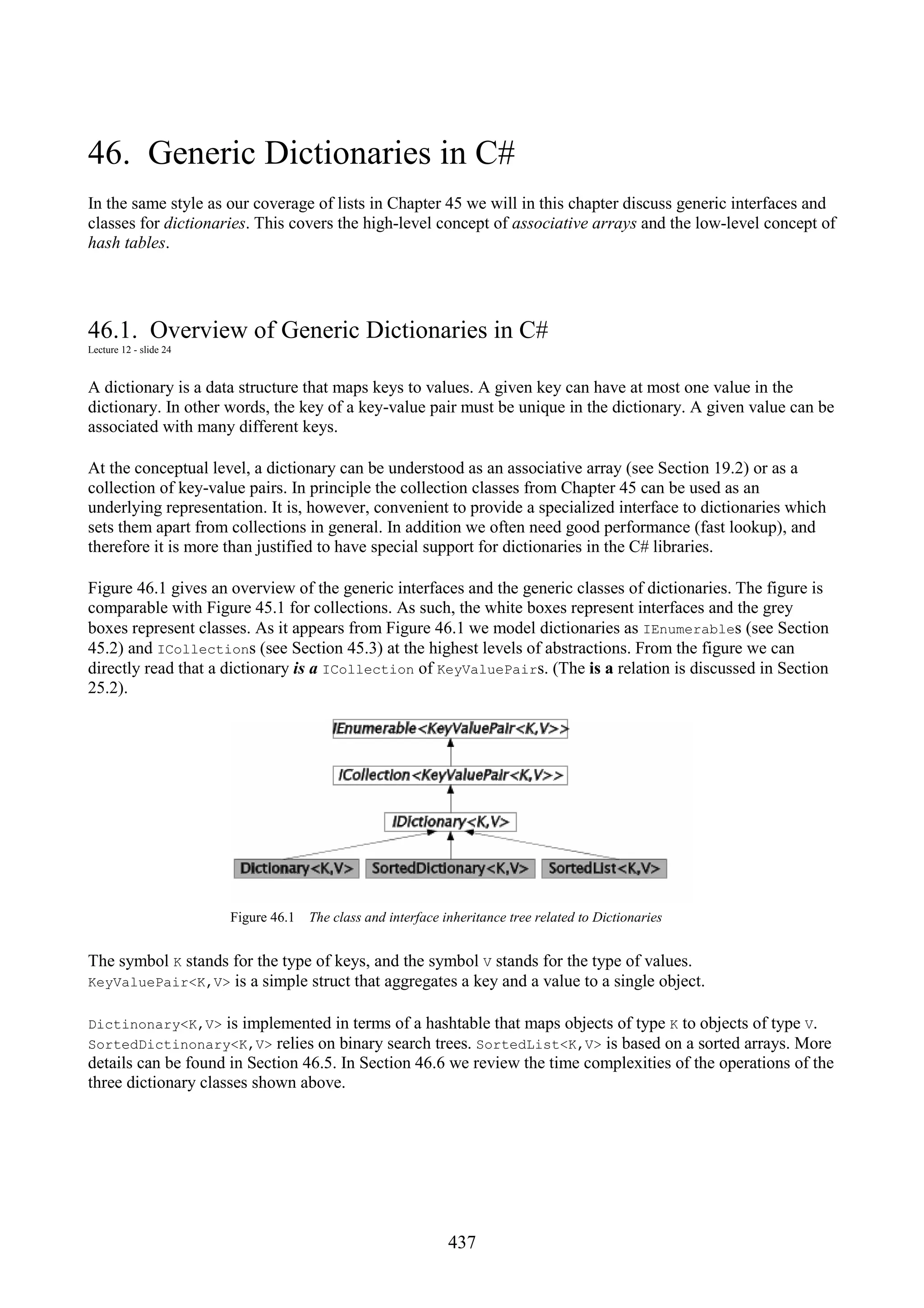 437 46. Generic Dictionaries in C# In the same style as our coverage of lists in Chapter 45 we will in this chapter discuss generic interfaces and classes for dictionaries. This covers the high-level concept of associative arrays and the low-level concept of hash tables. 46.1. Overview of Generic Dictionaries in C# Lecture 12 - slide 24 A dictionary is a data structure that maps keys to values. A given key can have at most one value in the dictionary. In other words, the key of a key-value pair must be unique in the dictionary. A given value can be associated with many different keys. At the conceptual level, a dictionary can be understood as an associative array (see Section 19.2) or as a collection of key-value pairs. In principle the collection classes from Chapter 45 can be used as an underlying representation. It is, however, convenient to provide a specialized interface to dictionaries which sets them apart from collections in general. In addition we often need good performance (fast lookup), and therefore it is more than justified to have special support for dictionaries in the C# libraries. Figure 46.1 gives an overview of the generic interfaces and the generic classes of dictionaries. The figure is comparable with Figure 45.1 for collections. As such, the white boxes represent interfaces and the grey boxes represent classes. As it appears from Figure 46.1 we model dictionaries as IEnumerables (see Section 45.2) and ICollections (see Section 45.3) at the highest levels of abstractions. From the figure we can directly read that a dictionary is a ICollection of KeyValuePairs. (The is a relation is discussed in Section 25.2). Figure 46.1 The class and interface inheritance tree related to Dictionaries The symbol K stands for the type of keys, and the symbol V stands for the type of values. KeyValuePair<K,V> is a simple struct that aggregates a key and a value to a single object. Dictinonary<K,V> is implemented in terms of a hashtable that maps objects of type K to objects of type V. SortedDictinonary<K,V> relies on binary search trees. SortedList<K,V> is based on a sorted arrays. More details can be found in Section 46.5. In Section 46.6 we review the time complexities of the operations of the three dictionary classes shown above. 