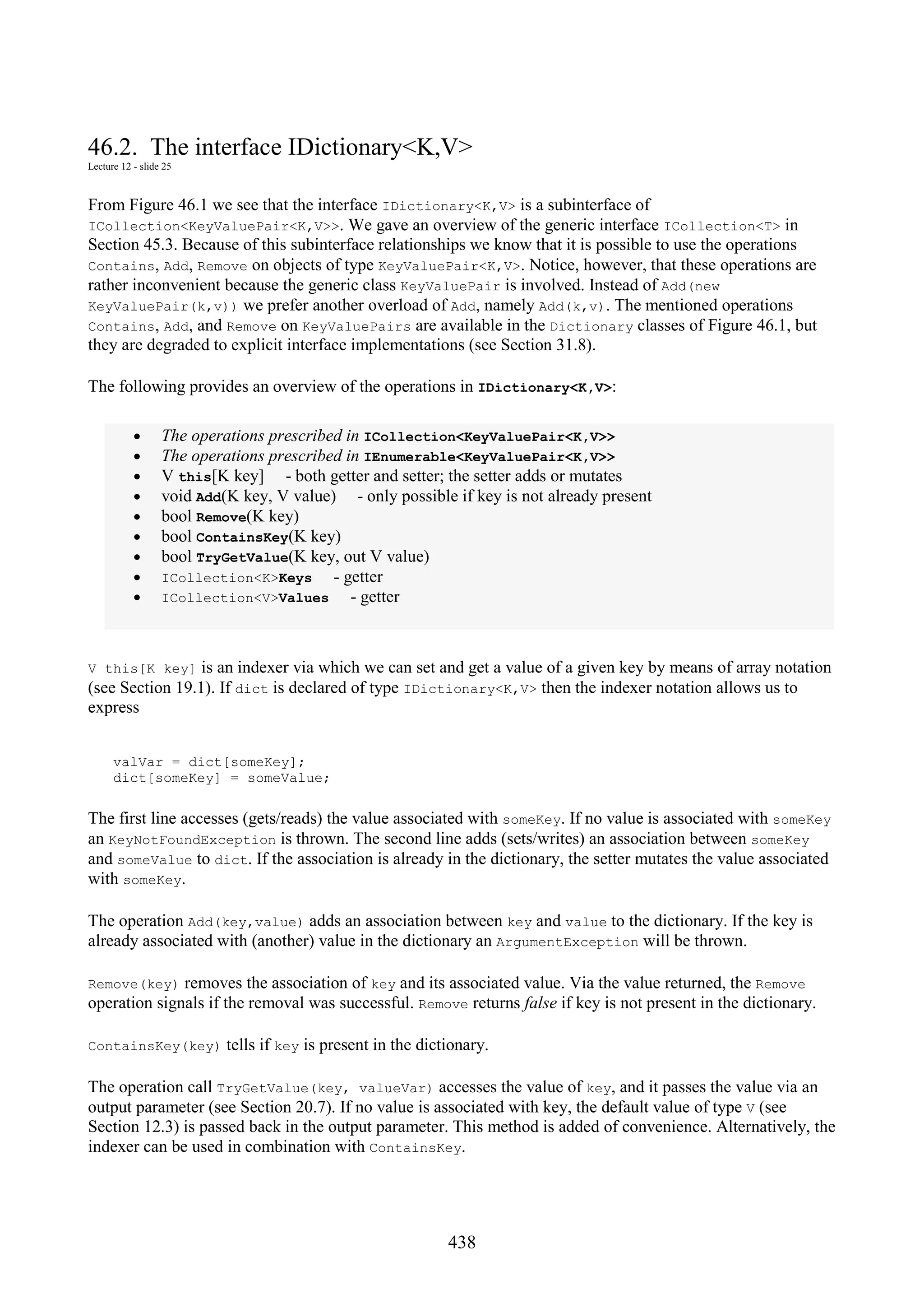 438 46.2. The interface IDictionary<K,V> Lecture 12 - slide 25 From Figure 46.1 we see that the interface IDictionary<K,V> is a subinterface of ICollection<KeyValuePair<K,V>>. We gave an overview of the generic interface ICollection<T> in Section 45.3. Because of this subinterface relationships we know that it is possible to use the operations Contains, Add, Remove on objects of type KeyValuePair<K,V>. Notice, however, that these operations are rather inconvenient because the generic class KeyValuePair is involved. Instead of Add(new KeyValuePair(k,v)) we prefer another overload of Add, namely Add(k,v). The mentioned operations Contains, Add, and Remove on KeyValuePairs are available in the Dictionary classes of Figure 46.1, but they are degraded to explicit interface implementations (see Section 31.8). The following provides an overview of the operations in IDictionary<K,V>: • The operations prescribed in ICollection<KeyValuePair<K,V>> • The operations prescribed in IEnumerable<KeyValuePair<K,V>> • V this[K key] - both getter and setter; the setter adds or mutates • void Add(K key, V value) - only possible if key is not already present • bool Remove(K key) • bool ContainsKey(K key) • bool TryGetValue(K key, out V value) • ICollection<K>Keys - getter • ICollection<V>Values - getter V this[K key] is an indexer via which we can set and get a value of a given key by means of array notation (see Section 19.1). If dict is declared of type IDictionary<K,V> then the indexer notation allows us to express valVar = dict[someKey]; dict[someKey] = someValue; The first line accesses (gets/reads) the value associated with someKey. If no value is associated with someKey an KeyNotFoundException is thrown. The second line adds (sets/writes) an association between someKey and someValue to dict. If the association is already in the dictionary, the setter mutates the value associated with someKey. The operation Add(key,value) adds an association between key and value to the dictionary. If the key is already associated with (another) value in the dictionary an ArgumentException will be thrown. Remove(key) removes the association of key and its associated value. Via the value returned, the Remove operation signals if the removal was successful. Remove returns false if key is not present in the dictionary. ContainsKey(key) tells if key is present in the dictionary. The operation call TryGetValue(key, valueVar) accesses the value of key, and it passes the value via an output parameter (see Section 20.7). If no value is associated with key, the default value of type V (see Section 12.3) is passed back in the output parameter. This method is added of convenience. Alternatively, the indexer can be used in combination with ContainsKey. 