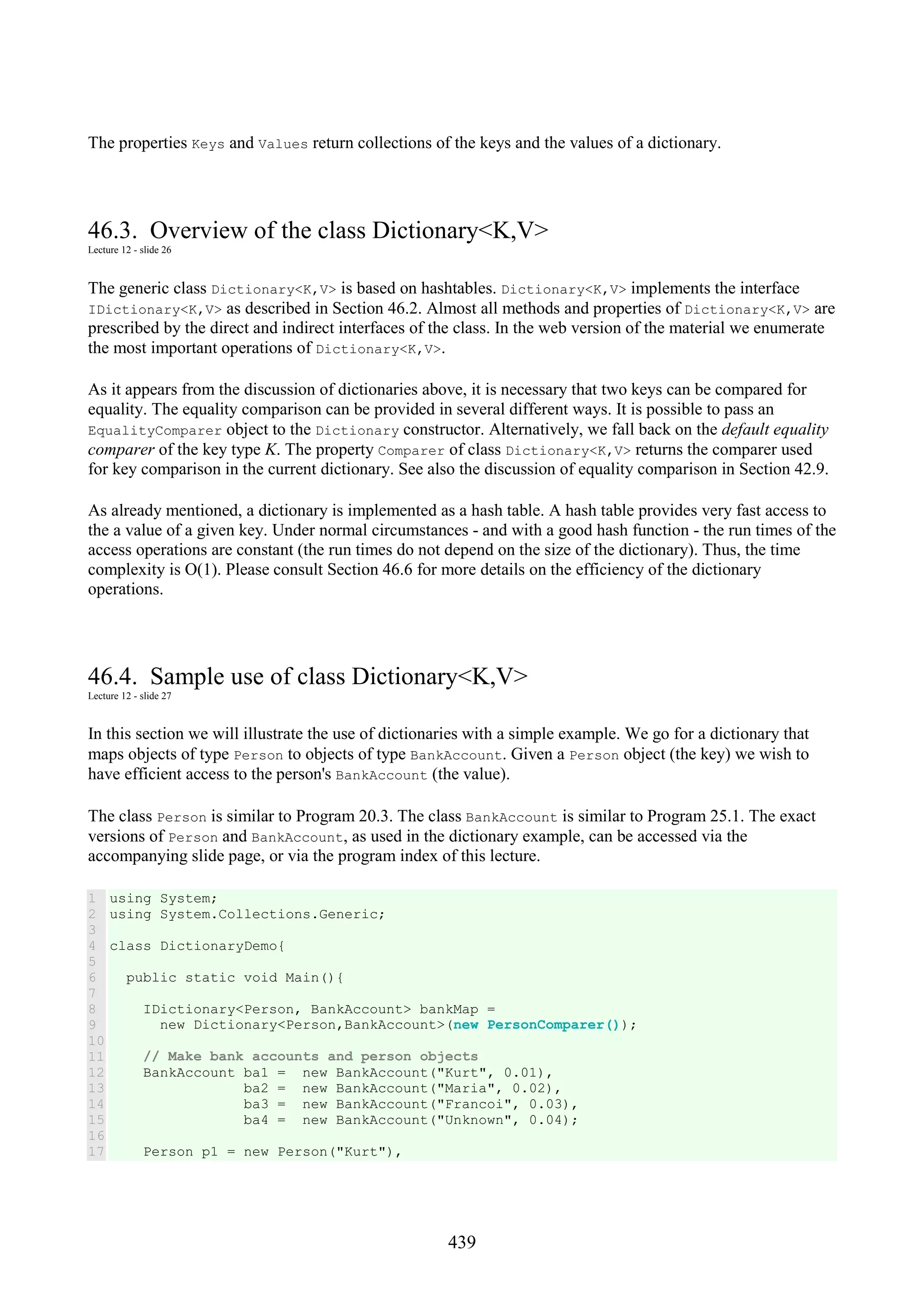 439 The properties Keys and Values return collections of the keys and the values of a dictionary. 46.3. Overview of the class Dictionary<K,V> Lecture 12 - slide 26 The generic class Dictionary<K,V> is based on hashtables. Dictionary<K,V> implements the interface IDictionary<K,V> as described in Section 46.2. Almost all methods and properties of Dictionary<K,V> are prescribed by the direct and indirect interfaces of the class. In the web version of the material we enumerate the most important operations of Dictionary<K,V>. As it appears from the discussion of dictionaries above, it is necessary that two keys can be compared for equality. The equality comparison can be provided in several different ways. It is possible to pass an EqualityComparer object to the Dictionary constructor. Alternatively, we fall back on the default equality comparer of the key type K. The property Comparer of class Dictionary<K,V> returns the comparer used for key comparison in the current dictionary. See also the discussion of equality comparison in Section 42.9. As already mentioned, a dictionary is implemented as a hash table. A hash table provides very fast access to the a value of a given key. Under normal circumstances - and with a good hash function - the run times of the access operations are constant (the run times do not depend on the size of the dictionary). Thus, the time complexity is O(1). Please consult Section 46.6 for more details on the efficiency of the dictionary operations. 46.4. Sample use of class Dictionary<K,V> Lecture 12 - slide 27 In this section we will illustrate the use of dictionaries with a simple example. We go for a dictionary that maps objects of type Person to objects of type BankAccount. Given a Person object (the key) we wish to have efficient access to the person's BankAccount (the value). The class Person is similar to Program 20.3. The class BankAccount is similar to Program 25.1. The exact versions of Person and BankAccount, as used in the dictionary example, can be accessed via the accompanying slide page, or via the program index of this lecture. 1 2 3 4 5 6 7 8 9 10 11 12 13 14 15 16 17 using System; using System.Collections.Generic; class DictionaryDemo{ public static void Main(){ IDictionary<Person, BankAccount> bankMap = new Dictionary<Person,BankAccount>(new PersonComparer()); // Make bank accounts and person objects BankAccount ba1 = new BankAccount("Kurt", 0.01), ba2 = new BankAccount("Maria", 0.02), ba3 = new BankAccount("Francoi", 0.03), ba4 = new BankAccount("Unknown", 0.04); Person p1 = new Person("Kurt"), 
