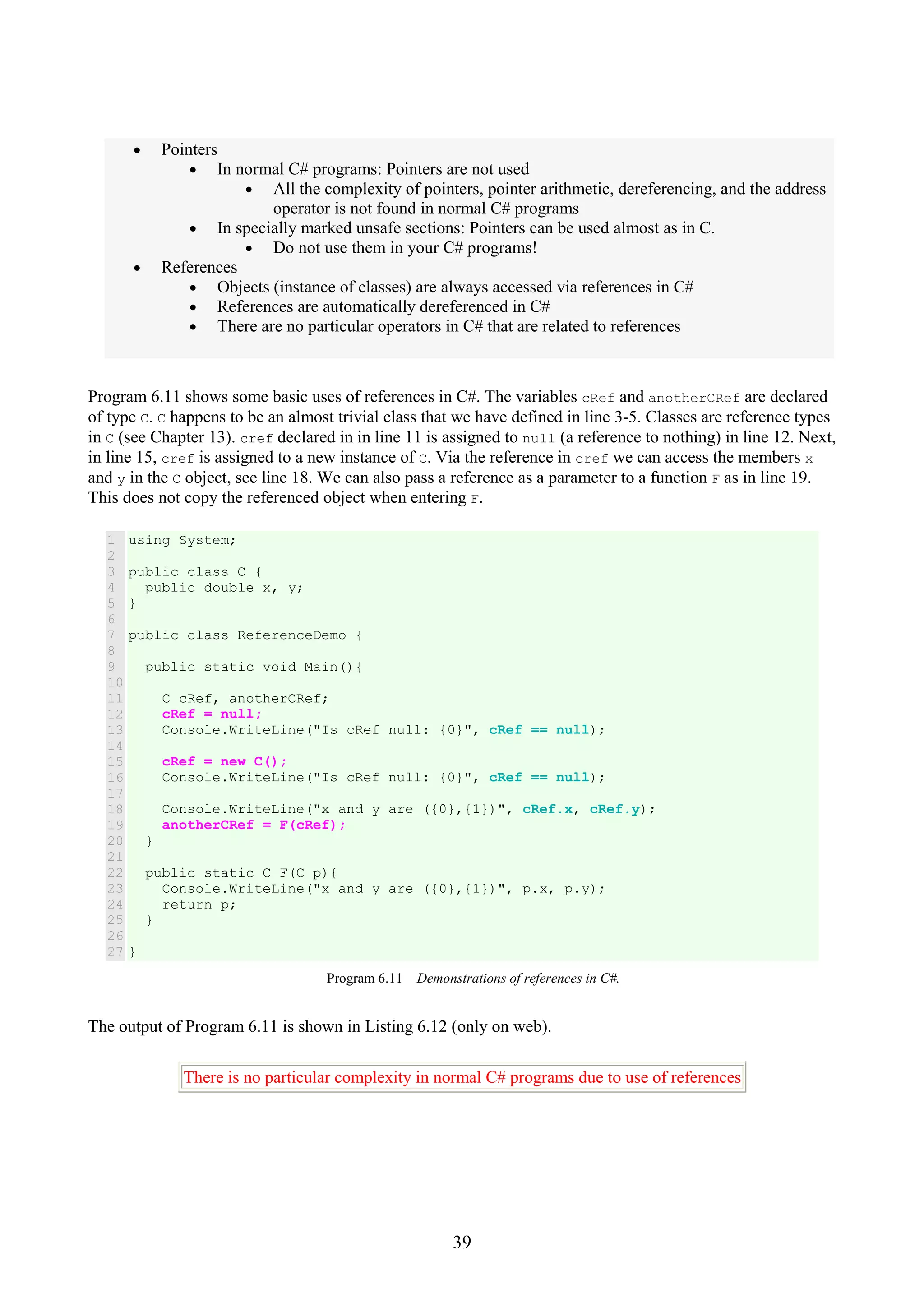 39 • Pointers • In normal C# programs: Pointers are not used • All the complexity of pointers, pointer arithmetic, dereferencing, and the address operator is not found in normal C# programs • In specially marked unsafe sections: Pointers can be used almost as in C. • Do not use them in your C# programs! • References • Objects (instance of classes) are always accessed via references in C# • References are automatically dereferenced in C# • There are no particular operators in C# that are related to references Program 6.11 shows some basic uses of references in C#. The variables cRef and anotherCRef are declared of type C. C happens to be an almost trivial class that we have defined in line 3-5. Classes are reference types in C (see Chapter 13). cref declared in in line 11 is assigned to null (a reference to nothing) in line 12. Next, in line 15, cref is assigned to a new instance of C. Via the reference in cref we can access the members x and y in the C object, see line 18. We can also pass a reference as a parameter to a function F as in line 19. This does not copy the referenced object when entering F. 1 2 3 4 5 6 7 8 9 10 11 12 13 14 15 16 17 18 19 20 21 22 23 24 25 26 27 using System; public class C { public double x, y; } public class ReferenceDemo { public static void Main(){ C cRef, anotherCRef; cRef = null; Console.WriteLine("Is cRef null: {0}", cRef == null); cRef = new C(); Console.WriteLine("Is cRef null: {0}", cRef == null); Console.WriteLine("x and y are ({0},{1})", cRef.x, cRef.y); anotherCRef = F(cRef); } public static C F(C p){ Console.WriteLine("x and y are ({0},{1})", p.x, p.y); return p; } } Program 6.11 Demonstrations of references in C#. The output of Program 6.11 is shown in Listing 6.12 (only on web). There is no particular complexity in normal C# programs due to use of references 