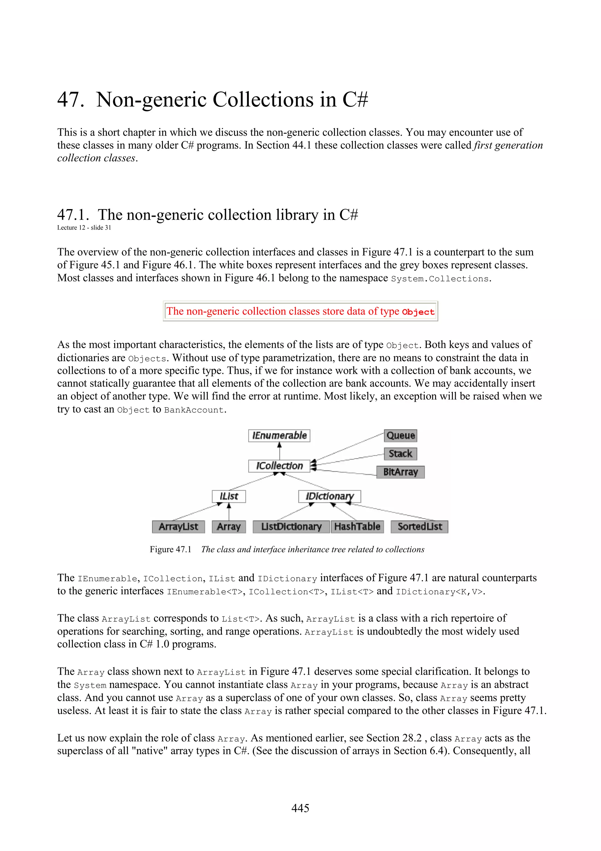 445 47. Non-generic Collections in C# This is a short chapter in which we discuss the non-generic collection classes. You may encounter use of these classes in many older C# programs. In Section 44.1 these collection classes were called first generation collection classes. 47.1. The non-generic collection library in C# Lecture 12 - slide 31 The overview of the non-generic collection interfaces and classes in Figure 47.1 is a counterpart to the sum of Figure 45.1 and Figure 46.1. The white boxes represent interfaces and the grey boxes represent classes. Most classes and interfaces shown in Figure 46.1 belong to the namespace System.Collections. The non-generic collection classes store data of type Object As the most important characteristics, the elements of the lists are of type Object. Both keys and values of dictionaries are Objects. Without use of type parametrization, there are no means to constraint the data in collections to of a more specific type. Thus, if we for instance work with a collection of bank accounts, we cannot statically guarantee that all elements of the collection are bank accounts. We may accidentally insert an object of another type. We will find the error at runtime. Most likely, an exception will be raised when we try to cast an Object to BankAccount. Figure 47.1 The class and interface inheritance tree related to collections The IEnumerable, ICollection, IList and IDictionary interfaces of Figure 47.1 are natural counterparts to the generic interfaces IEnumerable<T>, ICollection<T>, IList<T> and IDictionary<K,V>. The class ArrayList corresponds to List<T>. As such, ArrayList is a class with a rich repertoire of operations for searching, sorting, and range operations. ArrayList is undoubtedly the most widely used collection class in C# 1.0 programs. The Array class shown next to ArrayList in Figure 47.1 deserves some special clarification. It belongs to the System namespace. You cannot instantiate class Array in your programs, because Array is an abstract class. And you cannot use Array as a superclass of one of your own classes. So, class Array seems pretty useless. At least it is fair to state the class Array is rather special compared to the other classes in Figure 47.1. Let us now explain the role of class Array. As mentioned earlier, see Section 28.2 , class Array acts as the superclass of all "native" array types in C#. (See the discussion of arrays in Section 6.4). Consequently, all 