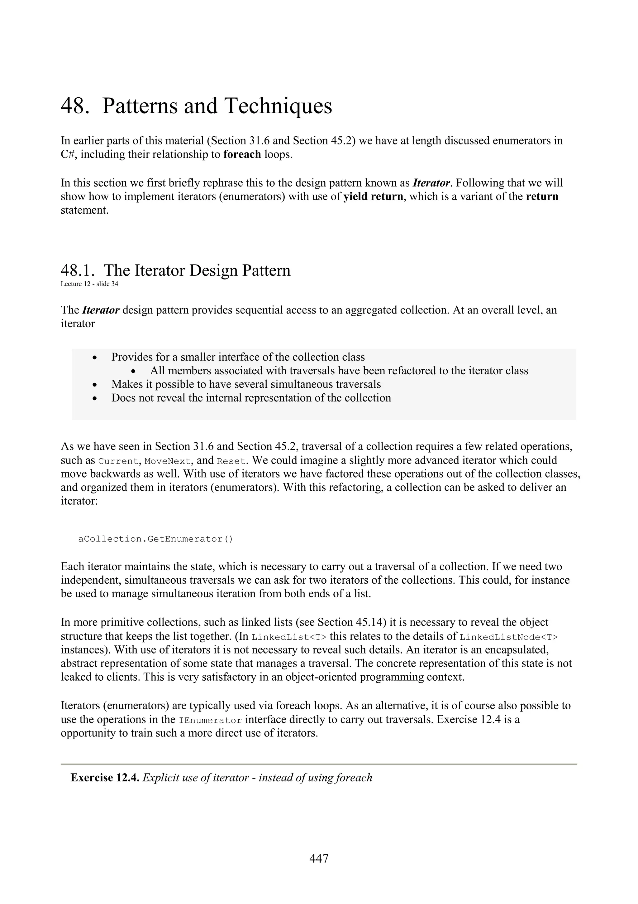 447 48. Patterns and Techniques In earlier parts of this material (Section 31.6 and Section 45.2) we have at length discussed enumerators in C#, including their relationship to foreach loops. In this section we first briefly rephrase this to the design pattern known as Iterator. Following that we will show how to implement iterators (enumerators) with use of yield return, which is a variant of the return statement. 48.1. The Iterator Design Pattern Lecture 12 - slide 34 The Iterator design pattern provides sequential access to an aggregated collection. At an overall level, an iterator • Provides for a smaller interface of the collection class • All members associated with traversals have been refactored to the iterator class • Makes it possible to have several simultaneous traversals • Does not reveal the internal representation of the collection As we have seen in Section 31.6 and Section 45.2, traversal of a collection requires a few related operations, such as Current, MoveNext, and Reset. We could imagine a slightly more advanced iterator which could move backwards as well. With use of iterators we have factored these operations out of the collection classes, and organized them in iterators (enumerators). With this refactoring, a collection can be asked to deliver an iterator: aCollection.GetEnumerator() Each iterator maintains the state, which is necessary to carry out a traversal of a collection. If we need two independent, simultaneous traversals we can ask for two iterators of the collections. This could, for instance be used to manage simultaneous iteration from both ends of a list. In more primitive collections, such as linked lists (see Section 45.14) it is necessary to reveal the object structure that keeps the list together. (In LinkedList<T> this relates to the details of LinkedListNode<T> instances). With use of iterators it is not necessary to reveal such details. An iterator is an encapsulated, abstract representation of some state that manages a traversal. The concrete representation of this state is not leaked to clients. This is very satisfactory in an object-oriented programming context. Iterators (enumerators) are typically used via foreach loops. As an alternative, it is of course also possible to use the operations in the IEnumerator interface directly to carry out traversals. Exercise 12.4 is a opportunity to train such a more direct use of iterators. Exercise 12.4. Explicit use of iterator - instead of using foreach 