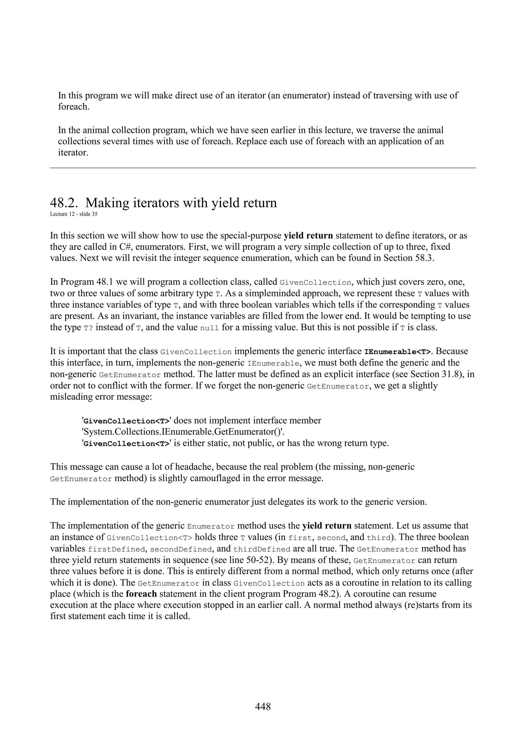 448 In this program we will make direct use of an iterator (an enumerator) instead of traversing with use of foreach. In the animal collection program, which we have seen earlier in this lecture, we traverse the animal collections several times with use of foreach. Replace each use of foreach with an application of an iterator. 48.2. Making iterators with yield return Lecture 12 - slide 35 In this section we will show how to use the special-purpose yield return statement to define iterators, or as they are called in C#, enumerators. First, we will program a very simple collection of up to three, fixed values. Next we will revisit the integer sequence enumeration, which can be found in Section 58.3. In Program 48.1 we will program a collection class, called GivenCollection, which just covers zero, one, two or three values of some arbitrary type T. As a simpleminded approach, we represent these T values with three instance variables of type T, and with three boolean variables which tells if the corresponding T values are present. As an invariant, the instance variables are filled from the lower end. It would be tempting to use the type T? instead of T, and the value null for a missing value. But this is not possible if T is class. It is important that the class GivenCollection implements the generic interface IEnumerable<T>. Because this interface, in turn, implements the non-generic IEnumerable, we must both define the generic and the non-generic GetEnumerator method. The latter must be defined as an explicit interface (see Section 31.8), in order not to conflict with the former. If we forget the non-generic GetEnumerator, we get a slightly misleading error message: 'GivenCollection<T>' does not implement interface member 'System.Collections.IEnumerable.GetEnumerator()'. 'GivenCollection<T>' is either static, not public, or has the wrong return type. This message can cause a lot of headache, because the real problem (the missing, non-generic GetEnumerator method) is slightly camouflaged in the error message. The implementation of the non-generic enumerator just delegates its work to the generic version. The implementation of the generic Enumerator method uses the yield return statement. Let us assume that an instance of GivenCollection<T> holds three T values (in first, second, and third). The three boolean variables firstDefined, secondDefined, and thirdDefined are all true. The GetEnumerator method has three yield return statements in sequence (see line 50-52). By means of these, GetEnumerator can return three values before it is done. This is entirely different from a normal method, which only returns once (after which it is done). The GetEnumerator in class GivenCollection acts as a coroutine in relation to its calling place (which is the foreach statement in the client program Program 48.2). A coroutine can resume execution at the place where execution stopped in an earlier call. A normal method always (re)starts from its first statement each time it is called. 