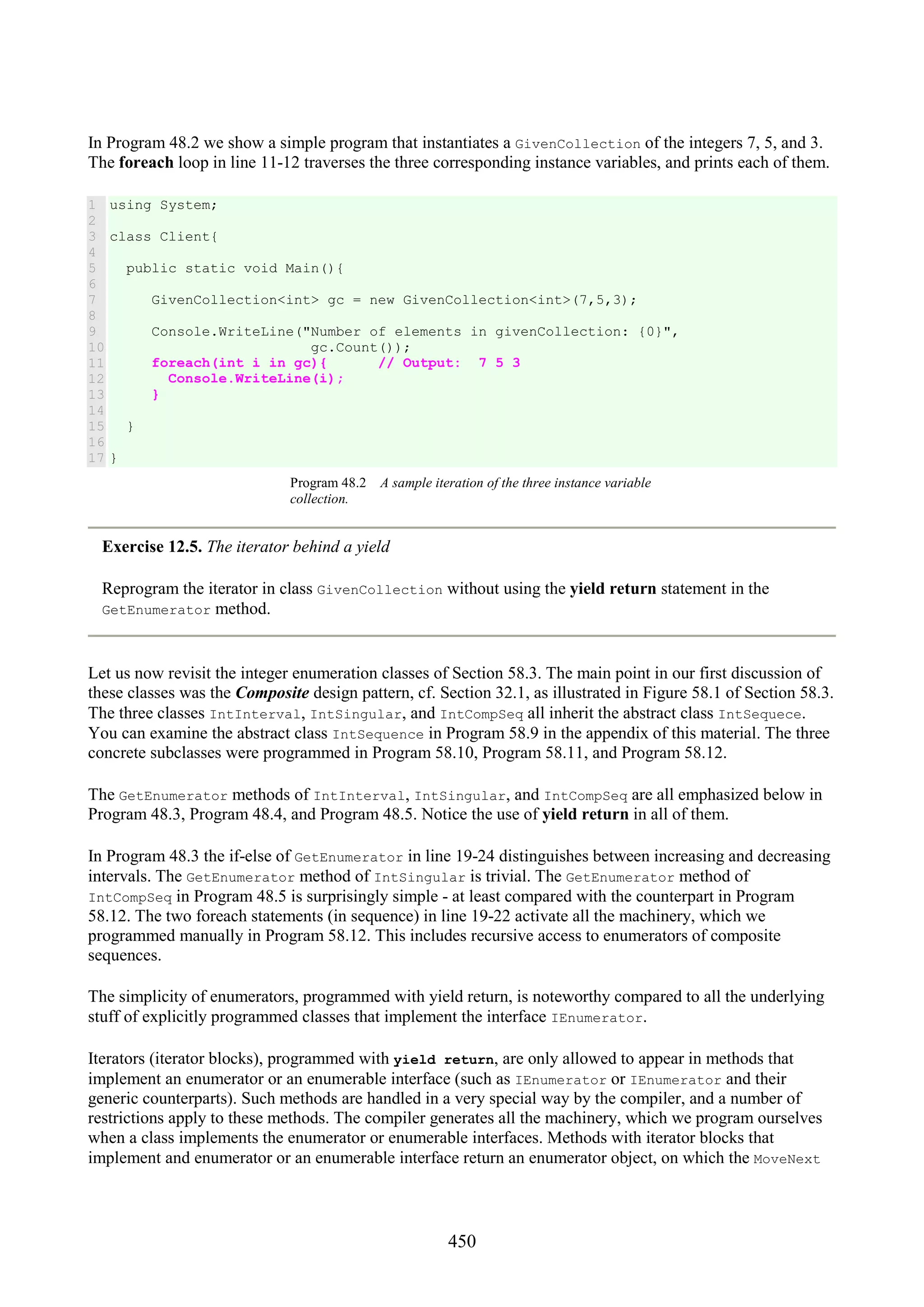 450 In Program 48.2 we show a simple program that instantiates a GivenCollection of the integers 7, 5, and 3. The foreach loop in line 11-12 traverses the three corresponding instance variables, and prints each of them. 1 2 3 4 5 6 7 8 9 10 11 12 13 14 15 16 17 using System; class Client{ public static void Main(){ GivenCollection<int> gc = new GivenCollection<int>(7,5,3); Console.WriteLine("Number of elements in givenCollection: {0}", gc.Count()); foreach(int i in gc){ // Output: 7 5 3 Console.WriteLine(i); } } } Program 48.2 A sample iteration of the three instance variable collection. Exercise 12.5. The iterator behind a yield Reprogram the iterator in class GivenCollection without using the yield return statement in the GetEnumerator method. Let us now revisit the integer enumeration classes of Section 58.3. The main point in our first discussion of these classes was the Composite design pattern, cf. Section 32.1, as illustrated in Figure 58.1 of Section 58.3. The three classes IntInterval, IntSingular, and IntCompSeq all inherit the abstract class IntSequece. You can examine the abstract class IntSequence in Program 58.9 in the appendix of this material. The three concrete subclasses were programmed in Program 58.10, Program 58.11, and Program 58.12. The GetEnumerator methods of IntInterval, IntSingular, and IntCompSeq are all emphasized below in Program 48.3, Program 48.4, and Program 48.5. Notice the use of yield return in all of them. In Program 48.3 the if-else of GetEnumerator in line 19-24 distinguishes between increasing and decreasing intervals. The GetEnumerator method of IntSingular is trivial. The GetEnumerator method of IntCompSeq in Program 48.5 is surprisingly simple - at least compared with the counterpart in Program 58.12. The two foreach statements (in sequence) in line 19-22 activate all the machinery, which we programmed manually in Program 58.12. This includes recursive access to enumerators of composite sequences. The simplicity of enumerators, programmed with yield return, is noteworthy compared to all the underlying stuff of explicitly programmed classes that implement the interface IEnumerator. Iterators (iterator blocks), programmed with yield return, are only allowed to appear in methods that implement an enumerator or an enumerable interface (such as IEnumerator or IEnumerator and their generic counterparts). Such methods are handled in a very special way by the compiler, and a number of restrictions apply to these methods. The compiler generates all the machinery, which we program ourselves when a class implements the enumerator or enumerable interfaces. Methods with iterator blocks that implement and enumerator or an enumerable interface return an enumerator object, on which the MoveNext 