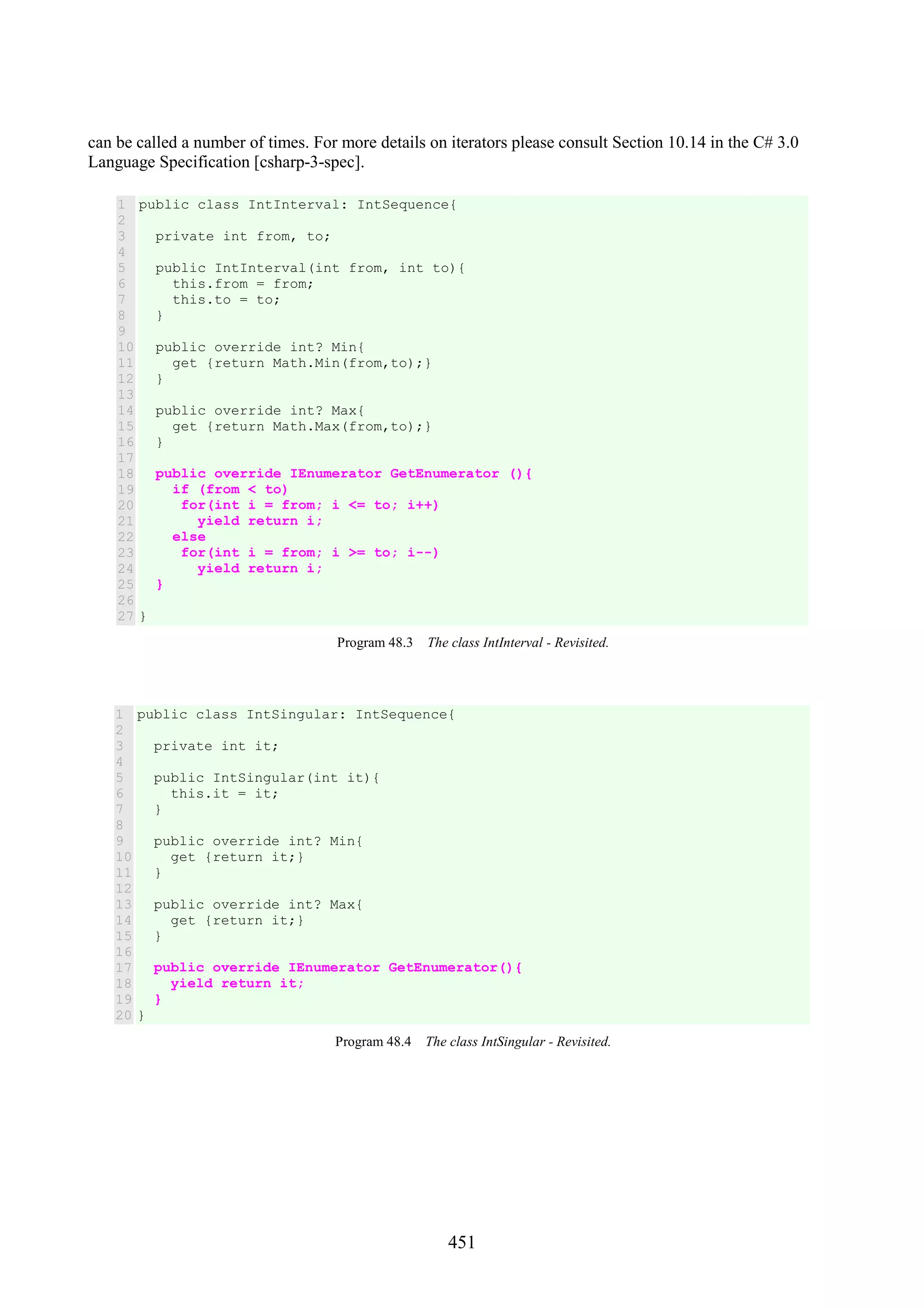 451 can be called a number of times. For more details on iterators please consult Section 10.14 in the C# 3.0 Language Specification [csharp-3-spec]. 1 2 3 4 5 6 7 8 9 10 11 12 13 14 15 16 17 18 19 20 21 22 23 24 25 26 27 public class IntInterval: IntSequence{ private int from, to; public IntInterval(int from, int to){ this.from = from; this.to = to; } public override int? Min{ get {return Math.Min(from,to);} } public override int? Max{ get {return Math.Max(from,to);} } public override IEnumerator GetEnumerator (){ if (from < to) for(int i = from; i <= to; i++) yield return i; else for(int i = from; i >= to; i--) yield return i; } } Program 48.3 The class IntInterval - Revisited. 1 2 3 4 5 6 7 8 9 10 11 12 13 14 15 16 17 18 19 20 public class IntSingular: IntSequence{ private int it; public IntSingular(int it){ this.it = it; } public override int? Min{ get {return it;} } public override int? Max{ get {return it;} } public override IEnumerator GetEnumerator(){ yield return it; } } Program 48.4 The class IntSingular - Revisited. 