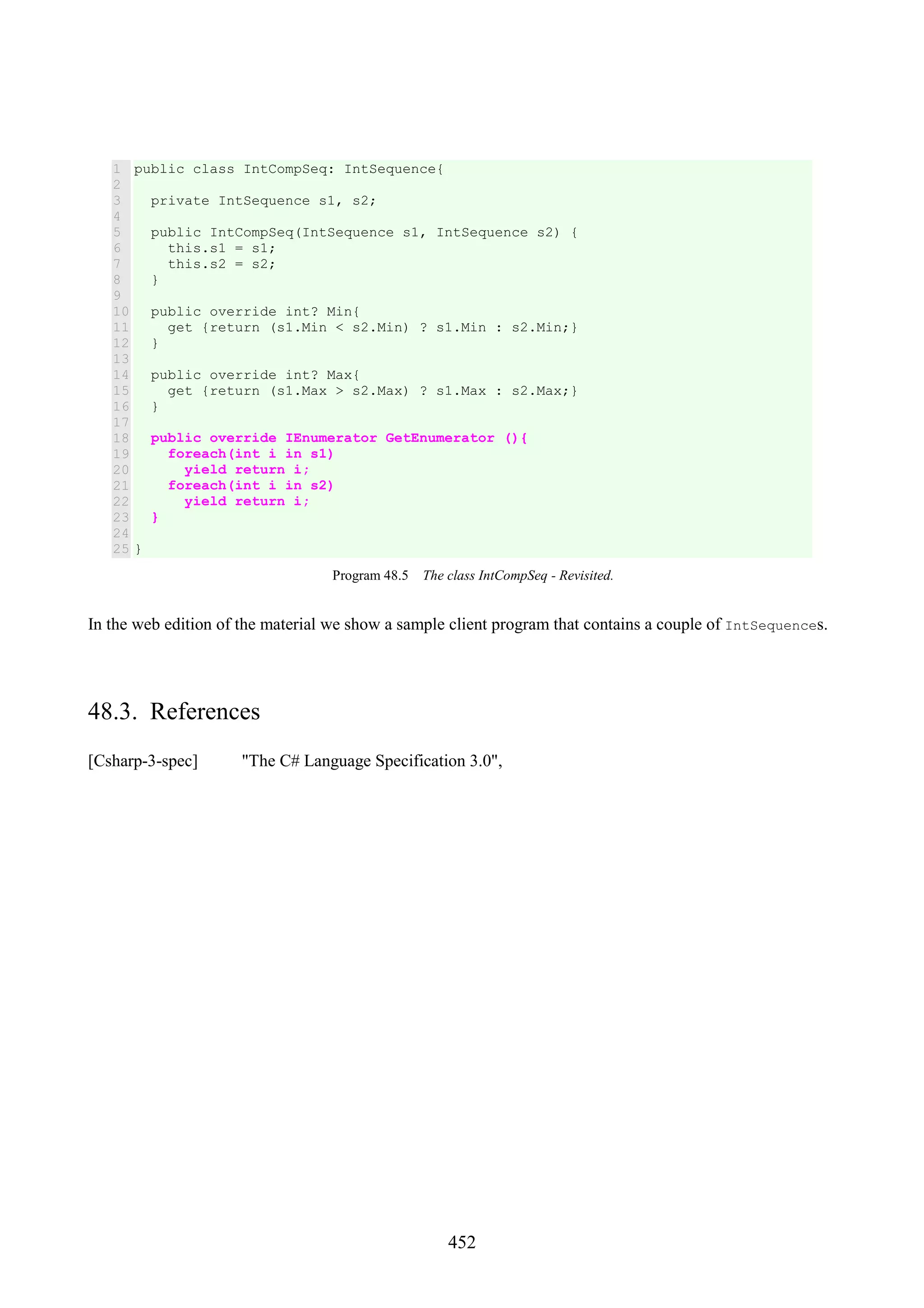 452 1 2 3 4 5 6 7 8 9 10 11 12 13 14 15 16 17 18 19 20 21 22 23 24 25 public class IntCompSeq: IntSequence{ private IntSequence s1, s2; public IntCompSeq(IntSequence s1, IntSequence s2) { this.s1 = s1; this.s2 = s2; } public override int? Min{ get {return (s1.Min < s2.Min) ? s1.Min : s2.Min;} } public override int? Max{ get {return (s1.Max > s2.Max) ? s1.Max : s2.Max;} } public override IEnumerator GetEnumerator (){ foreach(int i in s1) yield return i; foreach(int i in s2) yield return i; } } Program 48.5 The class IntCompSeq - Revisited. In the web edition of the material we show a sample client program that contains a couple of IntSequences. 48.3. References [Csharp-3-spec] "The C# Language Specification 3.0", 