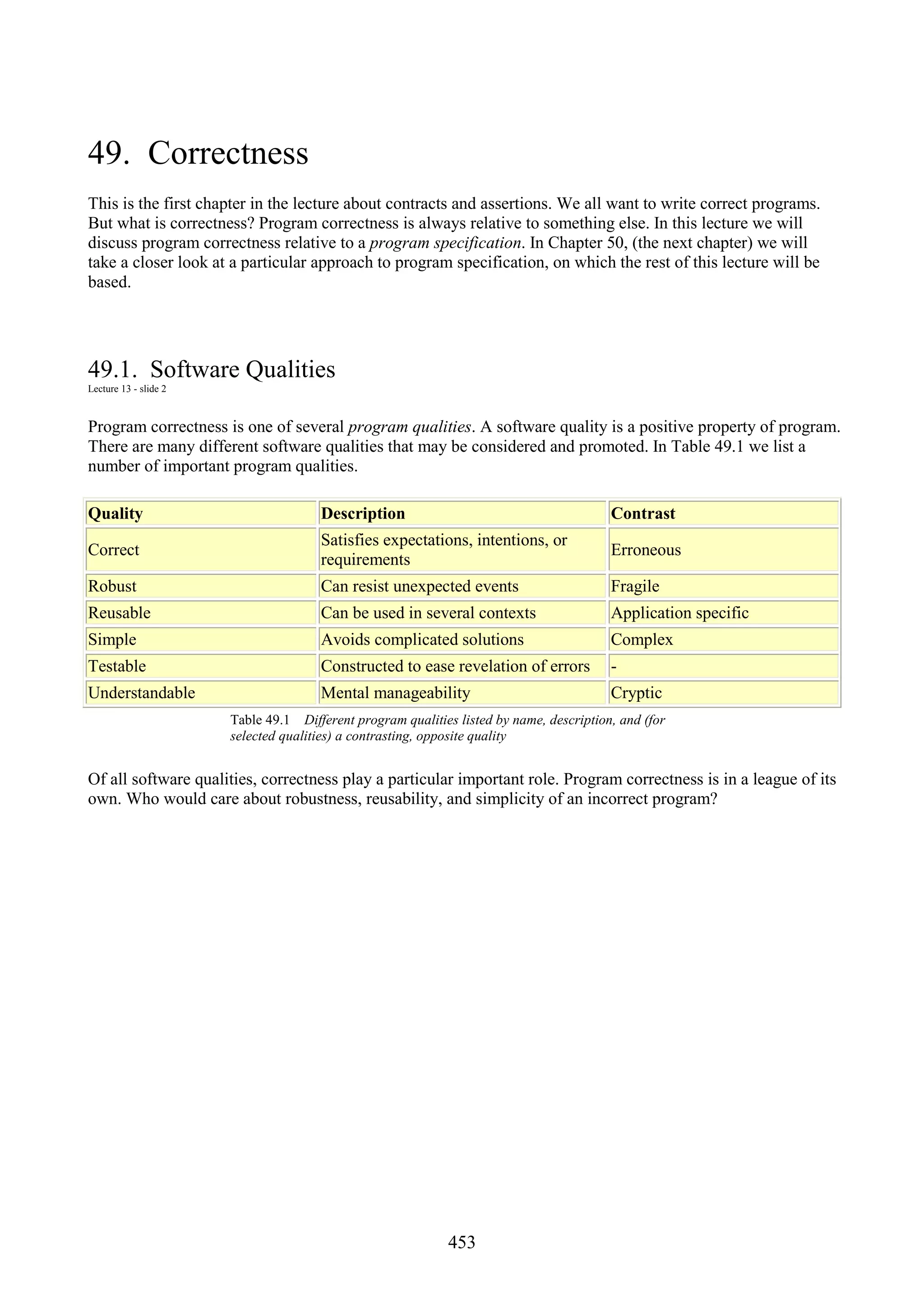 453 49. Correctness This is the first chapter in the lecture about contracts and assertions. We all want to write correct programs. But what is correctness? Program correctness is always relative to something else. In this lecture we will discuss program correctness relative to a program specification. In Chapter 50, (the next chapter) we will take a closer look at a particular approach to program specification, on which the rest of this lecture will be based. 49.1. Software Qualities Lecture 13 - slide 2 Program correctness is one of several program qualities. A software quality is a positive property of program. There are many different software qualities that may be considered and promoted. In Table 49.1 we list a number of important program qualities. Quality Description Contrast Correct Satisfies expectations, intentions, or requirements Erroneous Robust Can resist unexpected events Fragile Reusable Can be used in several contexts Application specific Simple Avoids complicated solutions Complex Testable Constructed to ease revelation of errors - Understandable Mental manageability Cryptic Table 49.1 Different program qualities listed by name, description, and (for selected qualities) a contrasting, opposite quality Of all software qualities, correctness play a particular important role. Program correctness is in a league of its own. Who would care about robustness, reusability, and simplicity of an incorrect program? 