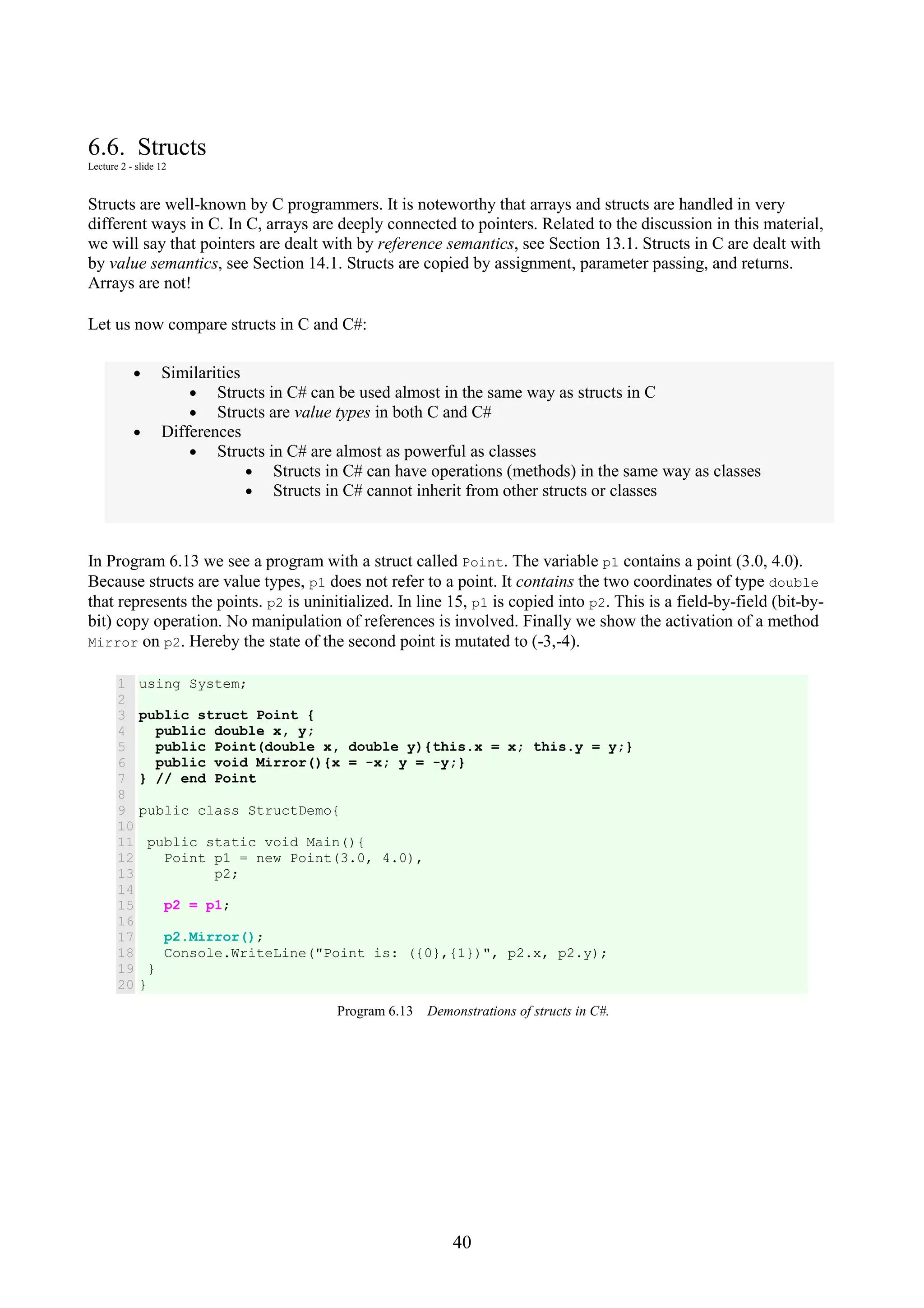 40 6.6. Structs Lecture 2 - slide 12 Structs are well-known by C programmers. It is noteworthy that arrays and structs are handled in very different ways in C. In C, arrays are deeply connected to pointers. Related to the discussion in this material, we will say that pointers are dealt with by reference semantics, see Section 13.1. Structs in C are dealt with by value semantics, see Section 14.1. Structs are copied by assignment, parameter passing, and returns. Arrays are not! Let us now compare structs in C and C#: • Similarities • Structs in C# can be used almost in the same way as structs in C • Structs are value types in both C and C# • Differences • Structs in C# are almost as powerful as classes • Structs in C# can have operations (methods) in the same way as classes • Structs in C# cannot inherit from other structs or classes In Program 6.13 we see a program with a struct called Point. The variable p1 contains a point (3.0, 4.0). Because structs are value types, p1 does not refer to a point. It contains the two coordinates of type double that represents the points. p2 is uninitialized. In line 15, p1 is copied into p2. This is a field-by-field (bit-by- bit) copy operation. No manipulation of references is involved. Finally we show the activation of a method Mirror on p2. Hereby the state of the second point is mutated to (-3,-4). 1 2 3 4 5 6 7 8 9 10 11 12 13 14 15 16 17 18 19 20 using System; public struct Point { public double x, y; public Point(double x, double y){this.x = x; this.y = y;} public void Mirror(){x = -x; y = -y;} } // end Point public class StructDemo{ public static void Main(){ Point p1 = new Point(3.0, 4.0), p2; p2 = p1; p2.Mirror(); Console.WriteLine("Point is: ({0},{1})", p2.x, p2.y); } } Program 6.13 Demonstrations of structs in C#. 