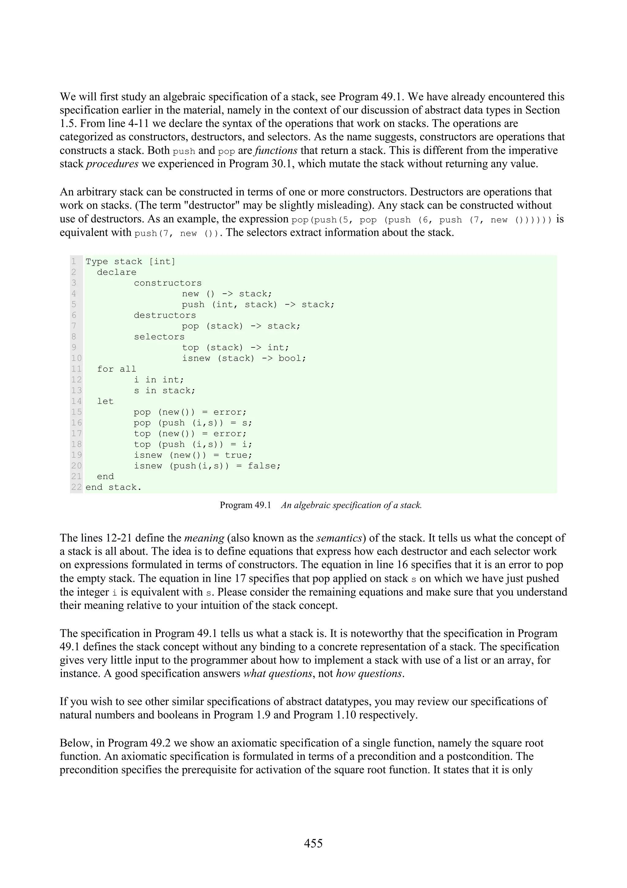 455 We will first study an algebraic specification of a stack, see Program 49.1. We have already encountered this specification earlier in the material, namely in the context of our discussion of abstract data types in Section 1.5. From line 4-11 we declare the syntax of the operations that work on stacks. The operations are categorized as constructors, destructors, and selectors. As the name suggests, constructors are operations that constructs a stack. Both push and pop are functions that return a stack. This is different from the imperative stack procedures we experienced in Program 30.1, which mutate the stack without returning any value. An arbitrary stack can be constructed in terms of one or more constructors. Destructors are operations that work on stacks. (The term "destructor" may be slightly misleading). Any stack can be constructed without use of destructors. As an example, the expression pop(push(5, pop (push (6, push (7, new ()))))) is equivalent with push(7, new ()). The selectors extract information about the stack. 1 2 3 4 5 6 7 8 9 10 11 12 13 14 15 16 17 18 19 20 21 22 Type stack [int] declare constructors new () -> stack; push (int, stack) -> stack; destructors pop (stack) -> stack; selectors top (stack) -> int; isnew (stack) -> bool; for all i in int; s in stack; let pop (new()) = error; pop (push (i,s)) = s; top (new()) = error; top (push (i,s)) = i; isnew (new()) = true; isnew (push(i,s)) = false; end end stack. Program 49.1 An algebraic specification of a stack. The lines 12-21 define the meaning (also known as the semantics) of the stack. It tells us what the concept of a stack is all about. The idea is to define equations that express how each destructor and each selector work on expressions formulated in terms of constructors. The equation in line 16 specifies that it is an error to pop the empty stack. The equation in line 17 specifies that pop applied on stack s on which we have just pushed the integer i is equivalent with s. Please consider the remaining equations and make sure that you understand their meaning relative to your intuition of the stack concept. The specification in Program 49.1 tells us what a stack is. It is noteworthy that the specification in Program 49.1 defines the stack concept without any binding to a concrete representation of a stack. The specification gives very little input to the programmer about how to implement a stack with use of a list or an array, for instance. A good specification answers what questions, not how questions. If you wish to see other similar specifications of abstract datatypes, you may review our specifications of natural numbers and booleans in Program 1.9 and Program 1.10 respectively. Below, in Program 49.2 we show an axiomatic specification of a single function, namely the square root function. An axiomatic specification is formulated in terms of a precondition and a postcondition. The precondition specifies the prerequisite for activation of the square root function. It states that it is only 