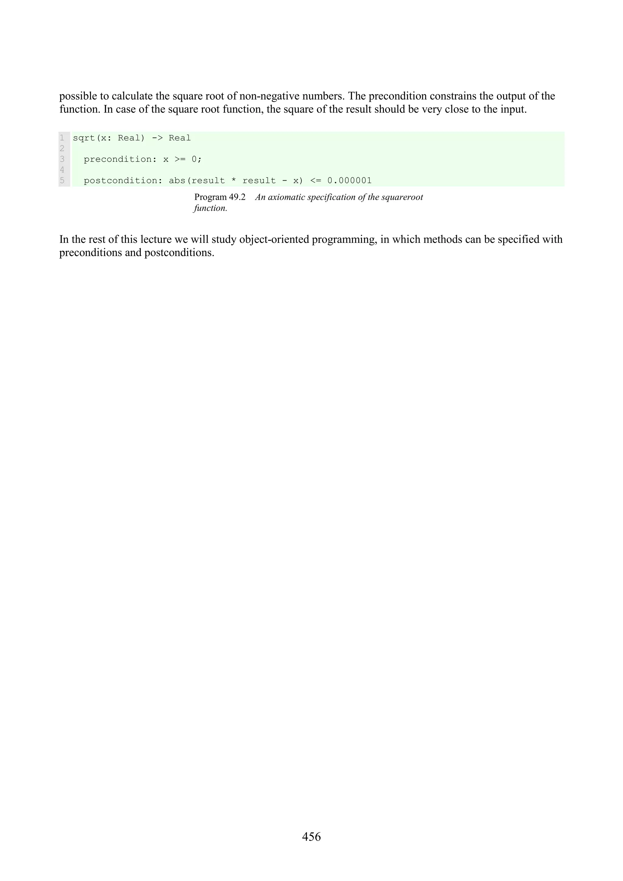456 possible to calculate the square root of non-negative numbers. The precondition constrains the output of the function. In case of the square root function, the square of the result should be very close to the input. 1 2 3 4 5 sqrt(x: Real) -> Real precondition: x >= 0; postcondition: abs(result * result - x) <= 0.000001 Program 49.2 An axiomatic specification of the squareroot function. In the rest of this lecture we will study object-oriented programming, in which methods can be specified with preconditions and postconditions. 