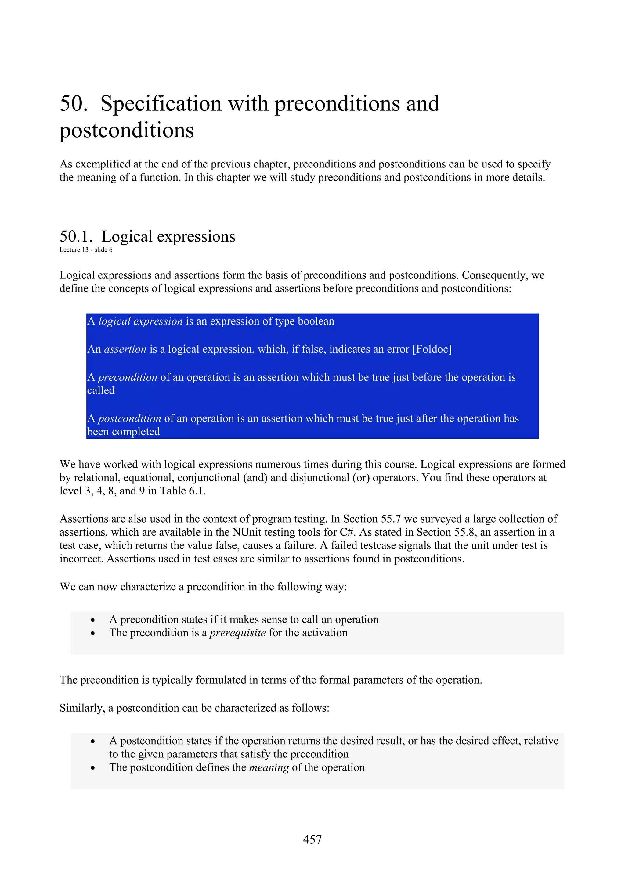 457 50. Specification with preconditions and postconditions As exemplified at the end of the previous chapter, preconditions and postconditions can be used to specify the meaning of a function. In this chapter we will study preconditions and postconditions in more details. 50.1. Logical expressions Lecture 13 - slide 6 Logical expressions and assertions form the basis of preconditions and postconditions. Consequently, we define the concepts of logical expressions and assertions before preconditions and postconditions: A logical expression is an expression of type boolean An assertion is a logical expression, which, if false, indicates an error [Foldoc] A precondition of an operation is an assertion which must be true just before the operation is called A postcondition of an operation is an assertion which must be true just after the operation has been completed We have worked with logical expressions numerous times during this course. Logical expressions are formed by relational, equational, conjunctional (and) and disjunctional (or) operators. You find these operators at level 3, 4, 8, and 9 in Table 6.1. Assertions are also used in the context of program testing. In Section 55.7 we surveyed a large collection of assertions, which are available in the NUnit testing tools for C#. As stated in Section 55.8, an assertion in a test case, which returns the value false, causes a failure. A failed testcase signals that the unit under test is incorrect. Assertions used in test cases are similar to assertions found in postconditions. We can now characterize a precondition in the following way: • A precondition states if it makes sense to call an operation • The precondition is a prerequisite for the activation The precondition is typically formulated in terms of the formal parameters of the operation. Similarly, a postcondition can be characterized as follows: • A postcondition states if the operation returns the desired result, or has the desired effect, relative to the given parameters that satisfy the precondition • The postcondition defines the meaning of the operation 