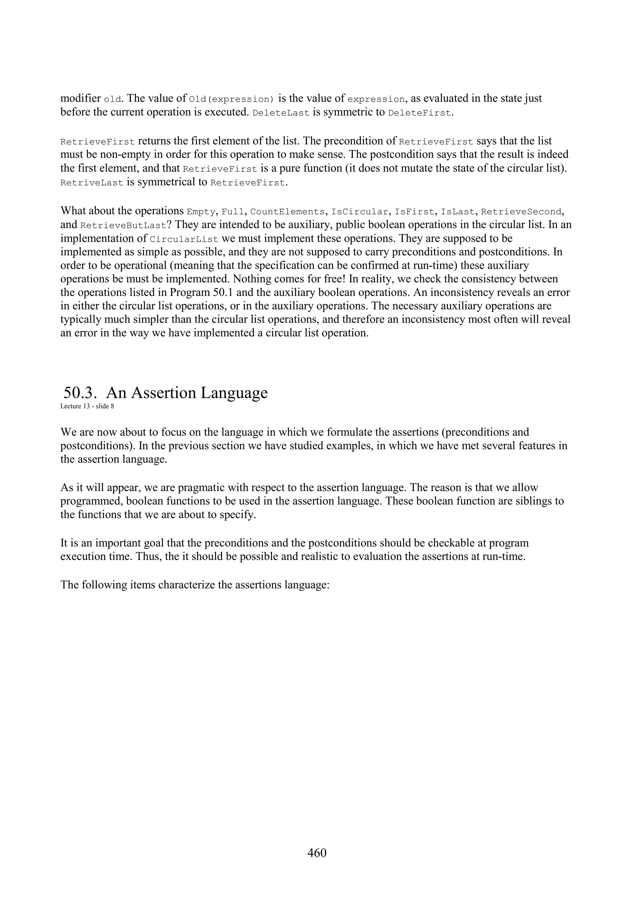 460 modifier old. The value of Old(expression) is the value of expression, as evaluated in the state just before the current operation is executed. DeleteLast is symmetric to DeleteFirst. RetrieveFirst returns the first element of the list. The precondition of RetrieveFirst says that the list must be non-empty in order for this operation to make sense. The postcondition says that the result is indeed the first element, and that RetrieveFirst is a pure function (it does not mutate the state of the circular list). RetriveLast is symmetrical to RetrieveFirst. What about the operations Empty, Full, CountElements, IsCircular, IsFirst, IsLast, RetrieveSecond, and RetrieveButLast? They are intended to be auxiliary, public boolean operations in the circular list. In an implementation of CircularList we must implement these operations. They are supposed to be implemented as simple as possible, and they are not supposed to carry preconditions and postconditions. In order to be operational (meaning that the specification can be confirmed at run-time) these auxiliary operations be must be implemented. Nothing comes for free! In reality, we check the consistency between the operations listed in Program 50.1 and the auxiliary boolean operations. An inconsistency reveals an error in either the circular list operations, or in the auxiliary operations. The necessary auxiliary operations are typically much simpler than the circular list operations, and therefore an inconsistency most often will reveal an error in the way we have implemented a circular list operation. 50.3. An Assertion Language Lecture 13 - slide 8 We are now about to focus on the language in which we formulate the assertions (preconditions and postconditions). In the previous section we have studied examples, in which we have met several features in the assertion language. As it will appear, we are pragmatic with respect to the assertion language. The reason is that we allow programmed, boolean functions to be used in the assertion language. These boolean function are siblings to the functions that we are about to specify. It is an important goal that the preconditions and the postconditions should be checkable at program execution time. Thus, the it should be possible and realistic to evaluation the assertions at run-time. The following items characterize the assertions language: 