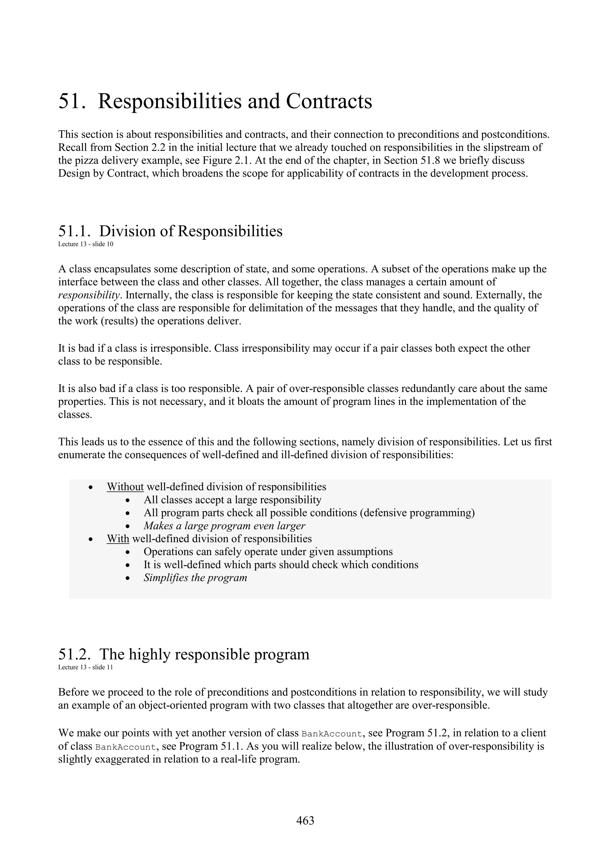 463 51. Responsibilities and Contracts This section is about responsibilities and contracts, and their connection to preconditions and postconditions. Recall from Section 2.2 in the initial lecture that we already touched on responsibilities in the slipstream of the pizza delivery example, see Figure 2.1. At the end of the chapter, in Section 51.8 we briefly discuss Design by Contract, which broadens the scope for applicability of contracts in the development process. 51.1. Division of Responsibilities Lecture 13 - slide 10 A class encapsulates some description of state, and some operations. A subset of the operations make up the interface between the class and other classes. All together, the class manages a certain amount of responsibility. Internally, the class is responsible for keeping the state consistent and sound. Externally, the operations of the class are responsible for delimitation of the messages that they handle, and the quality of the work (results) the operations deliver. It is bad if a class is irresponsible. Class irresponsibility may occur if a pair classes both expect the other class to be responsible. It is also bad if a class is too responsible. A pair of over-responsible classes redundantly care about the same properties. This is not necessary, and it bloats the amount of program lines in the implementation of the classes. This leads us to the essence of this and the following sections, namely division of responsibilities. Let us first enumerate the consequences of well-defined and ill-defined division of responsibilities: • Without well-defined division of responsibilities • All classes accept a large responsibility • All program parts check all possible conditions (defensive programming) • Makes a large program even larger • With well-defined division of responsibilities • Operations can safely operate under given assumptions • It is well-defined which parts should check which conditions • Simplifies the program 51.2. The highly responsible program Lecture 13 - slide 11 Before we proceed to the role of preconditions and postconditions in relation to responsibility, we will study an example of an object-oriented program with two classes that altogether are over-responsible. We make our points with yet another version of class BankAccount, see Program 51.2, in relation to a client of class BankAccount, see Program 51.1. As you will realize below, the illustration of over-responsibility is slightly exaggerated in relation to a real-life program. 