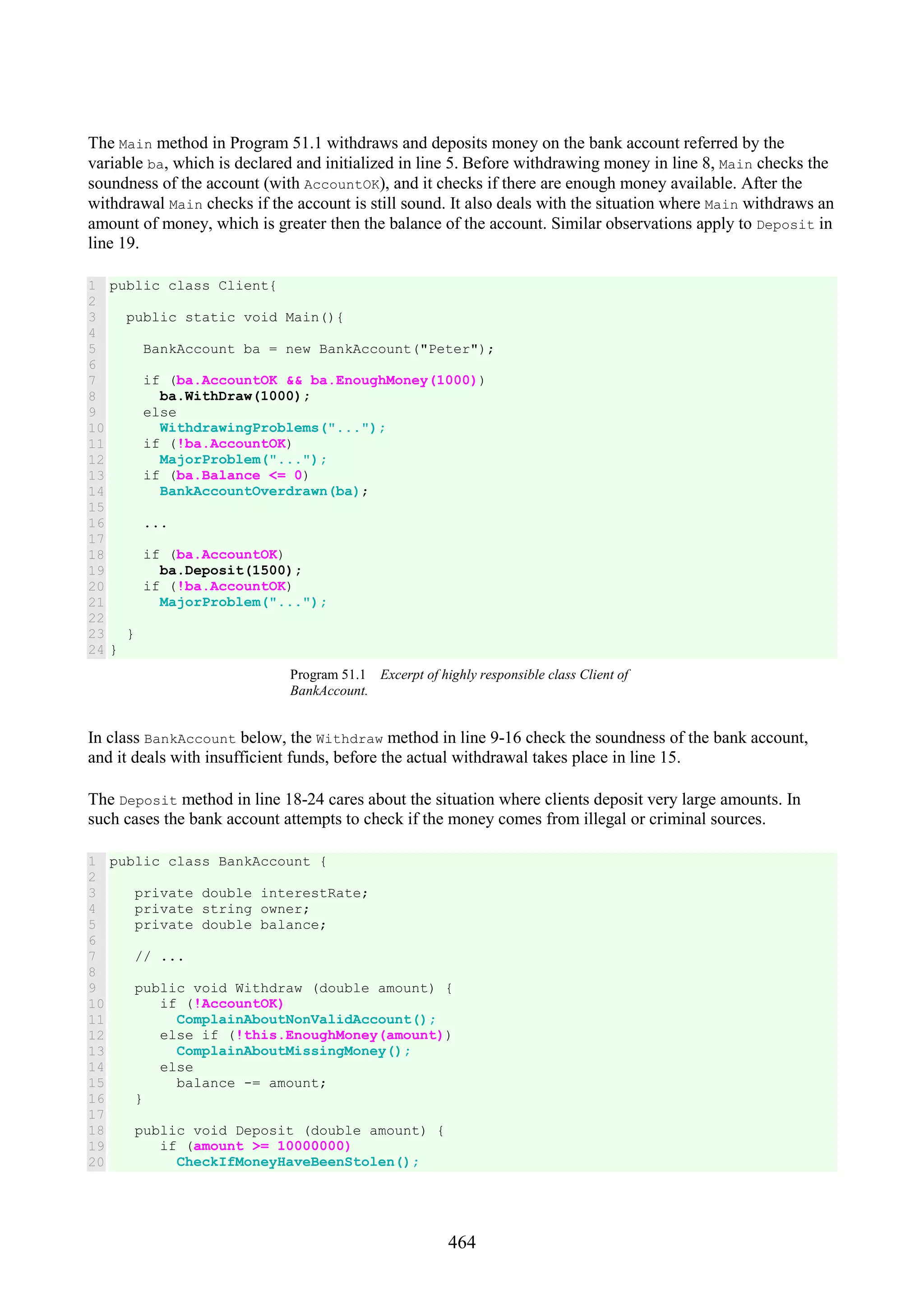 464 The Main method in Program 51.1 withdraws and deposits money on the bank account referred by the variable ba, which is declared and initialized in line 5. Before withdrawing money in line 8, Main checks the soundness of the account (with AccountOK), and it checks if there are enough money available. After the withdrawal Main checks if the account is still sound. It also deals with the situation where Main withdraws an amount of money, which is greater then the balance of the account. Similar observations apply to Deposit in line 19. 1 2 3 4 5 6 7 8 9 10 11 12 13 14 15 16 17 18 19 20 21 22 23 24 public class Client{ public static void Main(){ BankAccount ba = new BankAccount("Peter"); if (ba.AccountOK && ba.EnoughMoney(1000)) ba.WithDraw(1000); else WithdrawingProblems("..."); if (!ba.AccountOK) MajorProblem("..."); if (ba.Balance <= 0) BankAccountOverdrawn(ba); ... if (ba.AccountOK) ba.Deposit(1500); if (!ba.AccountOK) MajorProblem("..."); } } Program 51.1 Excerpt of highly responsible class Client of BankAccount. In class BankAccount below, the Withdraw method in line 9-16 check the soundness of the bank account, and it deals with insufficient funds, before the actual withdrawal takes place in line 15. The Deposit method in line 18-24 cares about the situation where clients deposit very large amounts. In such cases the bank account attempts to check if the money comes from illegal or criminal sources. 1 2 3 4 5 6 7 8 9 10 11 12 13 14 15 16 17 18 19 20 public class BankAccount { private double interestRate; private string owner; private double balance; // ... public void Withdraw (double amount) { if (!AccountOK) ComplainAboutNonValidAccount(); else if (!this.EnoughMoney(amount)) ComplainAboutMissingMoney(); else balance -= amount; } public void Deposit (double amount) { if (amount >= 10000000) CheckIfMoneyHaveBeenStolen(); 