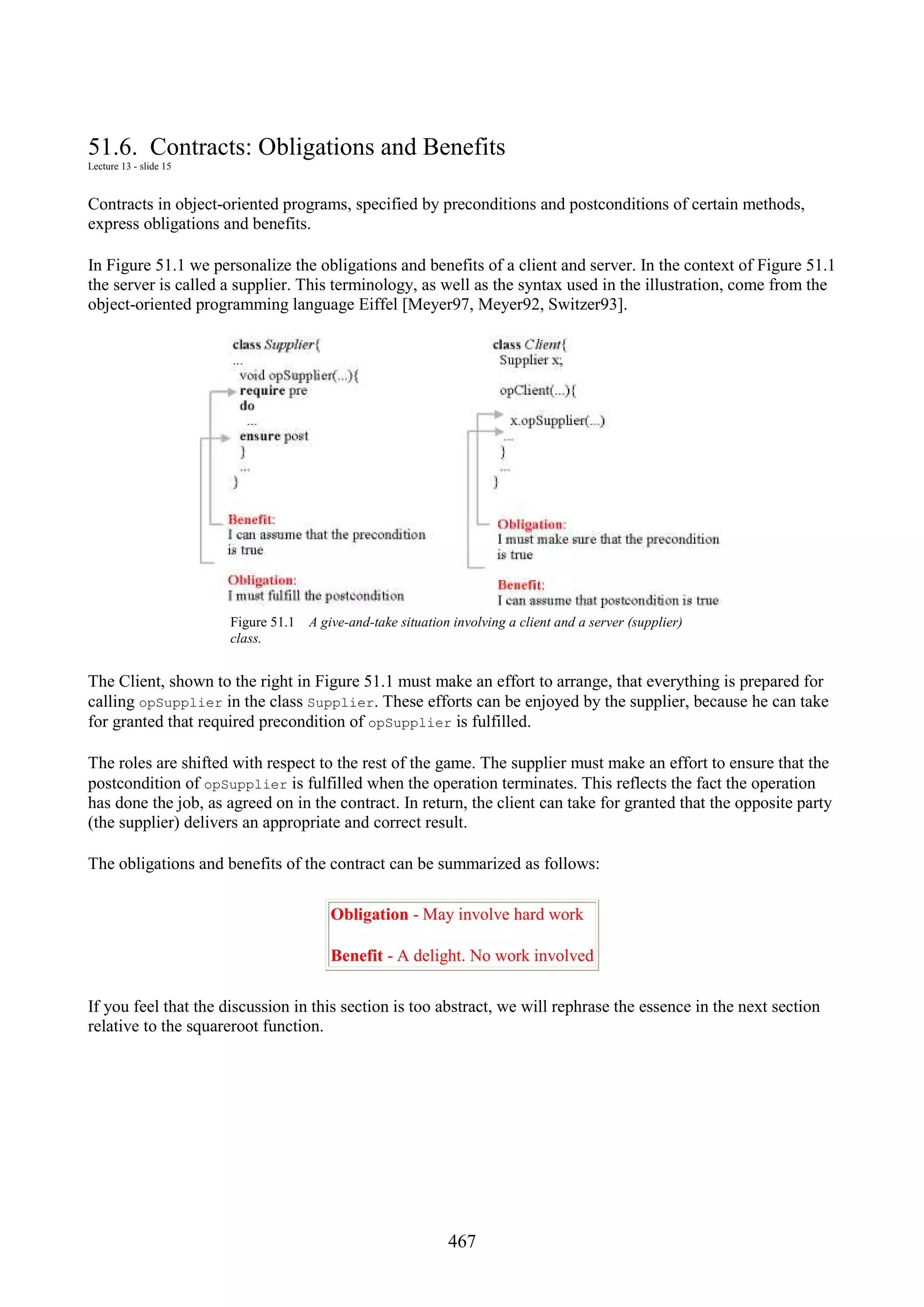 467 51.6. Contracts: Obligations and Benefits Lecture 13 - slide 15 Contracts in object-oriented programs, specified by preconditions and postconditions of certain methods, express obligations and benefits. In Figure 51.1 we personalize the obligations and benefits of a client and server. In the context of Figure 51.1 the server is called a supplier. This terminology, as well as the syntax used in the illustration, come from the object-oriented programming language Eiffel [Meyer97, Meyer92, Switzer93]. Figure 51.1 A give-and-take situation involving a client and a server (supplier) class. The Client, shown to the right in Figure 51.1 must make an effort to arrange, that everything is prepared for calling opSupplier in the class Supplier. These efforts can be enjoyed by the supplier, because he can take for granted that required precondition of opSupplier is fulfilled. The roles are shifted with respect to the rest of the game. The supplier must make an effort to ensure that the postcondition of opSupplier is fulfilled when the operation terminates. This reflects the fact the operation has done the job, as agreed on in the contract. In return, the client can take for granted that the opposite party (the supplier) delivers an appropriate and correct result. The obligations and benefits of the contract can be summarized as follows: Obligation - May involve hard work Benefit - A delight. No work involved If you feel that the discussion in this section is too abstract, we will rephrase the essence in the next section relative to the squareroot function. 